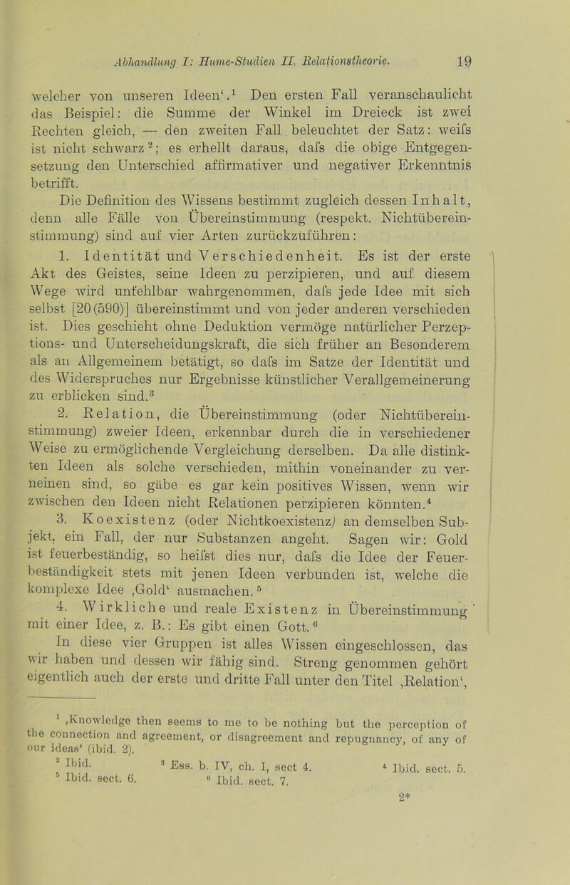 welcher von unseren Ideen' U Den ersten Fall veranschaulicht das Beispiel: die Summe der Winkel im Dreieck ist zwei Rechten gleich, — den zweiten Fall beleuchtet der Satz: weifs ist nicht schwarz2; es erhellt daraus, dafs die obige Entgegen- setzung den Unterschied affirmativer und negativer Erkenntnis betrifft. Die Definition des Wissens bestimmt zugleich dessen Inhalt, denn alle Fälle von Übereinstimmung (respekt. Nichtüberein- stimmung) sind auf vier Arten zurückzüführen: 1. Identität und Verschiedenheit. Es ist der erste Akt des Geistes, seine Ideen zu perzipieren, und auf diesem Wege wird unfehlbar wahrgenommen, clafs jede Idee mit sich selbst [20(590)] übereinstimmt und von jeder anderen verschieden ist. Dies geschieht ohne Deduktion vermöge natürlicher Perzep- tions- und Unterscheidungskraft, die sich früher an Besonderem als an Allgemeinem betätigt, so dafs im Satze der Identität und des Widerspruches nur Ergebnisse kiiustlicher Verallgemeinerung zu erblicken sind.3 2. Relati on, die Übereinstimmung (oder Nichtüberein- stimmung) zweier Ideen, erkennbar durch die in verschiedener Weise zu ermöglichende Vergleichung derselben. Da alle distink- ten Ideen als solche verschieden, mithin voneinander zu ver- neinen sind, so gäbe es gar kein positives Wissen, wenn wir zwischen den Ideen nicht Relationen perzipieren könnten.4 * 3. Koexistenz (oder Nichtkoexistenzj an demselben Sub- jekt, ein Fall, der nur Substanzen angeht. Sagen wir: Gold ist feuerbeständig, so heifst dies nur, dafs die Idee der Feuer- beständigkeit stets mit jenen Ideen verbunden ist, welche die komplexe Idee ,Gold‘ ausmachen.6 4. Wirkliche und reale Existenz in Übereinstimmung' mit einer Idee, z. B.: Es gibt einen Gott.0 Jn diese vier Gruppen ist alles Wissen eingeschlossen, das vii haben und dessen wir fähig sind. Streng genommen gehört eigentlich auch der erste und dritte Fall unter den Titel ,Relation1, 1 ,Knowledge then seems to me to be nothing but tke perception of tbe Connection and agreement, or disagreement and repugnancy, of any of our ideas‘ (ibid. 2). * Ibid- 3 Est)- b- IV, ch. I, sect 4. Ibid. sect. 5. Ibid. sect. 6. « Ihid spei 7 3 Ess. b. IV, ch. I, sect 4. * Ibid. sect. 7. 2*