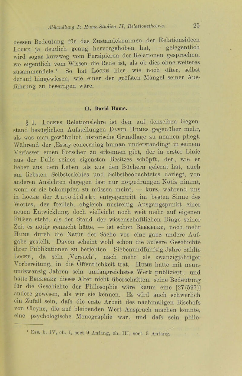 dessen Bedeutung für das Zustandekommen der Relationsideen Locke ja deutlich genug hervorgehoben hat, — gelegentlich wird sogar kurzweg vom Perzipieren der Relationen gesprochen, wo eigentlich vom Wissen die Rede ist, als ob dies ohne weiteres zusammenfiele.1 So hat Locke hier, wie noch öfter, selbst darauf hingewiesen, wie einer der gröfsten Mängel seiner Aus- führung zu beseitigen wäre. II. David Hume. § 1. Lockes Relationslehre ist den auf denselben Gegen- stand bezüglichen Aufstellungen David Humes gegenüber mehr, als was man gewöhnlich historische Grundlage zu nennen pflegt. Während der ,Essay concerning human understanding1 in seinem Verfasser einen Forscher zu erkennen gibt, der in erster Linie aus der Fülle seines eigensten Besitzes schöpft, der, wie ei- lieber aus dem Leben als aus den Büchern gelernt hat, auch am liebsten Selbsterlebtes und Selbstbeobachtetes darlegt, von anderen Ansichten dagegen fast nur notgedrungen Notiz nimmt, wenn er sie bekämpfen zu müssen meint, — kurz, während uns in Locke der Autodidakt entgegentritt im besten Sinne des Wortes, der freilich, obgleich unstreitig Ausgangspunkt einer neuen Entwicklung, doch vielleicht noch weit mehr auf eigenen Füfsen steht, als der Stand der wissenschaftlichen Dinge seiner Zeit es nötig gemacht hätte, — ist schon Berkeley, noch mehr Home durch die Natur der Sache vor eine ganz andere Auf- gabe gestellt. Davon scheint wohl schon die äufsere Geschichte ihrer Publikationen zu berichten. Siebenundfünfzig Jahre zählte Locke, da sein ,Versuch1, nach mehr als zwanzigjähriger Vorbereitung, in die Öffentlichkeit trat. PIume hatte mit neun- undzwanzig Jahren sein umfangreichstes Werk publiziert; und hätte Berkelev dieses Alter nicht überschritten, seine Bedeutung- für die Geschichte der Philosophie wäre kaum eine [27 (597)] andere gewesen, als wir sie kennen. Es wird auch schwerlich ein Zufall sein, dals die erste Arbeit des nachmaligen Bischofs von Cloyne, die auf bleibenden Wert Anspruch machen konnte, eine psychologische Monographie war, und dafs sein philo- Ess. b. IV, ch. I, sect 9 Anfang, cli. III, sect. 3 Anfang.