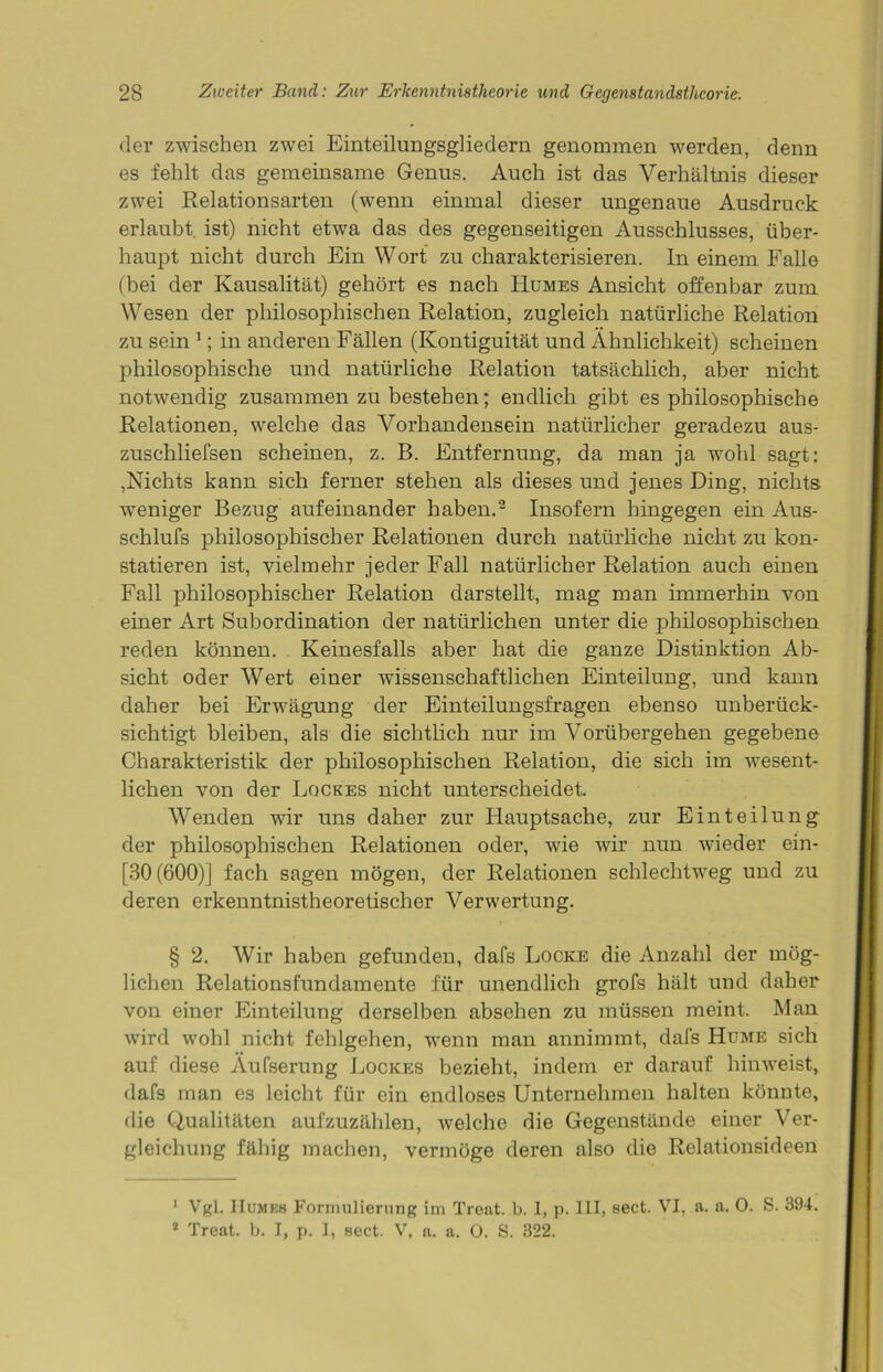 der zwischen zwei Einteilungsgliedern genommen werden, denn es fehlt das gemeinsame Genus. Auch ist das Verhältnis dieser zwei Relationsarten (wenn einmal dieser ungenaue Ausdruck erlaubt ist) nicht etwa das des gegenseitigen Ausschlusses, über- haupt nicht durch Ein Wort zu charakterisieren. In einem Falle (bei der Kausalität) gehört es nach Humes Ansicht offenbar zum Wesen der philosophischen Relation, zugleich natürliche Relation zu sein 1; in anderen Fällen (Kontiguität und Ähnlichkeit) scheinen philosophische und natürliche Relation tatsächlich, aber nicht notwendig zusammen zu bestehen; endlich gibt es philosophische Relationen, welche das Vorhandensein natürlicher geradezu aus- zuschliefsen scheinen, z. B. Entfernung, da man ja wohl sagt: ,Nichts kann sich ferner stehen als dieses und jenes Ding, nichts weniger Bezug aufeinander haben.2 Insofern hingegen ein Aus- schlufs philosophischer Relationen durch natürliche nicht zu kon- statieren ist, vielmehr jeder Fall natürlicher Relation auch einen Fall philosophischer Relation darstellt, mag man immerhin von einer Art Subordination der natürlichen unter die philosophischen reden können. Keinesfalls aber hat die ganze Distinktion Ab- sicht oder Wert einer wissenschaftlichen Einteilung, und kann daher bei Erwägung der Einteilungsfragen ebenso unberück- sichtigt bleiben, als die sichtlich nur im Vorübergehen gegebene Charakteristik der philosophischen Relation, die sich im wesent- lichen von der Lqckes nicht unterscheidet. Wenden wir uns daher zur Hauptsache, zur Einteilung der philosophischen Relationen oder, wie wir nun wieder ein- [30(600)] fach sagen mögen, der Relationen schlechtweg und zu deren erkenntnistheoretischer Verwertung. § 2. Wir haben gefunden, dafs Locke die Anzahl der mög- lichen Relationsfundamente für unendlich grofs hält und daher von einer Einteilung derselben absehen zu müssen meint. Man wird wohl nicht fehlgehen, wenn man annimmt, dafs Hume sich auf diese Äufserung Locices bezieht, indem er darauf hinweist, dafs man es leicht für ein endloses Unternehmen halten könnte, die Qualitäten aufzuzählen, welche die Gegenstände einer Ver- gleichung fähig machen, vermöge deren also die Relationsideen 1 Vgl. Humes Formulierung im Trent, b. 1, p. III, sect. VI, a. a. 0. S. 394. 2 Treat. b. I, p. I, sect. V, a. a. 0. S. 322.