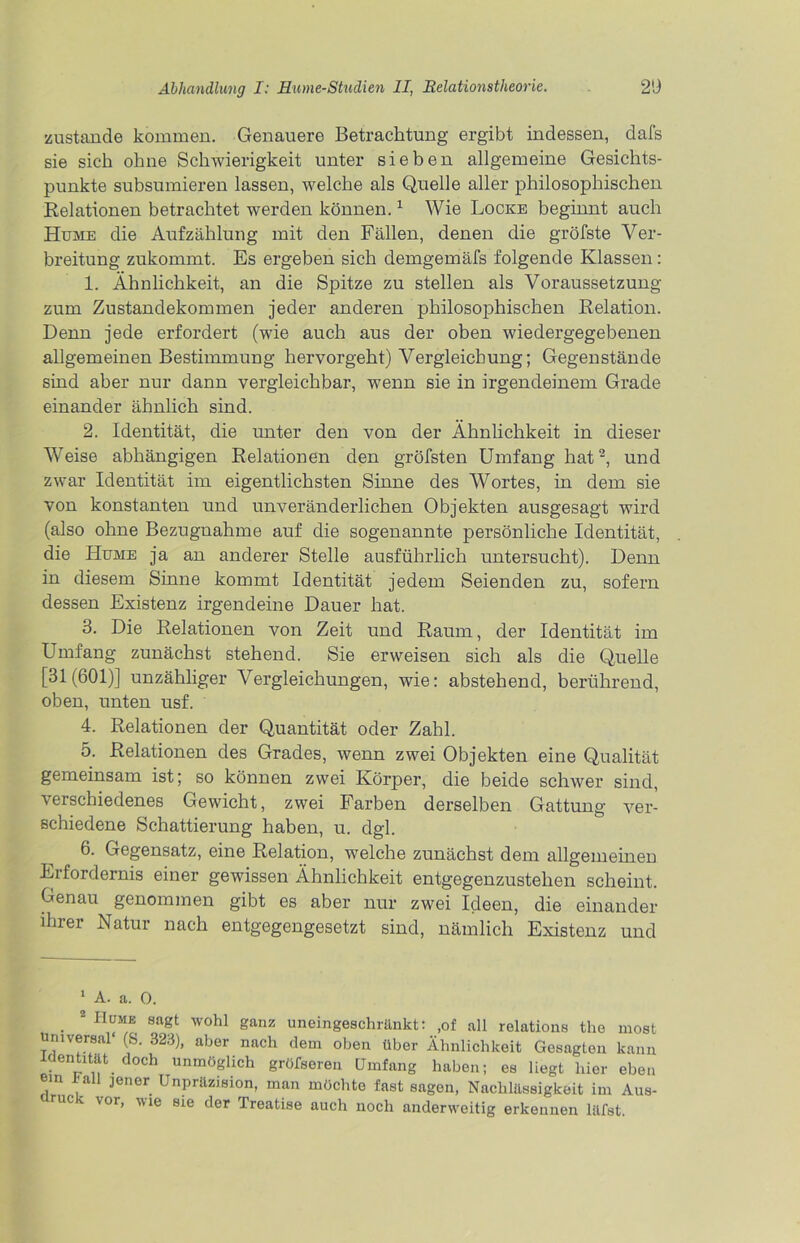 zustande kommen. Genauere Betrachtung ergibt indessen, dafs sie sich ohne Schwierigkeit unter sieben allgemeine Gesichts- punkte subsumieren lassen, welche als Quelle aller philosophischen Relationen betrachtet werden können.1 Wie Locke beginnt auch Hume die Aufzählung mit den Fällen, denen die gröbste Ver- breitung zukommt. Es ergeben sich demgemäfs folgende Klassen : 1. Ähnlichkeit, an die Spitze zu stellen als Voraussetzung zum Zustandekommen jeder anderen philosophischen Relation. Denn jede erfordert (wie auch aus der oben wiedergegebenen allgemeinen Bestimmung hervorgeht) Vergleichung; Gegenstände sind aber nur dann vergleichbar, wenn sie in irgendeinem Grade einander ähnlich sind. 2. Identität, die unter den von der Ähnlichkeit in dieser Weise abhängigen Relationen den gröbsten Umfang hat2, und zwar Identität im eigentlichsten Sinne des Wortes, in dem sie von konstanten und unveränderlichen Objekten ausgesagt wird (also ohne Bezugnahme auf die sogenannte persönliche Identität, die Hume ja an anderer Stelle ausführlich untersucht). Denn in diesem Sinne kommt Identität jedem Seienden zu, sofern dessen Existenz irgendeine Dauer hat. 3. Die Relationen von Zeit und Raum, der Identität im Umfang zunächst stehend. Sie erweisen sich als die Quelle [31(601)] unzähliger Vergleichungen, wie: abstehend, berührend, oben, unten usf. 4. Relationen der Quantität oder Zahl. 5. Relationen des Grades, wenn zwei Objekten eine Qualität gemeinsam ist; so können zwei Körper, die beide schwer sind, verschiedenes Gewicht, zwei Farben derselben Gattung ver- schiedene Schattierung haben, u. dgl. 6. Gegensatz, eine Relation, welche zunächst dem allgemeinen Erfordernis einer gewissen Ähnlichkeit entgegenzustehen scheint. Genau genommen gibt es aber nur zwei Ideen, die einander ihrer Natur nach entgegengesetzt sind, nämlich Existenz und 1 A. a. 0. ■  H™E Sagt W°hl ganZ uneinüeschi'änkt; ,of all relations the most universal (S. 323), aber nach dem oben über Ähnlichkeit Gesagten kann Identität doch unmöglich gröfseren Umfang haben; es liegt hier eben em lall jener Unpräzision, man möchte fast sagen, Nachlässigkeit im Aus- mc V01> ^ie eie der Treatise auch noch anderweitig erkennen läfst.