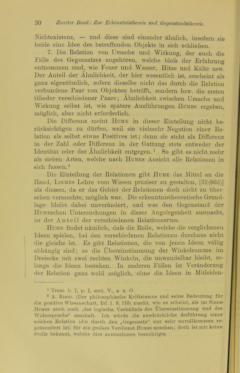 Nichtexistenz, — und diese sind einander ähnlich, insofern sie beide eine Idee des betreffenden Objekts in sich schliefsen. 7. Die Relation von Ursache und Wirkung, der auch die Fälle des Gegensatzes angehören, welche blofs der Erfahrung entnommen sind, wie Feuer und Wasser, Hitze und Kälte usw. Der Anteil der Ähnlichkeit, der hier wesentlich ist, erscheint als ganz eigentümlich, sofern dieselbe nicht das durch die Relation verbundene Paar von Objekten betrifft, sondern bzw. die ersten Glieder verschiedener Paare; Ähnlichkeit zwischen Ursache und Wirkung selbst ist, wie spätere Ausführungen Humes ergeben, möglich, aber nicht erforderlich. Die Differenz meint Hume in dieser Einteilung nicht be- rücksichtigen zu dürfen, weil sie vielmehr Negation einer Re- lation als selbst etwas Positives ist; denn sie steht als Differenz in der Zahl oder Differenz in der Gattung stets entweder der Identität oder der Ähnlichkeit entgegen.1 11 So gibt es nicht mehr als sieben Arten, welche nach Humes Ansicht alle Relationen in sich fassen.- Die Einteilung der Relationen gibt Hume das Mittel an die Hand, Lockes Lehre vom Wissen präziser zu gestalten, [32(602)] als diesem, da er das Gebiet der Relationen doch nicht zu über- sehen vermochte, möglich war. Die erkenntnistheoretische Grund- lage bleibt dabei unverändert, und was den Gegenstand der IIuMEschen Untersuchungen in dieser Angelegenheit ausmacht, ist der Anteil der verschiedenen Relationsarten. Hume findet nämlich, dafs die Rolle, welche die verglichenen Ideen spielen, bei den verschiedenen Relationen durchaus nicht die gleiche ist. Es gibt Relationen, die von jenen Ideen völlig abhängig sind; so die Übereinstimmung der Winkelsumme im Dreiecke mit zwei rechten Winkeln, die unwandelbar bleibt, so- lange die Ideen bestehen. In anderen Fällen ist Veränderung der Relation ganz wohl möglich, ohne die Ideen in Mitleiden- 1 Treat. b. I, p. I, sect. V., a. a. 0. 9 A. Rieht, (Der philosophische Kritizismus und seine Bedeutung für die positive Wissenschaft, Bd. I. S. 110) macht, wie es scheint, als im Sinne 11 um es auch noch ,das logische Verhältnis der Übereinstimmung und des Widerspruchs' namhaft. Ich würde die ausdrückliche Anführung einer solchen Relation (die durch den „Gegensatz“ nur sehr unvollkommen re- präsentiert ist) für ein grofses Verdienst Humes anselien; doch ist mir keine Stelle bekannt, welche dies anzunehmen berechtigte.