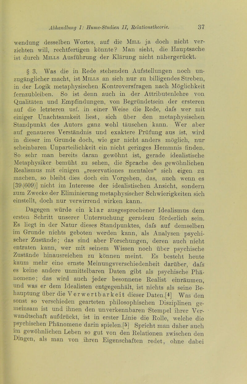 'Wendung desselben Wortes, auf die Mill ja doch nicht ver- zichten will, rechtfertigen könnte? Man sieht, die Hauptsache ist durch Mills Ausführung der Klärung nicht nähergerückt. § 3. Was die in Rede stehenden Aufstellungen noch un- zugänglicher macht, ist Mills an sich nur zu billigendes Streben, in der Logik metaphysischen Kontroversfragen nach Möglichkeit fernzubleiben. So ist denn auch in der Attributenlehre von Qualitäten und Empfindungen, von Begründetsein der ersteren auf die letzteren usf. in einer Weise die Rede, dafs wer mit einiger Unachtsamkeit liest, sich über den metaphysischen Standpunkt des Autors ganz wohl täuschen kann. Wer aber auf genaueres Verständnis und exaktere Prüfung aus ist, wird in dieser im Grunde doch, wie gar nicht anders möglich, nur scheinbaren Unparteilichkeit ein nicht geringes Hemmnis finden. So sehr man bereits daran gewöhnt ist, gerade idealistische Metaphysiker bemüht zu sehen, die Sprache des gewöhnlichen Realismus mit einigen „reservationes mentales“ sich eigen zu machen, so bleibt dies doch ein Vorgehen, das, auch wenn es [39(609)] nicht im Interesse der idealistischen Ansicht, sondern zum Zwecke der Eliminierung metaphysischer Schwierigkeiten sich einstellt, doch nur verwirrend wirken kann. Dagegen würde ein klar ausgesprochener Idealismus dem ersten Schritt unserer Untersuchung geradezu förderlich sein. Es liegt in der Natur dieses Standpunktes, dafs auf demselben im Grunde nichts geboten werden kann, als Analysen psychi- scher Zustände; das sind aber Forschungen, deren auch nicht entraten kann, wer mit seinem Wissen noch über psychische Zustände hinausreichen zu können meint. Es besteht heute kaum mehr eine ernste Meinungsverschiedenheit darüber, dafs es keine andere unmittelbaren Daten gibt als psychische Phä- nomene; das wird auch jeder besonnene Realist einräumen, und was er dem Idealisten entgegenhält, ist nichts als seine Be- hauptung über die Verwertbarkeit dieser Daten.[I] Was den sonst so verschieden gearteten philosophischen Disziplinen ge- meinsam ist und ihnen den unverkennbaren Stempel ihrer Ver- wandtschaft aufdrückt, ist in erster Linie die Rolle, welche die psychischen Phänomene darin spielen.[5] Spricht man daher auch im gewöhnlichen Leben so gut von den Relationen zwischen den Dingen, als man von ihren Eigenschaften redet, ohne dabei