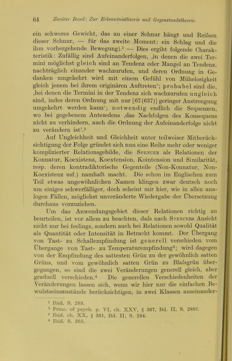 ein schweres Gewicht, das an einer Schnur hängt und Reifsen dieser Schnur, — für das zweite Moment: ein Schlag und die ihm vorhergehende Bewegung).1 — Dies ergibt folgende Charak- teristik: Zufällig sind Aufeinanderfolgen, ,in denen die zwei Ter- mini möglichst gleich sind an Tendenz oder Mangel an Tendenz, nachträglich einander wachzurufen, und deren Ordnung in Ge- danken umgekehrt wird mit einem Gefühl von Mühelosigkeit gleich jenem bei ihrem originären Auftreten“; probabel sind die, ,bei denen die Termini in der Tendenz sich wachzurufen ungleich sind, indes deren Ordnung mit nur [67(637)] geringer Anstrengung umgekehrt werden kann“; notwendig endlich die Sequenzen, wo bei gegebenem Antezedens ,das Nachfolgen des Konsequens nicht zu verhindern, auch die Ordnung der Aufeinanderfolge nicht zu verändern ist“.2 Auf Ungleichheit und Gleichheit unter teilweiser Mitberück- sichtigung der Folge gründet sich nun eine Reihe mehr oder weniger komplizierter Relationsgebilde, die Spencer als Relationen der Konnatur, Koexistenz, Koextension, Ivointension und Similarität, resp. deren kontradiktorische Gegenteile (Non-Konnatur, Non- Koexistenz usf.) namhaft macht. Die schon im Englischen zum Teil etwas ungewöhnlichen Namen klingen zwar deutsch noch um einiges schwerfälliger, doch scheint mir hier, wie in allen ana- logen Fällen, möglichst unveränderte Wiedergabe der Übersetzung durchaus vorzuziehen. Um das Anwendungsgebiet dieser Relationen richtig zu beurteilen, ist vor allem zu beachten, dafs nach Spencers Ansicht nicht nur bei feelings, sondern auch bei Relationen sowohl Qualität als Quantität oder Intensität in Betracht kommt. Der Übergang von Tast- zu Schallempfindung ist generell verschieden vom Übergange von Tast- zu Temperaturempfindung3; wird dagegen von der Empfindung des sattesten Grün zu der gewöhnlich satten Grüns, und vom gewöhnlich satten Grün zu Blafsgrün über- gegangen, so sind die zwei Veränderungen generell gleich, aber graduell verschieden.4 Die generellen Verschiedenheiten der Veränderungen lassen sich, wenn wir hier nur die einfachen Be- wufstseinszustände berücksichtigen, in zwei Klassen auseinander- 1 Ibid. S. 289. I 2 Trine, of psych. p. VI, ch. XXV, § 307, Bd. II, S. 289 f. 3 Ibid. ch. XX, § 361, Bd. II, S. 204. 4 Ibid. S. 205.