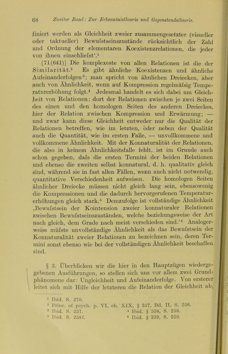 finiert werden als Gleichheit zweier zusammengesetzter (visueller oder taktueller) Bewulstseinszustände rücksichtlich der Zahl und Ordnung der elementaren Koexistenzrelationen, die jeder von ihnen einschliefst1.1 [71(641)] Die komplexeste von allen Relationen ist die der Similarität.2 Es gibt ähnliche Koexistenzen und ähnliche Aufeinanderfolgen3; man spricht von ähnlichen Dreiecken, aber auch von Ähnlichkeit, wenn auf Kompression regelmäfsig Tempe- raturerhöhung folgt.4 Jedesmal handelt es sich dabei um Gleich- heit von Relationen: dort der Relationen zwischen je zwei Seiten des einen und den homologen Seiten des anderen Dreieckes, liier der Relation zwischen Kompression und Erwärmung; — und zwar kann diese Gleichheit entweder nur die Qualität der Relationen betreffen, wie im letzten, oder neben der Qualität auch die Quantität, wie im ersten Falle, — unvollkommene und vollkommene Ähnlichkeit. Mit der Konnaturalität der Relationen, die also in keinem Ähnlichkeitsfalle fehlt, ist im Grunde auch schon gegeben, dafs die ersten Termini der beiden Relationen und ebenso die zweiten selbst konnatural, d. h. qualitativ gleich sind, während sie in fast allen Fällen, wenn auch nicht notwendig, quantitative Verschiedenheit aufweisen. Die homologen Seiten ähnlicher Dreiecke müssen nicht gleich lang sein, ebensowenig die Kompressionen und die dadurch hervorgerufenen Temperatur- erhöhungen gleich stark.5 Demzufolge ist vollständige Ähnlichkeit ,Bewufstsein der Kointension zweier konnaturaler Relationen zwischen Bewufstseinszuständen, welche beziehungsweise der Art nach gleich, dem Grade nach meist verschieden sind.‘fa Analoger- weise müfste unvollständige Ähnlichkeit als das Bewufstsein der Konnaturalität zweier Relationen zu bezeichnen sein, deren Ter- mini sonst ebenso wie bei der vollständigen Ähnlichkeit beschaffen sind. § 3. Überblicken wir die hier in den Hauptzügen wiederge- gebenen Ausführungen, so stellen sich uns vor allem zwei Grund- phänomene dar: Ungleichheit und Aufeinanderfolge. Von ersterer leitet sich mit Hilfe der letzteren die Relation der Gleichheit ab, 1 Ibid. S. 270. 2 Princ. of psych. p. VI, ch. XIX, § 357, Bd. II, S. 256. 3 Ibid. S. 257. 4 Ibid. § 358, S. 258. 0 Ibid. S. 258f. 0 Ibid. § 359, S. 259.