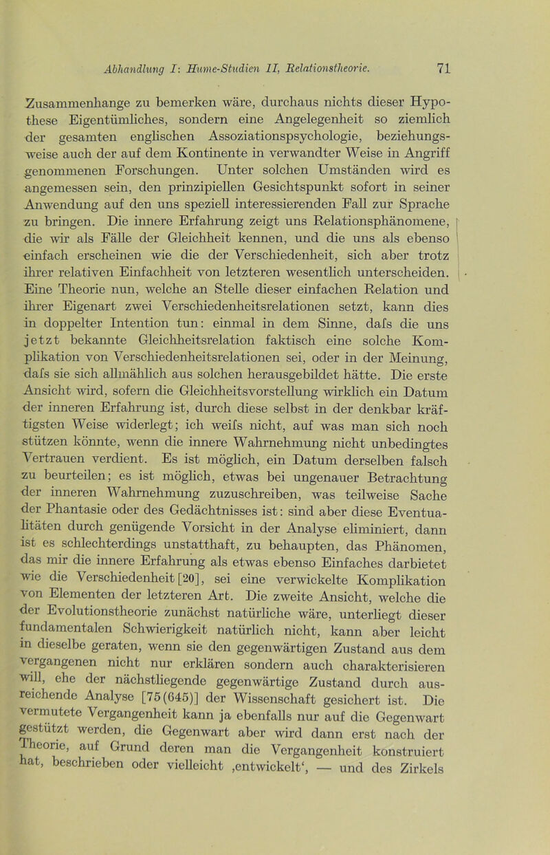 Zusammenhänge zu bemerken wäre, durchaus nichts dieser Hypo- these Eigentümliches, sondern eine Angelegenheit so ziemlich der gesamten englischen Assoziationspsychologie, beziehungs- weise auch der auf dem Kontinente in verwandter Weise in Angriff genommenen Forschungen. Unter solchen Umständen wird es ■angemessen sein, den prinzipiellen Gesichtspunkt sofort in seiner Anwendung auf den uns speziell interessierenden Fall zur Sprache zu bringen. Die innere Erfahrung zeigt uns Relationsphänomene, j die wir als Fälle der Gleichheit kennen, und die uns als ebenso einfach erscheinen wie die der Verschiedenheit, sich aber trotz ihrer relativen Einfachheit von letzteren wesentlich unterscheiden. Eine Theorie nun, welche an Stelle dieser einfachen Relation und ihrer Eigenart zwei Verschiedenheitsrelationen setzt, kann dies in doppelter Intention tun: einmal in dem Sinne, dafs die uns jetzt bekannte Gleichheitsrelation faktisch eine solche Kom- plikation von Verschiedenheitsrelationen sei, oder in der Meinung, dafs sie sich allmählich aus solchen herausgebildet hätte. Die erste Ansicht wird, sofern die Gleichheitsvorstellung wirklich ein Datum der inneren Erfahrung ist, durch diese selbst in der denkbar kräf- tigsten Weise widerlegt; ich weifs nicht, auf was man sich noch stützen könnte, wenn die innere Wahrnehmung nicht unbedingtes Vertrauen verdient. Es ist möglich, ein Datum derselben falsch zu beurteilen; es ist möglich, etwas bei ungenauer Betrachtung der inneren Wahrnehmung zuzuschreiben, was teilweise Sache der Phantasie oder des Gedächtnisses ist: sind aber diese Eventua- litäten durch genügende Vorsicht in der Analyse eliminiert, dann ist es schlechterdings unstatthaft, zu behaupten, das Phänomen, das mir die innere Erfahrung als etwas ebenso Einfaches darbietet wie die Verschiedenheit [20], sei eine verwickelte Komplikation von Elementen der letzteren Art. Die zweite Ansicht, welche die der Evolutionstheorie zunächst natürliche wäre, unterliegt dieser fundamentalen Schwierigkeit natürlich nicht, kann aber leicht in dieselbe geraten, wenn sie den gegenwärtigen Zustand aus dem vergangenen nicht nur erklären sondern auch charakterisieren will, ehe der nächstliegende gegenwärtige Zustand durch aus- reichende Analyse [75(645)] der Wissenschaft gesichert ist. Die vermutete Vergangenheit kann ja ebenfalls nur auf die Gegenwart gestutzt werden, die Gegenwart aber wird dann erst nach der eorie, auf Grund deren man die Vergangenheit konstruiert hat, beschrieben oder vielleicht entwickelt“, — und des Zirkels