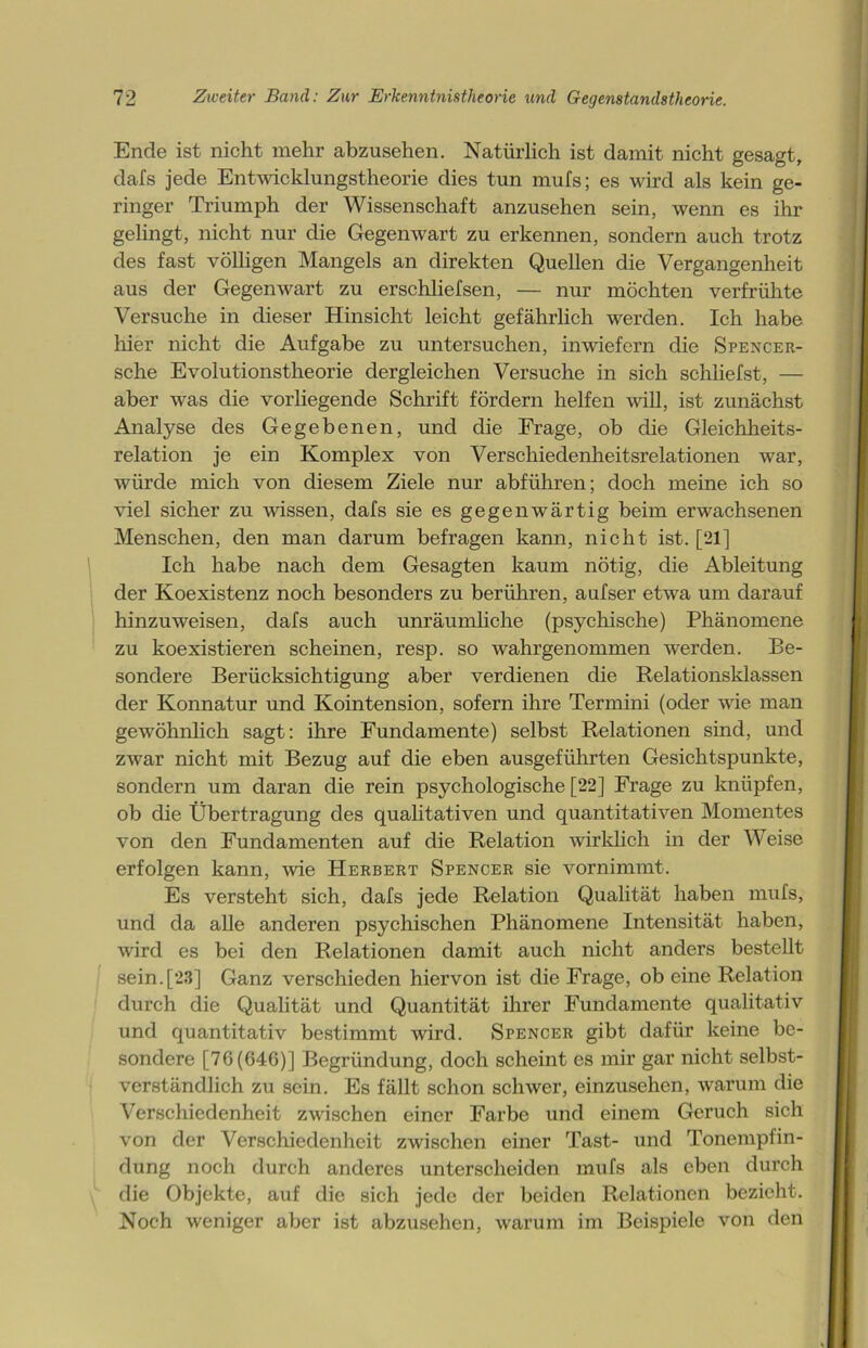 Ende ist nicht mehr abzusehen. Natürlich ist damit nicht gesagt, dafs jede Entwicklungstheorie dies tun mufs; es wird als kein ge- ringer Triumph der Wissenschaft anzusehen sein, wenn es ihr gelingt, nicht nur die Gegenwart zu erkennen, sondern auch trotz des fast völligen Mangels an direkten Quellen die Vergangenheit aus der Gegenwart zu er schlief sen, — nur möchten verfrühte Versuche in dieser Hinsicht leicht gefährlich werden. Ich habe liier nicht die Aufgabe zu untersuchen, inwiefern die Spencer- sche Evolutionstheorie dergleichen Versuche in sich schliefst, — aber was die vorliegende Schrift fördern helfen will, ist zunächst Analyse des Gegebenen, und die Frage, ob die Gleichheits- relation je ein Komplex von Verschiedenheitsrelationen war, würde mich von diesem Ziele nur abführen; doch meine ich so viel sicher zu wissen, dafs sie es gegenwärtig beim erwachsenen Menschen, den man darum befragen kann, nicht ist. [21] Ich habe nach dem Gesagten kaum nötig, die Ableitung der Koexistenz noch besonders zu berühren, aufser etwa um darauf hinzuweisen, dafs auch unräumliche (psychische) Phänomene zu koexistieren scheinen, resp. so wahrgenommen werden. Be- sondere Berücksichtigung aber verdienen die Relationsklassen der Konnatur und Kointension, sofern ihre Termini (oder wie man gewöhnlich sagt: ihre Fundamente) selbst Relationen sind, und zwar nicht mit Bezug auf die eben ausgeführten Gesichtspunkte, sondern um daran die rein psychologische [22] Frage zu knüpfen, ob die Übertragung des qualitativen und quantitativen Momentes von den Fundamenten auf die Relation wirklich in der Weise erfolgen kann, wie Herbert Spencer sie vornimmt. Es versteht sich, dafs jede Relation Qualität haben mufs, und da alle anderen psychischen Phänomene Intensität haben, wird es bei den Relationen damit auch nicht anders bestellt sein.[23] Ganz verschieden hiervon ist die Frage, ob eine Relation durch die Qualität und Quantität ihrer Fundamente qualitativ und quantitativ bestimmt wird. Spencer gibt dafür keine be- sondere [76(646)] Begründung, doch scheint es mir gar nicht selbst- verständlich zu sein. Es fällt schon schwer, einzusehen, warum die Verschiedenheit zwischen einer Farbe und einem Geruch sich von der Verschiedenheit zwischen einer Tast- und Tonempfin- dung noch durch anderes unterscheiden mufs als eben durch die Objekte, auf die sich jede der beiden Relationen bezieht. Noch weniger aber ist abzusehen, warum im Beispiele von den