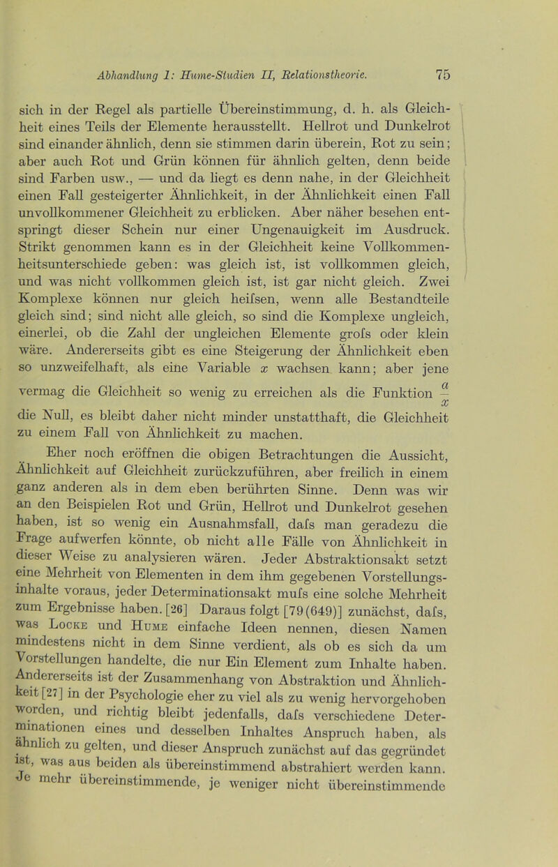 sich in der Regel als partielle Übereinstimmung, d. h. als Gleich- heit eines Teils der Elemente herausstellt. Hellrot und Dunkelrot sind einander ähnlich, denn sie stimmen darin überein, Rot zu sein; aber auch Rot und Grün können für ähnlich gelten, denn beide sind Farben usw., — und da liegt es denn nahe, in der Gleichheit einen Fall gesteigerter Ähnlichkeit, in der Ähnlichkeit einen Fall unvollkommener Gleichheit zu erblicken. Aber näher besehen ent- springt dieser Schein nur einer Ungenauigkeit im Ausdruck. Strikt genommen kann es in der Gleichheit keine Vollkommen- heitsunterschiede geben: was gleich ist, ist vollkommen gleich, und was nicht vollkommen gleich ist, ist gar nicht gleich. Zwei Komplexe können nur gleich heifsen, wenn alle Bestandteile gleich sind; sind nicht alle gleich, so sind die Komplexe ungleich, einerlei, ob die Zahl der ungleichen Elemente grofs oder klein wäre. Andererseits gibt es eine Steigerung der Ähnlichkeit eben so unzweifelhaft, als eine Variable x wachsen kann; aber jene vermag die Gleichheit so wenig zu erreichen als die Funktion — cc die Null, es bleibt daher nicht minder unstatthaft, die Gleichheit zu einem Fall von Ähnlichkeit zu machen. Eher noch eröffnen die obigen Betrachtungen die Aussicht, Ähnlichkeit auf Gleichheit zurückzuführen, aber freilich in einem ganz anderen als in dem eben berührten Sinne. Denn was wir an den Beispielen Rot und Grün, Hellrot und Dunkelrot gesehen haben, ist so wenig ein Ausnahmsfall, dafs man geradezu die Frage aufwerfen könnte, ob nicht alle Fälle von Ähnlichkeit in dieser Weise zu analysieren wären. Jeder Abstraktionsakt setzt eine Mehrheit von Elementen in dem ihm gegebenen Vorstellungs- inhalte voraus, jeder Determinationsakt mufs eine solche Mehrheit zum Ergebnisse haben. [26] Daraus folgt [79(649)] zunächst, dafs, was Locke und Hume einfache Ideen nennen, diesen Namen mindestens nicht in dem Sinne verdient, als ob es sich da um Vorstellungen handelte, die nur Ein Element zum Inhalte haben. Andererseits ist der Zusammenhang von Abstraktion und Ähnlich- eit t2?] in der Psychologie eher zu viel als zu wenig hervorgehoben worden, und richtig bleibt jedenfalls, dafs verschiedene Deter- minationen eines und desselben Inhaltes Anspruch haben, als a n ich zu gelten, und dieser Anspruch zunächst auf das gegründet ist, was aus beiden als übereinstimmend abstrahiert werden kann, e mehr übereinstimmende, je weniger nicht übereinstimmende