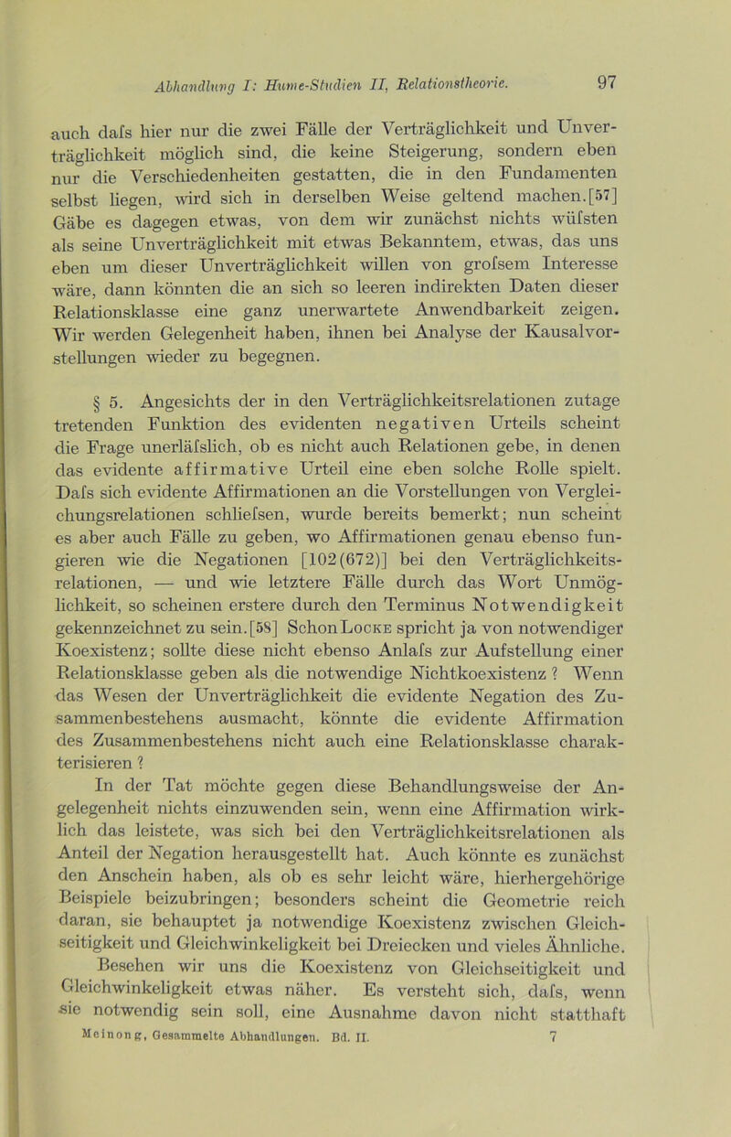 auch clafs hier nur die zwei Fälle der Verträglichkeit und Unver- träglichkeit möglich sind, die keine Steigerung, sondern eben nur die Verschiedenheiten gestatten, die in den Fundamenten selbst liegen, wird sich in derselben Weise geltend machen.[57] Gäbe es dagegen etwas, von dem wir zunächst nichts wüfsten als seine Unverträglichkeit mit etwas Bekanntem, etwas, das uns eben um dieser Unverträglichkeit willen von grofsem Interesse -wäre, dann könnten die an sich so leeren indirekten Daten dieser Relationsklasse eine ganz unerwartete Anwendbarkeit zeigen. Wir werden Gelegenheit haben, ihnen bei Analyse der Kausalvor- stellungen wieder zu begegnen. § 5. Angesichts der in den Verträglichkeitsrelationen zutage tretenden Funktion des evidenten negativen Urteils scheint die Frage unerlälslich, ob es nicht auch Relationen gebe, in denen das evidente affirmative Urteil eine eben solche Rolle spielt. Dafs sich evidente Affirmationen an die Vorstellungen von Verglei- chungsrelationen schliefsen, wurde bereits bemerkt; nun scheint es aber auch Fälle zu geben, wo Affirmationen genau ebenso fun- gieren wie die Negationen [102(672)] bei den Verträglichkeits- relationen, — und wie letztere Fälle durch das Wort Unmög- lichkeit, so scheinen erstere durch den Terminus Notwendigkeit gekennzeichnet zu sein.[58] SchonLocKE spricht ja von notwendiger Koexistenz; sollte diese nicht ebenso Anlafs zur Aufstellung einer Relationsklasse geben als die notwendige Nichtkoexistenz ? Wenn das Wesen der Unverträglichkeit die evidente Negation des Zu- sammenbestehens ausmacht, könnte die evidente Affirmation des Zusammenbestehens nicht auch eine Relationsklasse charak- terisieren ? In der Tat möchte gegen diese Behandlungsweise der An- gelegenheit nichts einzuwenden sein, wenn eine Affirmation wirk- lich das leistete, was sich bei den Verträglichkeitsrelationen als Anteil der Negation herausgestellt hat. Auch könnte es zunächst den Anschein haben, als ob es sehr leicht wäre, hierhergehörige Beispiele beizubringen; besonders scheint die Geometrie reich daran, sie behauptet ja notwendige Koexistenz zwischen Gleich- seitigkeit und Gleichwinkeligkeit bei Dreiecken und vieles Ähnliche. Besehen wir uns die Koexistenz von Gleichseitigkeit und Gleichwinkeligkeit etwas näher. Es versteht sich, dafs, wenn ■sie notwendig sein soll, eine Ausnahme davon nicht statthaft Meinon g, Gesammelte Abhandlungen. Bd. II. 7