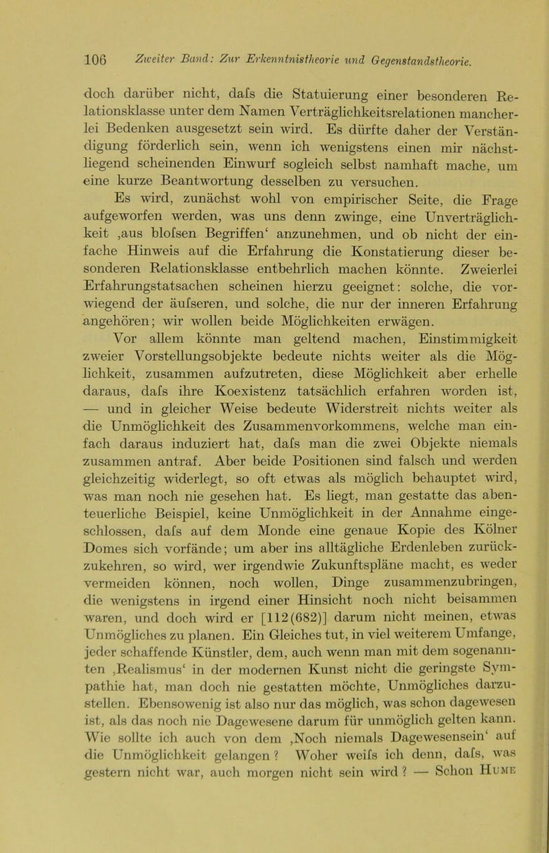 doch darüber nicht, dafs die Statuierung einer besonderen Re- lationsklasse unter dem Namen Verträglichkeitsrelationen mancher- lei Bedenken ausgesetzt sein wird. Es dürfte daher der Verstän- digung förderlich sein, wenn ich wenigstens einen mir nächst- liegend scheinenden Einwurf sogleich selbst namhaft mache, um eine kurze Beantwortung desselben zu versuchen. Es wird, zunächst wohl von empirischer Seite, die Frage aufgeworfen werden, was uns denn zwinge, eine Unverträglich- keit ,aus blofsen Begriffen* anzunehmen, und ob nicht der ein- fache Hinweis auf die Erfahrung die Konstatierung dieser be- sonderen Relationsklasse entbehrlich machen könnte. Zweierlei Erfahrungstatsachen scheinen hierzu geeignet: solche, die vor- wiegend der äufseren, und solche, die nur der inneren Erfahrung angehören; wir wollen beide Möglichkeiten erwägen. Vor allem könnte man geltend machen, Einstimmigkeit zweier Vorstellungsobjekte bedeute nichts weiter als die Mög- lichkeit, zusammen aufzutreten, diese Möglichkeit aber erhelle daraus, dafs ihre Koexistenz tatsächlich erfahren worden ist, — und in gleicher Weise bedeute Widerstreit nichts weiter als die Unmöglichkeit des Zusammenvorkommens, welche man ein- fach daraus induziert hat, dafs man die zwei Objekte niemals zusammen antraf. Aber beide Positionen sind falsch und werden gleichzeitig widerlegt, so oft etwas als möglich behauptet wird, was man noch nie gesehen hat. Es liegt, man gestatte das aben- teuerliche Beispiel, keine Unmöglichkeit in der Annahme einge- schlossen, dafs auf dem Monde eine genaue Kopie des Kölner Domes sich vorfände; um aber ins alltägliche Erdenleben zurück- zukehren, so wird, wer irgendwie Zukunftspläne macht, es weder vermeiden können, noch wollen, Dinge zusammenzubringen, die wenigstens in irgend einer Hinsicht noch nicht beisammen waren, und doch wird er [112(682)] darum nicht meinen, etwas Unmögliches zu planen. Ein Gleiches tut, in viel weiterem Umfange, jeder schaffende Künstler, dem, auch wenn man mit dem sogenann- ten ,Realismus* in der modernen Kunst nicht die geringste Sym- pathie hat, man doch nie gestatten möchte, Unmögliches darzu- stellen. Ebensowenig ist also nur das möglich , was schon dagewesen ist, als das noch nie Dagewesene darum für unmöglich gelten kann. Wie sollte ich auch von dem ,Noch niemals Dagewesensein* auf die Unmöglichkeit gelangen? Woher weifs ich denn, dafs, was gestern nicht war, auch morgen nicht sein wird ? — Schon Hume