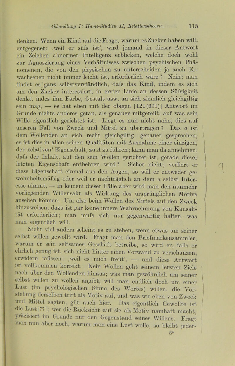 denken. Wenn ein Kind auf dieFrage, warum esZucker haben will, entgegenet: ,weil er süfs ist*, wird jemand in dieser Antwort ein Zeichen abnormer Intelligenz erblicken, welche doch wohl zur Agnoszierung eines Verhältnisses zwischen psychischen Phä- nomenen, die von den physischen zu unterscheiden ja auch Er- wachsenen nicht immer leicht ist, erforderlich wäre ? Nein; man findet es ganz selbstverständlich, dafs das Kind, indem es sich um den Zucker interessiert, in erster Linie an dessen Süfsigkeit denkt, indes ihm Farbe, Gestalt usw. an sich ziemlich gleichgiltig sein mag, — es hat eben mit der obigen [121(691)] Antwort im Grunde nichts anderes getan, als genauer mitgeteilt, auf was sein Wille eigentlich gerichtet ist. Liegt es nun nicht nahe, dies auf unseren Fall von Zweck und Mittel zu übertragen ? Das a ist dem Wollenden an sich recht gleichgiltig, genauer gesprochen, es ist dies in allen seinen Qualitäten mit Ausnahme einer einzigen, der ,relativen* Eigenschaft, zu A zu führen; kann man da annehmen, dafs der Inhalt, auf den sein Wollen gerichtet ist, gerade dieser letzten Eigenschaft entbehren wird ? Sicher nicht; verliert er diese Eigenschaft einmal aus den Augen, so will er entweder ge- wohnheitsmäßig oder weil er nachträglich an dem a selbst Inter- esse nimmt, — in keinem dieser Fälle aber wird man den nunmehr vorliegenden Willensakt als Wirkung des ursprünglichen Motivs ansehen können. Um also beim Wollen des Mittels auf den Zweck hinzuweisen, dazu ist gar keine innere Wahrnehmung von Kausali- tät erforderlich; man mufs sich nur gegenwärtig halten, was man eigentlich will. Nicht viel anders scheint es zu stehen, wenn etwas um seiner selbst willen gewollt wird. Fragt man den Briefmarkensammler, warum er sein seltsames Geschäft betreibe, so wird er, falls er ehrlich genug ist, sich nicht hinter einen Vorwand zu verschanzen, erwidern müssen: ,weil es mich freut*, — und diese Antwort ist vollkommen korrekt. Kein Wollen geht seinem letzten Ziele nach über den Wollenden hinaus; was man gewöhnlich um seiner selbst willen zu wollen angibt, will man endlich doch um einer Lust (im psychologischen Sinne des Wortes) willen, die Vor- stellung derselben tritt als Motiv auf, und was wir eben von Zweck und Mittel sagten, gilt auch hier. Das eigentlich Gewollte ist Lust[77]; wer die Rücksicht atif sie als Motiv namhaft macht, präzisiert im Grunde nur den Gegenstand seines Willens. Fragt man nun a^er noch, warum man eine Lust wolle, so bleibt jeder- 8*