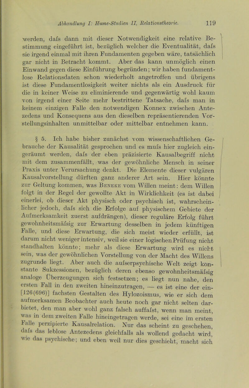 ■werden, dafs dann mit dieser Notwendigkeit eine relative Be- stimmung eingeführt ist, bezüglich welcher die Eventualität, dafs sie irgend einmal mit ihren Fundamenten gegeben wäre, tatsächlich gar nicht in Betracht kommt. Aber das kann unmöglich einen Einwand gegen diese Einführung begründen; wir haben fundament- lose Relationsdaten schon wiederholt angetroffen und übrigens ist diese Fundamentlosigkeit weiter nichts als ein Ausdruck für die in keiner Weise zu eliminierende und gegenwärtig wohl kaum von irgend einer Seite mehr bestrittene Tatsache, dafs man in keinem einzigen Falle den notwendigen Konnex zwischen Ante- zedens und Konsequens aus den dieselben repräsentierenden Vor- stellungsinhalten unmittelbar oder mittelbar entnehmen kann. § 5. Ich habe bisher zunächst vom wissenschaftlichen Ge- brauche der Kausalität gesprochen und es mufs hier zugleich ein- geräumt werden, dafs der eben präzisierte Kausalbegriff nicht mit dem zusammenfällt, was der gewöhnliche Mensch in seiner Praxis unter Verursachung denkt. Die Elemente dieser vulgären Kausalvorstellung dürften ganz anderer Art sein. Hier könnte zur Geltung kommen, was Beneke vom Willen meint: dem Willen folgt in der Regel der gewollte Akt in Wirklichkeit (es ist dabei einerlei, ob dieser Akt physisch oder psychisch ist, wahrschein- licher jedoch, dafs sich die Erfolge auf physischem Gebiete der Aufmerksamkeit zuerst aufdrängen), dieser reguläre Erfolg führt gewohnheitsmäfsig zur Erwartung desselben in jedem künftigen Falle, und diese Erwartung, die sich meist wieder erfüllt, ist darum nicht weniger intensiv, weil sie einer logischen Prüfung nicht standhalten könnte; mehr als diese Erwartung wird es nicht sein, was der gewöhnlichen Vorstellung von der Macht des Willens zugrunde liegt. Aber auch die aufserpsychische Welt zeigt kon- stante Sukzessionen, bezüglich deren ebenso gewohnheitsmäfsig analoge Überzeugungen sich festsetzen; es liegt nun nahe, den ersten Fall in den zweiten hineinzutragen, — es ist eine der ein- [126(696)] fachsten Gestalten des Hylozoismus, wie er sich dem aufmerksamen Beobachter auch heute noch gar nicht selten dar- bietet, den man aber wohl ganz falsch auffafst, wenn man meint, was in dem zweiten Falle hineingetragen werde, sei eine im ersten Falle perzipierte Kausalrelation. Nur das scheint zu geschehen, dafs das leblose Antezedens gleichfalls als wollend gedacht wird! wie das psychische; und eben weil nur dies geschieht, macht sich