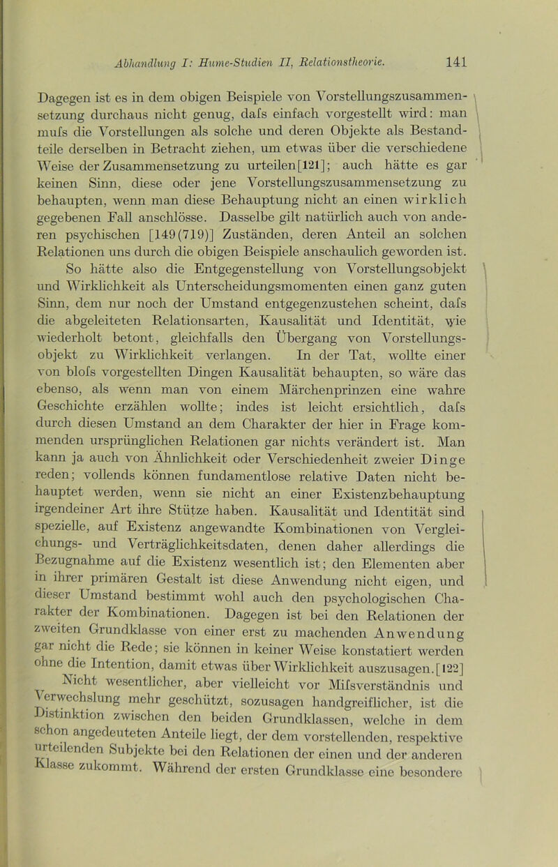Dagegen ist es in dem obigen Beispiele von Vorstellungszusammen- setzung durchaus nicht genug, dafs einfach vorgestellt wird: man mufs die Vorstellungen als solche und deren Objekte als Bestand- teile derselben in Betracht ziehen, um etwas über die verschiedene Weise der Zusammensetzung zu urteilen [121]; auch hätte es gar keinen Sinn, diese oder jene Vorstellungszusammensetzung zu behaupten, wenn man diese Behauptung nicht an einen wirklich gegebenen Fall anschlösse. Dasselbe gilt natürlich auch von ande- ren psychischen [149(719)] Zuständen, deren Anteil an solchen Relationen uns durch die obigen Beispiele anschaulich geworden ist. So hätte also die Entgegenstellung von Vorstellungsobjekt und Wirklichkeit als Unterscheidungsmomenten einen ganz guten Sinn, dem nur noch der Umstand entgegenzustehen scheint, dafs die abgeleiteten Relationsarten, Kausalität und Identität, wie wiederholt betont, gleichfalls den Übergang von Vorstellungs- objekt zu Wirklichkeit verlangen. In der Tat, wollte einer von blofs vorgestellten Dingen Kausalität behaupten, so wäre das ebenso, als wenn man von einem Märchenprinzen eine wahre Geschichte erzählen wollte; indes ist leicht ersichtlich, dafs durch diesen Umstand an dem Charakter der hier in Frage kom- menden ursprünglichen Relationen gar nichts verändert ist. Man kann ja auch von Ähnlichkeit oder Verschiedenheit zweier Dinge reden; vollends können fundamentlose relative Daten nicht be- hauptet werden, wenn sie nicht an einer Existenzbehauptung irgendeiner Art ihre Stütze haben. Kausalität und Identität sind spezielle, auf Existenz angewandte Kombinationen von Verglei- chungs- und Verträglichkeitsdaten, denen daher allerdings die Bezugnahme auf die Existenz wesentlich ist; den Elementen aber in ihrer primären Gestalt ist diese Anwendung nicht eigen, und dieser Umstand bestimmt wohl auch den psychologischen Cha- rakter der Kombinationen. Dagegen ist bei den Relationen der zweiten Grundklasse von einer erst zu machenden Anwendung gar nicht die Rede; sie können in keiner Weise konstatiert werden ohne die Intention, damit etwas über Wirklichkeit auszusagen. [122] Nicht wesentlicher, aber vielleicht vor Milsverständnis und erwechslung mehr geschützt, sozusagen handgreiflicher, ist die Distinktion zwischen den beiden Grundklassen, welche in dem schon angedeuteten Anteile liegt, der dem vor stellenden, respektive urteilenden Subjekte bei den Relationen der einen und der anderen asse zukommt. Während der ersten Grundklasse eine besondere