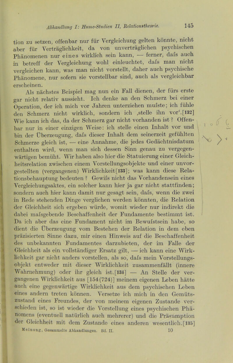 tion zu setzen, offenbar nur für Vergleichung gelten könnte, nicht aber für Verträglichkeit, da von unverträglichen psychischen Phänomenen nur eines wirklich sein kann, — ferner, dafs auch in betreff der Vergleichung wohl einleuchtet, dafs man nicht vergleichen kann, was man nicht vorstellt, daher auch psychische Phänomene, nur sofern sie vorstellbar sind, auch als vergleichbar erscheinen. Als nächstes Beispiel mag nun ein Fall dienen, der fürs erste gar nicht relativ aussieht. Ich denke an den Schmerz bei einer Operation, der ich mich vor Jahren unterziehen mufste; ich fühle den Schmerz nicht wirklich, sondern ich ,stelle ihn vor“.[182] Wie kann ich das, da der Schmerz gar nicht vorhanden ist ? Offen- bar nur in einer einzigen Weise: ich stelle einen Inhalt vor und bin der Überzeugung, dafs dieser Inhalt dem seinerzeit gefühlten Schmerze gleich ist, — eine Annahme, die jedes Gedächtnisdatum enthalten wird, wenn man sich dessen Sinn genau zu vergegen- wärtigen bemüht. Wir haben also hier die Statuierung einer Gleich- heitsrelation zwischen einem Vorstellungsobjekte und einer unvor- gestellten (vergangenen) Wirklichkeit[133]; was kann diese Rela- tionsbehauptung bedeuten ? Gewifs nicht das Vorhandensein eines Vergleichungsaktes, ein solcher kann hier ja gar nicht stattfinden; sondern auch hier kann damit nur gesagt sein, dafs, wenn die zwei in Rede stehenden Dinge verglichen werden könnten, die Relation der Gleichheit sich ergeben würde, womit wieder nur indirekt die dabei mafsgebende Beschaffenheit der Fundamente bestimmt ist. Da ich aber das eine Fundament nicht im Bewufstsein habe, so dient die Überzeugung vom Bestehen der Relation in dem eben präzisierten Sinne dazu, mir einen Hinweis auf die Beschaffenheit des unbekannten Fundamentes clarzubieten, der im Falle der Gleichheit als ein vollständiger Ersatz gilt, — ich kann eine Wirk- lichkeit gar nicht anders vorstellen, als so, dafs mein Vorstellungs- objekt entweder mit dieser Wirklichkeit zusammenfällt (innere Wahrnehmung) oder ihr gleich ist. [134] — An Stelle der ver- gangenen Wirklichkeit aus [154(724)] meinem eigenen Leben hätte auch eine gegenwärtige Wirklichkeit aus dem psychischen Leben eines andern treten können. Versetze ich mich in den Gemüts- zustand eines Freundes, der von meinem eigenen Zustande ver- schieden ist, so ist wieder die Vorstellung eines psychischen Phä- nomens (eventuell natürlich auch mehrerer) und die Präsumption der Gleichheit mit dem Zustande eines anderen wesentlich. [135] Meinong, Gesammelte Abhandlungen, ßd. II. 10 I o ‘No