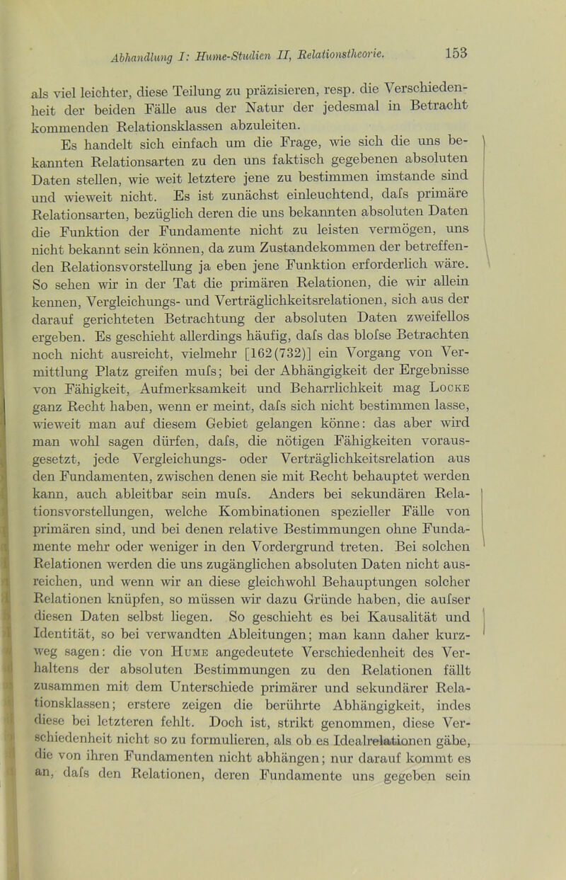 als viel leichter, diese Teilung zu präzisieren, resp. die Verschieden- heit der beiden Fälle aus der Natur der jedesmal in Betracht kommenden Relationsklassen abzuleiten. Es handelt sich einfach um die Frage, wie sich die uns be- kannten Relationsarten zu den uns faktisch gegebenen absoluten Daten stellen, wie weit letztere jene zu bestimmen imstande sind und wieweit nicht. Es ist zunächst einleuchtend, dafs primäre Relationsarten, bezüglich deren die uns bekannten absoluten Daten die Funktion der Fundamente nicht zu leisten vermögen, uns nicht bekannt sein können, da zum Zustandekommen der betreffen- den Relationsvorstellung ja eben jene Funktion erforderlich wäre. So sehen wir in der Tat die primären Relationen, die wir allein kennen, Vergleichungs- und Verträglichkeitsrelationen, sich aus der darauf gerichteten Betrachtung der absoluten Daten zweifellos ergeben. Es geschieht allerdings häufig, dafs das blofse Betrachten noch nicht ausreicht, vielmehr [162(732)] ein Vorgang von Ver- mittlung Platz greifen mufs; bei der Abhängigkeit der Ergebnisse von Fähigkeit, Aufmerksamkeit und Beharrlichkeit mag Locke ganz Recht haben, wenn er meint, dafs sich nicht bestimmen lasse, wieweit man auf diesem Gebiet gelangen könne: das aber wird man wohl sagen dürfen, dafs, die nötigen Fähigkeiten voraus- gesetzt, jede Vergleichungs- oder Verträglichkeitsrelation aus den Fundamenten, zwischen denen sie mit Recht behauptet werden 5 kann, auch ableitbar sein mufs. Anders bei sekundären Rela- tionsvorstellungen, welche Kombinationen spezieller Fälle von primären sind, und bei denen relative Bestimmungen ohne Funda- mente mehr oder weniger in den Vordergrund treten. Bei solchen Relationen werden die uns zugänglichen absoluten Daten nicht aus- reichen, und wenn wir an diese gleichwohl Behauptungen solcher Relationen knüpfen, so müssen wir dazu Gründe haben, die aufser diesen Daten selbst liegen. So geschieht es bei Kausalität und Identität, so bei verwandten Ableitungen; man kann daher kurz- weg sagen: die von Hume angedeutete Verschiedenheit des Ver- haltens der absoluten Bestimmungen zu den Relationen fällt zusammen mit dem Unterschiede primärer und sekundärer Rela- tionsklassen; erstere zeigen die berührte Abhängigkeit, indes diese bei letzteren fehlt. Doch ist, strikt genommen, diese Ver- schiedenheit nicht so zu formulieren, als ob es Idealrelationen gäbe, die von ihren Fundamenten nicht abhängen; nur darauf kommt es an, dafs den Relationen, deren Fundamente uns gegeben sein