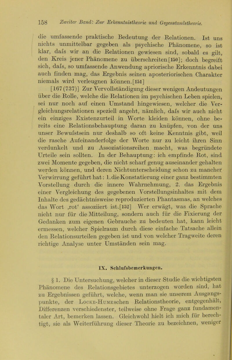 die umfassende praktische Bedeutung der Relationen. Ist uns nichts unmittelbar gegeben als psychische Phänomene, so ist klar, dafs wir an die Relationen gewiesen sind, sobald es gilt, den Kreis jener Phänomene zu überschreiten [150]; doch begreift sich, dafs, so umfassende Anwendung apriorische Erkenntnis dabei auch finden mag, das Ergebnis seinen aposteriorischen Charakter niemals wird verleugnen können. [151] [167 (737)] Zur Vervollständigung dieser wenigen Andeutungen über die Rolle, welche die Relationen im psychischen Leben spielen, sei nur noch auf einen Umstand hingewiesen, welcher die Ver- gleichungsrelationen speziell angeht, nämlich, dafs wir auch nicht ein einziges Existenzurteil in Worte kleiden können, ohne be- reits eine Relationsbehauptung daran zu knüpfen, von der uns unser Bewufstsein nur deshalb so oft keine Kenntnis gibt, weil die rasche Aufeinanderfolge der Worte nur zu leicht ihren Sinn verdunkelt und zu Assoziationsreihen macht, was begründete Urteile sein sollten. In der Behauptung: ich empfinde Rot, sind zwei Momente gegeben, die nicht scharf genug auseinander gehalten werden können, und deren Nichtunterscheidung schon zu mancher Verwirrung geführt hat: 1. die Konstatierung einer ganz bestimmten Vorstellung durch die innere Wahrnehmung, 2. das Ergebnis einer Vergleichung des gegebenen Vorstellungsinhaltes mit dem Inhalte des gedächtnisweise reproduzierten Phantasmas, an welches das Wort ,rot‘ assoziiert ist. [152] Wer erwägt, was die Sprache nicht nur für die Mitteilung, sondern auch für die Fixierung der Gedanken zum eigenen Gebrauche zü bedeuten hat, kann leicht ermessen, welcher Spielraum durch diese einfache Tatsache allein den Relationsurteilen gegeben ist und von welcher Tragweite deren richtige Analyse unter Umständen sein mag. IX. Sclilufsbemcrkuugen. § 1. Die Untersuchung, welcher in dieser Studie die wichtigsten Phänomene des Relationsgebietes unterzogen worden sind, hat zu Ergebnissen geführt, welche, wenn man sie unserem Ausgangs- punkte, der LocKE-HuirEschen Relationstheorie, entgegenhält, Differenzen verschiedenster, teilweise ohne Frage ganz fundamen- taler Art, bemerken lassen. Gleichwohl hielt ich mich für berech- tigt, sie als Weiterführung dieser Theorie zu bezeichnen, weniger