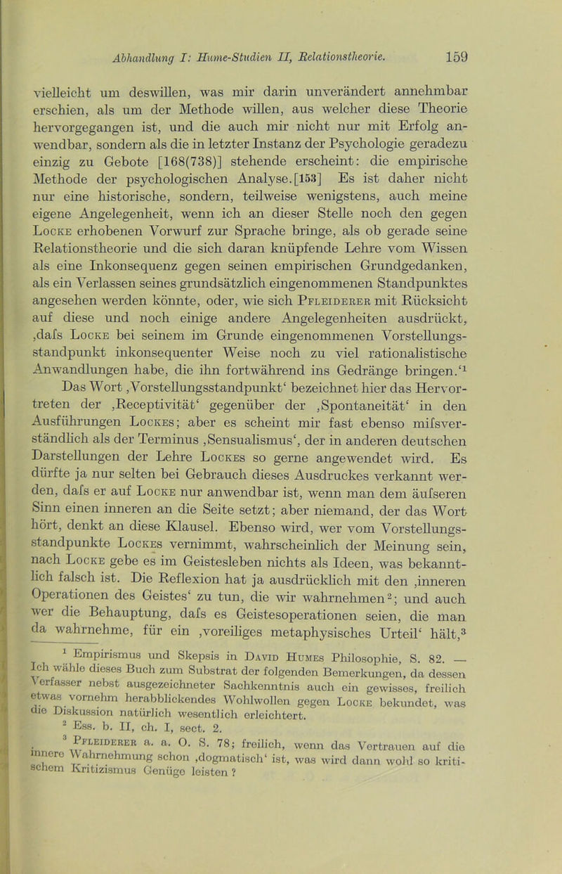 vielleicht um deswillen, was mir darin unverändert annehmbar erschien, als um der Methode willen, aus welcher diese Theorie hervorgegangen ist, und die auch mir nicht nur mit Erfolg an- wendbar, sondern als die in letzter Instanz der Psychologie geradezu einzig zu Gebote [168(738)] stehende erscheint: die empirische Methode der psychologischen Analyse. [153] Es ist daher nicht nur eine historische, sondern, teilweise wenigstens, auch meine eigene Angelegenheit, wenn ich an dieser Stelle noch den gegen Locke erhobenen Vorwurf zur Sprache bringe, als ob gerade seine Relationstheorie und die sich daran knüpfende Lehre vom Wissen als eine Inkonsequenz gegen seinen empirischen Grundgedanken, als ein Verlassen seines grundsätzlich eingenommenen Standpunktes angesehen werden könnte, oder, wie sich Pfleiderer mit Rücksicht auf diese und noch einige andere Angelegenheiten ausdrückt, ,dafs Locke bei seinem im Grunde eingenommenen Vorstellungs- Standpunkt inkonsequenter Weise noch zu viel rationalistische Anwandlungen habe, die ihn fortwährend ins Gedränge bringen/1 Das Wort, Vorstellungsstandpunkt' bezeichnet hier das Hervor- treten der ,Receptivität‘ gegenüber der Spontaneität' in den Ausführungen Lockes; aber es scheint mir fast ebenso mifsver- ständlich als der Terminus Sensualismus', der in anderen deutschen Darstellungen der Lehre Lockes so gerne angewendet wird. Es dürfte ja nur selten bei Gebrauch dieses Ausdruckes verkannt wer- den, dafs er auf Locke nur anwendbar ist, wenn man dem äufseren Sinn einen inneren an die Seite setzt; aber niemand, der das Wort hört, denkt an diese Klausel. Ebenso wird, wer vom Vorstellungs- standpunkte Lockes vernimmt, wahrscheinlich der Meinung sein, nach Locke gebe es im Geistesleben nichts als Ideen, was bekannt- lich falsch ist. Die Reflexion hat ja ausdrücklich mit den ,inneren Operationen des Geistes' zu tun, die wir wahrnehmen2; und auch wer die Behauptung, dafs es Geistesoperationen seien, die man da wahrnehme, für ein voreiliges metaphysisches Urteil' hält,3 1 Empirismus und Skepsis in David Humes Philosophie, S. 82. — Ich wähle dieses Buch zum Substrat der folgenden Bemerkungen, da dessen erfasser nebst ausgezeichneter Sachkenntnis auch ein gewisses, freilich etwas. vornehm herabblickendes Wohlwollen gegen Locke bekundet, was die Diskussion natürlich wesentlich erleichtert. 2 Ess. b. II, ch. I, sect. 2. Pfleiderer a. a. O. S. 78; freilich, wenn das Vertrauen auf die innere Wahrnehmung schon .dogmatisch' ist, was wird dann wohl so kriti- scnem Kritizismus Genügo leisten ?