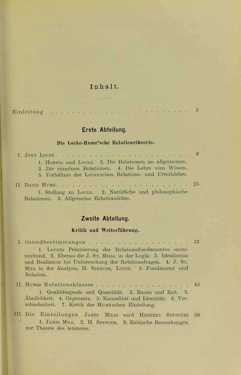 Inhalt. Einleitung 3 Erste Abteilung. Die Locke-Hume’sclie Relationstlieorie. I. John Locke 6 1. Hobbes und Locke. 2. Die Relationen im allgemeinen. 3. Die einzelnen Relationen. 4. Die Lehre vom Wissen. 5. Verhältnis der LocKESchen Relations- und Urteilslehre. II. David Hume 25 1. Stellung zu Locke. 2. Natürliche und philosophische Relationen. 3. Allgemeine Relationslehre. Zweite Abteilung. Kritik und Weiterführung. I. Grundbestimmungen 33 1. Lockes Präzisierung des Relationsfundamentes unzu- reichend. 2. Ebenso die J. St. Mills in der Logik. 3. Idealismus und Realismus bei Untersuchung der Relationsfragen. 4. J. St. Mill in der Analysis, H. Spencer, Lotze. 5. Fundament mid Relation. II. Humes Relationsklassen 45 1. Qualitätsgrade und Quantität. 2. Raum und Zeit. 3. Ähnlichkeit. 4. Gegensatz. 5. Kausalität und Identität. 6. Ver- schiedenheit. 7. Kritik der Hume sehen Einteilung. III. Die Einteilungen James Mills und Herbert Spencers 58 1. James Mill. 2. H. Spencer. 3. Kritische Bemerkungen zur Theorie des letzteren.