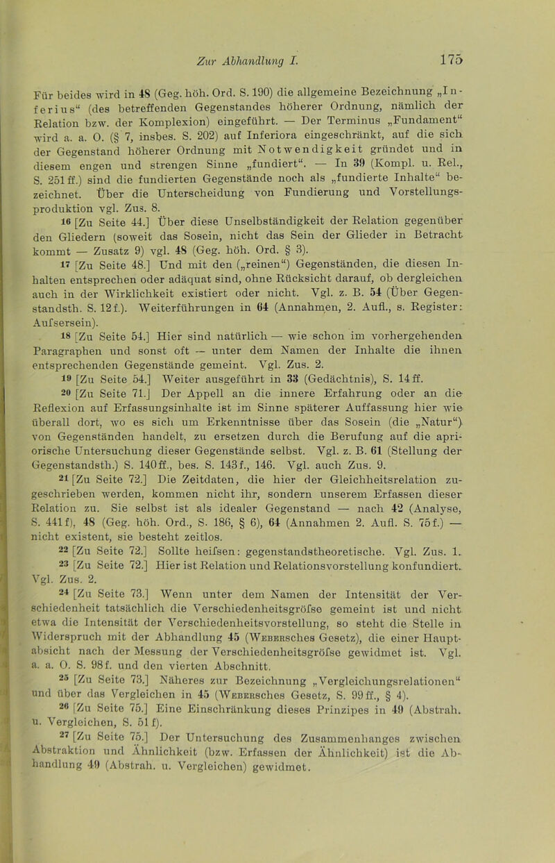 Für beides wird in IS (Geg. höh. Ord. S. 190) die allgemeine Bezeichnung „In- f er ins“ (des betreffenden Gegenstandes höherer Ordnung, nämlich der Relation bzw. der Komplexion) eingeführt. — Der Terminus „Fundament“ wird a. a. 0. (§ 7, insbes. S. 202) auf Inferiora eingeschränkt, auf die sich der Gegenstand höherer Ordnung mit Notwendigkeit gründet und in diesem engen und strengen Sinne „fundiert“. — In 39 (Kompl. u. Rel.r S. 251 ff.) sind die fundierten Gegenstände noch als „fundierte Inhalte“ be- zeichnet. Über die Unterscheidung von Fundierung und Vorstellungs- produktion vgl. Zus. 8. 16 [Zu Seite 44.] Über diese Unselbständigkeit der Relation gegenüber den Gliedern (soweit das Sosein, nicht das Sein der Glieder in Betracht kommt — Zusatz 9) vgl. 48 (Geg. höh. Ord. § 3). 17 [Zu Seite 48.] Und mit den („reinen“) Gegenständen, die diesen In- halten entsprechen oder adäquat sind, ohne Rücksicht darauf, ob dergleichen auch in der Wirklichkeit existiert oder nicht. Vgl. z. B. 54 (Über Gegen- standsth. S. 12f.). Weiterführungen in 64 (Annahmen, 2. Aufl., s. Register: Aufsersein). 16 [Zu Seite 54.] Hier sind natürlich — wie schon im vorhergehenden Paragraphen und sonst oft — unter dem Namen der Inhalte die ihnen entsprechenden Gegenstände gemeint. Vgl. Zus. 2. 16 [Zu Seite 54.] Weiter ausgeführt in 33 (Gedächtnis), S. 14 ff. 20 [Zu Seite 71.J Der Appell an die innere Erfahrung oder an die Reflexion auf Erfassungsinhalte ist im Sinne späterer Auffassung hier wie überall dort, wo es sich um Erkenntnisse über das Sosein (die „Natur“), von Gegenständen handelt, zu ersetzen durch die Berufung auf die apri- orische Untersuchung dieser Gegenstände selbst. Vgl. z. B. 61 (Stellung der Gegenstandsth.) S. 140ff., bes. S. 143f., 146. Vgl. auch Zus. 9. 21 [Zu Seite 72.] Die Zeitdaten, die hier der Gleichheitsrelation zu- geschrieben werden, kommen nicht ihr, sondern unserem Erfassen dieser Relation zu. Sie selbst ist als idealer Gegenstand — nach 42 (Analyse, S. 441 f), 48 (Geg. höh. Ord., S. 186, § 6), 64 (Annahmen 2. Aufl. S. 75 f.) — nicht existent, sie besteht zeitlos. 22 [Zu Seite 72.] Sollte heifsen: gegenstandstheoretische. Vgl. Zus. 1. 23 [Zu Seite 72.] Hier ist Relation und Relationsvorstellung konfundiert. Vgl. Zus. 2. 24 [Zu Seite 73.] Wenn unter dem Namen der Intensität der Ver- schiedenheit tatsächlich die Verschiedenheitsgröfso gemeint ist und nicht etwa die Intensität der Verschiedenheitsvorstellung, so steht die Stelle in Widerspruch mit der Abhandlung 45 (WEBERSches Gesetz), die einer Haupt- absicht nach der Messung der Verschiedenheitsgröfse gewidmet ist. Vgl. a. a. 0. S. 98 f. und den vierten Abschnitt. 20 [Zu Seite 73.] Näheres zur Bezeichnung „Vergleichungsrelationen“ und über das Vergleichen in 45 (WEBKiisches Gesetz, S. 99 ff., § 4). 26 [Zu Seite 75.] Eine Einschränkung dieses Prinzipes in 49 (Abstrali. u. Vergleichen, S. 51 f). 27 [Zu Seite 75.] Der Untersuchung des Zusammenhanges zwischen Abstraktion und Ähnlichkeit (bzw. Erfassen der Ähnlichkeit) ist die Ab- handlung 49 (Abstrah. u. Vergleichen) gewidmet.