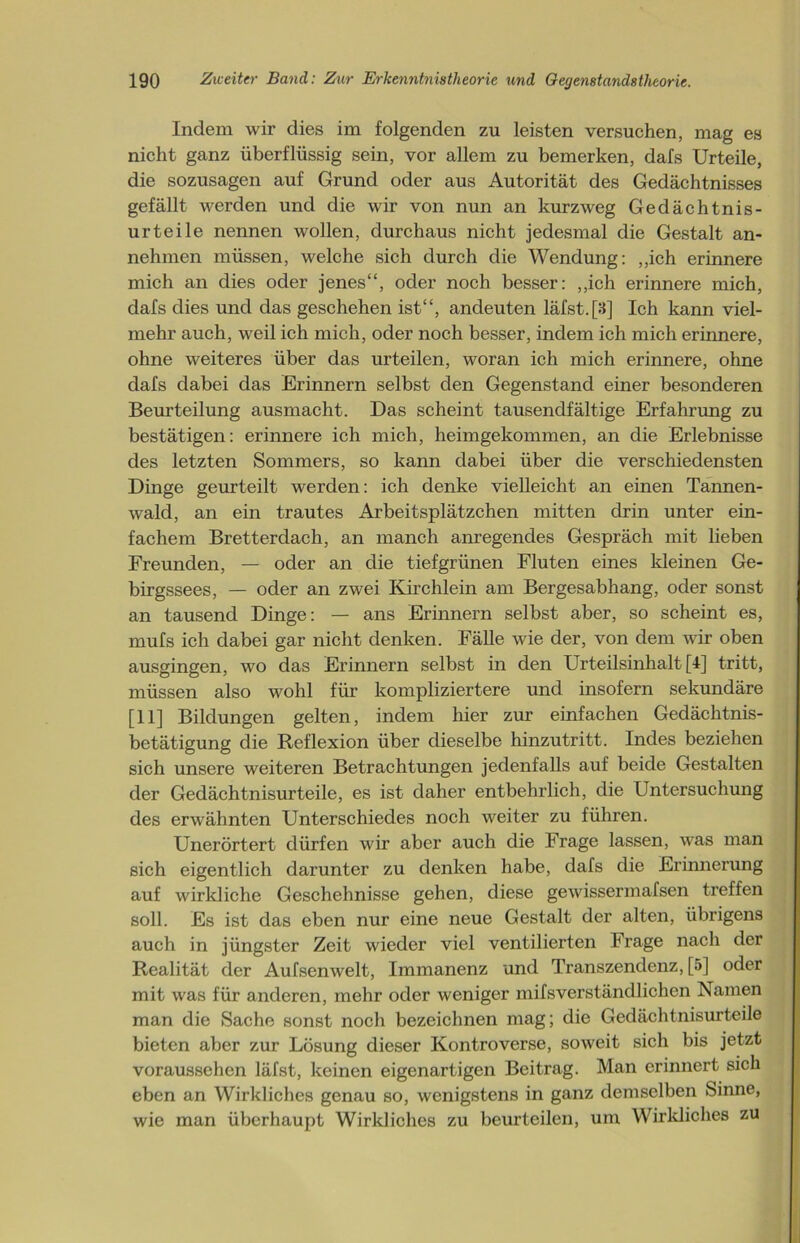 Indem wir dies im folgenden zu leisten versuchen, mag es nicht ganz überflüssig sein, vor allem zu bemerken, dafs Urteile, die sozusagen auf Grund oder aus Autorität des Gedächtnisses gefällt werden und die wir von nun an kurzweg Gedächtnis- urteile nennen wollen, durchaus nicht jedesmal die Gestalt an- nehmen müssen, welche sich durch die Wendung: „ich erinnere mich an dies oder jenes“, oder noch besser: „ich erinnere mich, dafs dies und das geschehen ist“, andeuten läfst. [3] Ich kann viel- mehr auch, weil ich mich, oder noch besser, indem ich mich erinnere, ohne weiteres über das urteilen, woran ich mich erinnere, ohne dafs dabei das Erinnern selbst den Gegenstand einer besonderen Beurteilung ausmacht. Das scheint tausendfältige Erfahrung zu bestätigen: erinnere ich mich, heimgekommen, an die Erlebnisse des letzten Sommers, so kann dabei über die verschiedensten Dinge geurteilt werden: ich denke vielleicht an einen Tannen- wald, an ein trautes Arbeitsplätzchen mitten drin unter ein- fachem Bretterdach, an manch anregendes Gespräch mit lieben Freunden, — oder an die tiefgrünen Fluten eines kleinen Ge- birgssees, — oder an zwei Kirchlein am Bergesabhang, oder sonst an tausend Dinge: — ans Erinnern selbst aber, so scheint es, mufs ich dabei gar nicht denken. Fälle wie der, von dem wir oben ausgingen, wo das Erinnern selbst in den Urteilsinhalt [4] tritt, müssen also wohl für kompliziertere und insofern sekundäre [11] Bildungen gelten, indem liier zur einfachen Gedächtnis- betätigung die Reflexion über dieselbe hinzutritt. Indes beziehen sich unsere weiteren Betrachtungen jedenfalls auf beide Gestalten der Gedächtnisurteile, es ist daher entbehrlich, die Untersuchung des erwähnten Unterschiedes noch weiter zu führen. Unerörtert dürfen wir aber auch die Frage lassen, was man sich eigentlich darunter zu denken habe, dafs die Erinnerung auf wirkliche Geschehnisse gehen, diese gewissermafsen treffen soll. Es ist das eben nur eine neue Gestalt der alten, übrigens auch in jüngster Zeit wieder viel ventilierten Frage nach der Realität der Aufsenwelt, Immanenz und Transzendenz, [5] oder mit was für anderen, mehr oder weniger mifsverständlichen Namen man die Sache sonst noch bezeichnen mag; die Gedächtnisurteile bieten aber zur Lösung dieser Kontroverse, soweit sich bis jetzt voraussehen läfst, keinen eigenartigen Beitrag. Man erinnert sich eben an Wirkliches genau so, wenigstens in ganz demselben Sinne, wie man überhaupt Wirkliches zu beurteilen, um Wirkliches zu