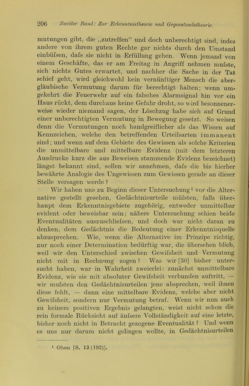 mutungen gibt, die „zutreffen“ und doch unberechtigt sind, indes andere von ihrem guten Rechte gar nichts durch den Umstand einbüfsen, clafs sie nicht in Erfüllung gehen. Wenn jemand von einem Geschäfte, das er am Freitag in Angriff nehmen mufste, sich nichts Gutes erwartet, und nachher die Sache in der Tat schief geht, wird gleichwohl kein vernünftiger Mensch die aber- gläubische Vermutung darum für berechtigt halten; wenn um- gekehrt die Feuerwehr auf ein falsches Alarmsignal hin vor ein Haus rückt, dem durchaus keine Gefahr droht, so wird besonnener- weise wieder niemand sagen, der Löschzug habe sich auf Grund einer unberechtigten Vermutung in Bewegung gesetzt. So weisen denn die Vermutungen noch handgreiflicher als das Wissen auf Kennzeichen, welche den betreffenden Urteilsarten immanent sind; und wenn auf dem Gebiete des Gewissen als solche Kriterien die unmittelbare und mittelbare Evidenz (mit dem letzteren Ausdrucke kurz die aus Beweisen stammende Evidenz bezeichnet) längst bekannt sind, sollen wir annehmen, clafs die bis hierher bewährte Analogie des Ungewissen zum Gewissen gerade an dieser Stelle versagen werde ? Wir haben uns zu Beginn dieser Untersuchung1 vor die Alter- native gestellt gesehen, Gedächtnisurteile müfsten, falls über- haupt dem Erkenntnisgebiete zugehörig, entweder unmittelbar evident oder beweisbar sein; nähere Untersuchung schien beide Eventualitäten auszuschliefsen, und doch war nicht daran zu denken, dem Gedächtnis die Bedeutung einer Erkenntnis quelle abzusprechen. Wie, wenn die Alternative im Prinzipe richtig, nur noch einer Determination bedürftig war, die übersehen blieb, weil wir den Unterschied zwischen Gewifsheit und Vermutung nicht mit in Rechnung zogen ? Was wir [30] bisher unter- sucht haben, war in Wahrheit zweierlei: zunächst unmittelbare Evidenz, wie sie mit absoluter Gewifsheit verbunden auftritt, — wir mufsten den Gedächtnisurteilen jene absprechen, wreil ihnen diese fehlt, — dann eine mittelbare Evidenz, welche aber nicht Gewifsheit, sondern nur Vermutung betraf. Wenn wir nun auch zu keinem positiven Ergebnis gelangten, w^eist nicht schon die rein formale Rücksicht auf äufsere Vollständigkeit auf eine letzte, bisher noch nicht in Betracht gezogene Eventualität ? Und wenn es uns nur darum nicht gelingen u'ollte, in Gedächtnisurteilen 1 Oben [S. 13(192)].