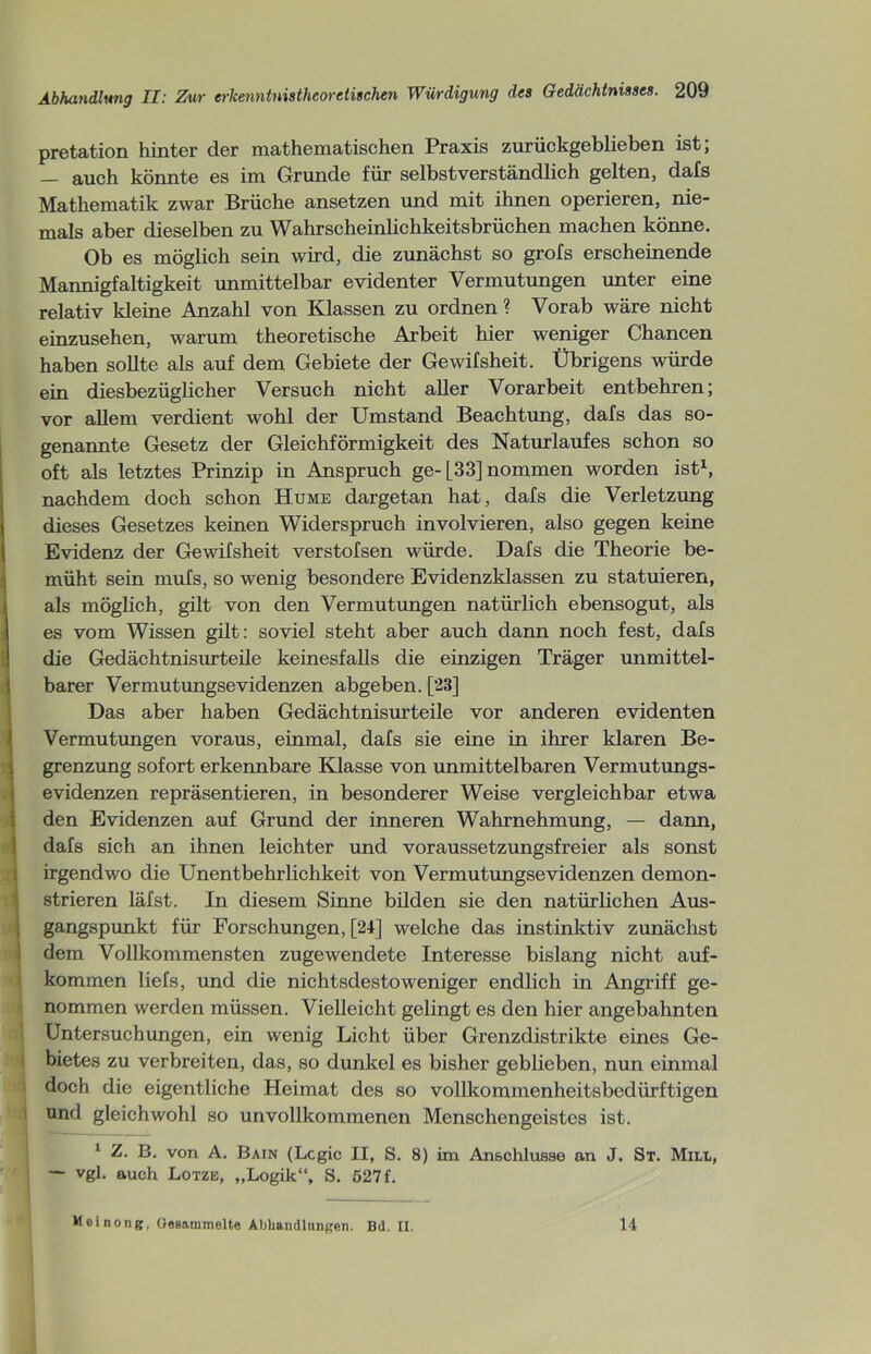 pretation hinter der mathematischen Praxis zurückgeblieben ist, — auch könnte es im Grunde für selbstverständlich gelten, dals Mathematik zwar Brüche ansetzen und mit ihnen operieren, nie- mals aber dieselben zu Wahrscheinlichkeitsbrüchen machen könne. Ob es möglich sein wird, die zunächst so grofs erscheinende Mannigfaltigkeit unmittelbar evidenter Vermutungen unter eine relativ kleine Anzahl von Klassen zu ordnen ? Vorab wäre nicht einzusehen, warum theoretische Arbeit hier weniger Chancen haben sollte als auf dem Gebiete der Gewifsheit. Übrigens würde ein diesbezüglicher Versuch nicht aller Vorarbeit entbehren; vor allem verdient wohl der Umstand Beachtung, dafs das so- genannte Gesetz der Gleichförmigkeit des Naturlaufes schon so oft als letztes Prinzip in Anspruch ge-[33] nommen worden ist1, nachdem doch schon Hume dargetan hat, dafs die Verletzung dieses Gesetzes keinen Widerspruch involvieren, also gegen keine Evidenz der Gewifsheit verstofsen würde. Dafs die Theorie be- müht sein mufs, so wenig besondere Evidenzklassen zu statuieren, als möglich, gilt von den Vermutungen natürlich ebensogut, als es vom Wissen gilt: soviel steht aber auch dann noch fest, dafs die Gedächtnisurteile keinesfalls die einzigen Träger unmittel- barer Vermutungsevidenzen abgeben. [28] Das aber haben Gedächtnisurteile vor anderen evidenten Vermutungen voraus, einmal, dafs sie eine in ihrer klaren Be- grenzung sofort erkennbare Klasse von unmittelbaren Vermutungs- evidenzen repräsentieren, in besonderer Weise vergleichbar etwa den Evidenzen auf Grund der inneren Wahrnehmung, — dann, dafs sich an ihnen leichter und voraussetzungsfreier als sonst irgendwo die Unentbehrlichkeit von Vermutungsevidenzen demon- strieren läfst. In diesem Sinne bilden sie den natürlichen Aus- • gangspunkt für Forschungen, [24] welche das instinktiv zunächst dem Vollkommensten zugewendete Interesse bislang nicht auf- kommen liefs, und die nichtsdestoweniger endlich in Angriff ge- nommen werden müssen. Vielleicht gelingt es den hier angebahnten Untersuchungen, ein wenig Licht über Grenzdistrikte eines Ge- bietes zu verbreiten, das, so dunkel es bisher geblieben, nun einmal doch die eigentliche Heimat des so vollkommenheitsbcdürftigen und gleichwohl so unvollkommenen Menschengeistes ist. 1 Z. B. von A. Bain (Lcgic II, S. 8) im Anschlüsse an J. St. Mill, — vgl. auch Lotze, „Logik“, S. 527 f. Meinong, Gesammelte Abhandlungen. Bd. II. 14