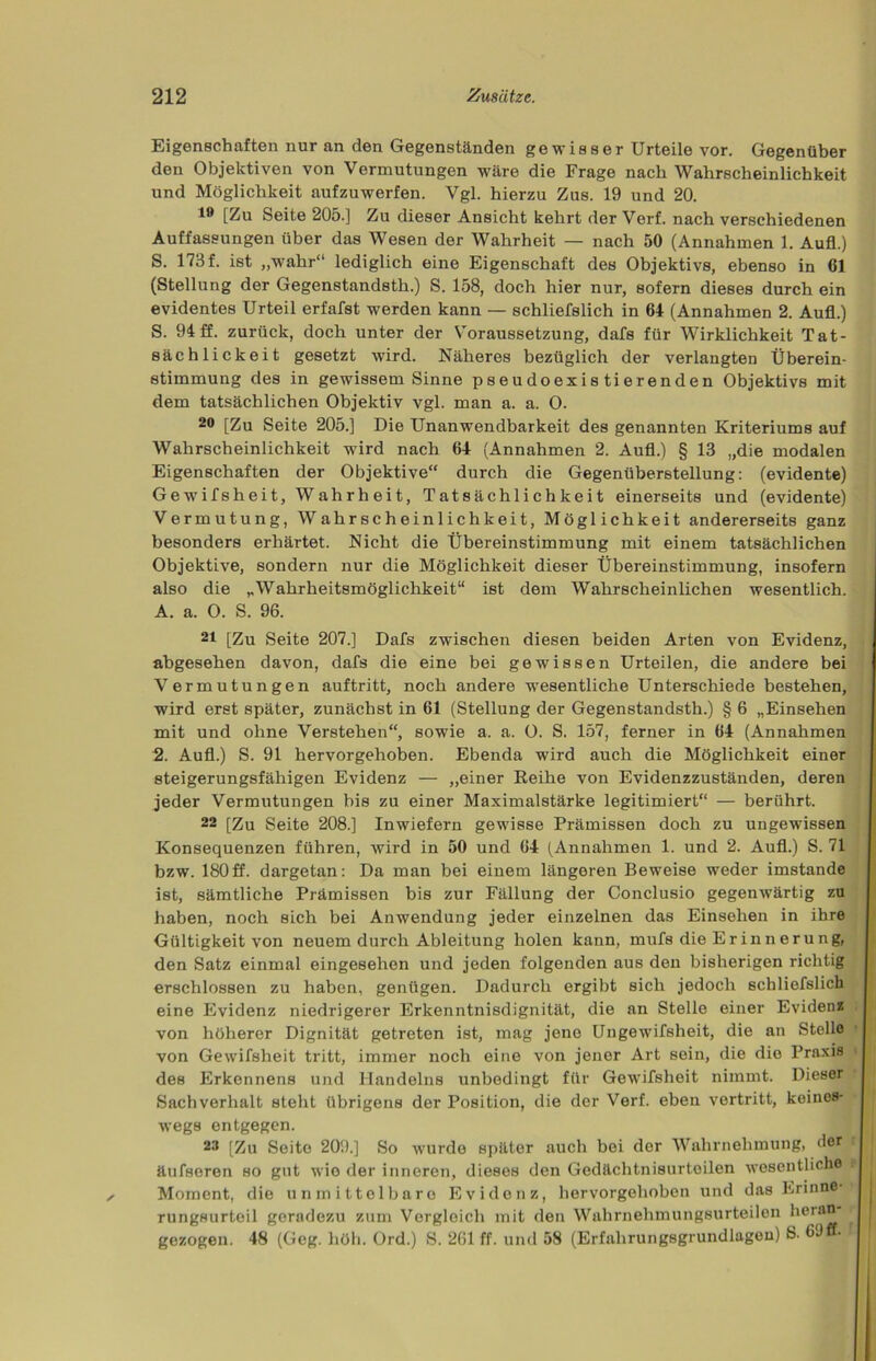 Eigenschaften nur an den Gegenständen gewisser Urteile vor. Gegenüber den Objektiven von Vermutungen wäre die Frage nach Wahrscheinlichkeit und Möglichkeit aufzuwerfen. Vgl. hierzu Zus. 19 und 20. 19 [Zu Seite 205.] Zu dieser Ansicht kehrt der Verf. nach verschiedenen Auffassungen über das Wesen der Wahrheit — nach 50 (Annahmen 1. Aufl.) S. 173 f. ist „wahr“ lediglich eine Eigenschaft des Objektivs, ebenso in (51 (Stellung der Gegenstandsth.) S. 158, doch hier nur, sofern dieses durch ein evidentes Urteil erfafst werden kann — schliefslich in 64 (Annahmen 2. Aufl.) S. 94 ff. zurück, doch unter der Voraussetzung, dafs für Wirklichkeit Tat- sächlickeit gesetzt wird. Näheres bezüglich der verlangten Überein- stimmung des in gewissem Sinne pseudoexistierenden Objektivs mit dem tatsächlichen Objektiv vgl. man a. a. O. 20 [Zu Seite 205.] Die Unanwendbarkeit des genannten Kriteriums auf Wahrscheinlichkeit wird nach 64 (Annahmen 2. Aufl.) § 13 „die modalen Eigenschaften der Objektive“ durch die Gegenüberstellung: (evidente) Gewifsheit, Wahrheit, Tatsächlichkeit einerseits und (evidente) Vermutung, Wahrscheinlichkeit, Möglichkeit andererseits ganz besonders erhärtet. Nicht die Übereinstimmung mit einem tatsächlichen Objektive, sondern nur die Möglichkeit dieser Übereinstimmung, insofern also die „Wahrheitsmöglichkeit“ ist dem Wahrscheinlichen wesentlich. A. a. O. S. 96. 21 [Zu Seite 207.] Dafs zwischen diesen beiden Arten von Evidenz, abgesehen davon, dafs die eine bei gewissen Urteilen, die andere bei Vermutungen auftritt, noch andere wesentliche Unterschiede bestehen, wird erst später, zunächst in 61 (Stellung der Gegenstandsth.) § 6 „Einsehen mit und ohne Verstehen“, sowie a. a. O. S. 157, ferner in 64 (Annahmen 2. Aufl.) S. 91 hervorgehoben. Ebenda wird auch die Möglichkeit einer steigerungsfähigen Evidenz — „einer Reihe von Evidenzzuständen, deren jeder Vermutungen bis zu einer Maximalstärke legitimiert“ — berührt. 22 [Zu Seite 208.] Inwiefern gewisse Prämissen doch zu ungewissen Konsequenzen führen, wird in 50 und 64 (Annahmen 1. und 2. Aufl.) S. 71 bzw. 180ff. dargetan: Da man bei einem längeren Beweise weder imstande ist, sämtliche Prämissen bis zur Fällung der Conclusio gegenwärtig zu haben, noch sich bei Anwendung jeder einzelnen das Einsehen in ihre Gültigkeit von neuem durch Ableitung holen kann, rnufs die Er innerung, den Satz einmal eingesehen und jeden folgenden aus den bisherigen richtig erschlossen zu haben, genügen. Dadurch ergibt sich jedoch schliefslich eine Evidenz niedrigerer Erkenntnisdignität, die an Stelle einer Evidenz von höherer Dignität getreten ist, mag jene Ungewifslieit, die an Stelle von Gewifsheit tritt, immer noch eine von jener Art sein, die die Praxis des Erkennens und Handelns unbedingt für Gewifsheit nimmt. Dieser Sachverhalt steht übrigens der Position, die der Verf. eben vertritt, keines- wegs entgegen. 22 [Zu Seite 209.] So wurde später auch bei der Wahrnehmung, der äufseren so gut wie der inneren, dieses den Gedächtnisurtoilen wesentliche .- Moment, die unmittelbare Evidenz, hervorgeliobon und das Erinne- rungsurteil geradezu zum Vergleich mit den Wahrnehmungsurteilen heran r gezogen. 48 (Gcg. höh. Ord.) S. 261 ff. und 58 (Erfahrungsgrundlagen) S.