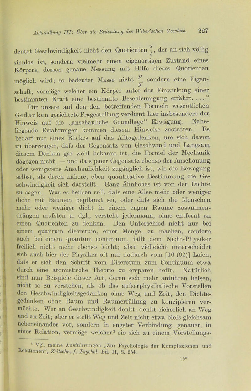 s deutet Geschwindigkeit nicht den Quotienten der an sich völlig sinnlos ist, sondern vielmehr einen eigenartigen Zustand eines Körpers, dessen genaue Messung mit Hilfe dieses Quotienten möglich wird; so bedeutet Masse nicht sondern eine Eigen- schaft, vermöge welcher ein Körper unter der Einwirkung einer bestimmten Kraft eine bestimmte Beschleunigung erfährt. Für unsere auf den den betreffenden Formeln wesentlichen Gedanken gerichtete Fragestellung verdient hier insbesondere der Hinweis auf die „anschauliche Grundlage“ Erwägung. Nahe- liegende Erfahrungen kommen diesem Hinweise zustatten. Es bedarf nur eines Blickes auf das Alltagsdenken, um sich davon zu überzeugen, dafs der Gegensatz von Geschwind und Langsam diesem Denken gar wohl bekannt ist, die Formel der Mechanik dagegen nicht, — und dafs jener Gegensatz ebenso der Anschauung oder wenigstens Anschaulichkeit zugänglich ist, wie die Bewegung selbst, als deren nähere, eben quantitative Bestimmung die Ge- schwindigkeit sich darstellt. Ganz Ähnliches ist von der Dichte zu sagen. Was es heifsen soll, dafs eine Allee mehr oder weniger dicht mit Bäumen bepflanzt sei, oder dafs sich die Menschen mehr oder weniger dicht in einem engen Raume zusammen- drängen mufsten u. dgl., versteht jedermann, ohne entfernt an einen Quotienten zu denken. Den Unterschied nicht nur bei einem quantum discretum, einer Menge, zu machen, sondern auch bei einem quantum continuum, fällt dem Nicht-Physiker freilich nicht mehr ebenso leicht; aber vielleicht unterscheidet sich auch hier der Physiker oft nur dadurch vom [16 (92)] Laien, dafs er sich den Schritt vom Discretum zum Continuum etwa durch eine atomistische Theorie zu ersparen hofft. Natürlich sind nun Beispiele dieser Art, deren sich mehr anführen liefsen, nicht so zu verstehen, als ob das aufserphysikalische Vorstellen den Geschwindigkeitsgedanken ohne Weg und Zeit, den Dichte- gedanken ohne Raum und Raumerfüllung zu konzipieren ver- möchte. Wer an Geschwindigkeit denkt, denkt sicherlich an Weg und an Zeit; aber er stellt Weg und Zeit nicht etwa blofs gleichsam nebeneinander vor, sondern in engster Verbindung, genauer, in einer Relation, vermöge welcher1 sie sich zu einem Vorstellungs- 1 Vgl. meine Ausführungen „Z.ur Psychologie der Koinploxionen und Relationen“, Zeitschr. f. Psychol. Bd. II, S. 254. 15*