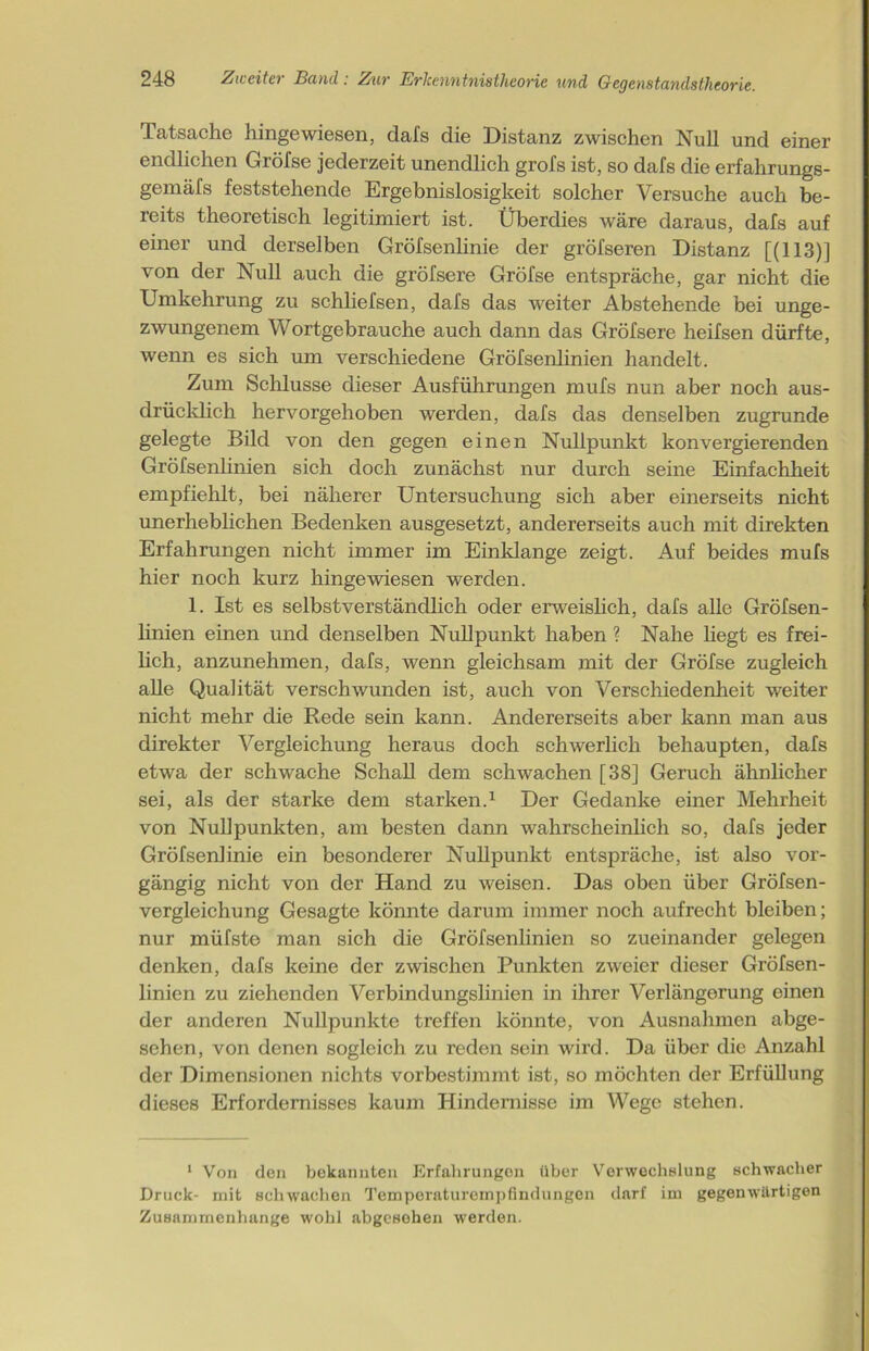 Tatsache hingewiesen, dafs die Distanz zwischen Null und einer endlichen Gröfse jederzeit unendlich grofs ist, so dafs die erfahrungs- gemäfs feststehende Ergebnislosigkeit solcher Versuche auch be- reits theoretisch legitimiert ist. Überdies wäre daraus, dafs auf einer und derselben Gröfsenlinie der gröfseren Distanz [(113)] von der Null auch die gröfsere Gröfse entspräche, gar nicht die Umkehrung zu schliefsen, dafs das weiter Abstehende bei unge- zwungenem Wortgebrauche auch dann das Gröfsere heifsen dürfte, wenn es sich um verschiedene Gröfsenlinien handelt. Zum Schlüsse dieser Ausführungen mufs nun aber noch aus- drücklich hervorgehoben werden, dafs das denselben zugrunde gelegte Bild von den gegen einen Nullpunkt konvergierenden Gröfsenlinien sich doch zunächst nur durch seine Einfachheit empfiehlt, bei näherer Untersuchung sich aber einerseits nicht unerheblichen Bedenken ausgesetzt, andererseits auch mit direkten Erfahrungen nicht immer im Einklänge zeigt. Auf beides mufs hier noch kurz hingewiesen werden. 1. Ist es selbstverständlich oder erweislich, dafs alle Gröfsen- linien einen und denselben Nullpunkt haben ? Nahe liegt es frei- lich, anzunehmen, dafs, wenn gleichsam mit der Gröfse zugleich alle Qualität verschwunden ist, auch von Verschiedenheit weiter nicht mehr die Rede sein kann. Andererseits aber kann man aus direkter Vergleichung heraus doch schwerlich behaupten, dafs etwa der schwache Schall dem schwachen [38] Geruch ähnlicher sei, als der starke dem starken.1 Der Gedanke einer Mehrheit von Nullpunkten, am besten dann wahrscheinlich so, dafs jeder Gröfsenlinie ein besonderer Nullpunkt entspräche, ist also vor- gängig nicht von der Hand zu weisen. Das oben über Gröfsen- vergleichung Gesagte könnte darum immer noch aufrecht bleiben; nur müfsto man sich die Gröfsenlinien so zueinander gelegen denken, dafs keine der zwischen Punkten zweier dieser Gröfsen- linien zu ziehenden Verbindungslinien in ihrer Verlängerung einen der anderen Nullpunkte treffen könnte, von Ausnahmen abge- sehen, von denen sogleich zu reden sein wird. Da über die Anzahl der Dimensionen nichts vorbestimmt ist, so möchten der Erfüllung dieses Erfordernisses kaum Hindernisse im Wege stehen. 1 Von den bekannten Erfahrungen über Verwechslung schwacher Druck- mit schwachen Temporaturempfindungon darf im gegenwärtigen Zusammenhänge wohl abgesehen werden.