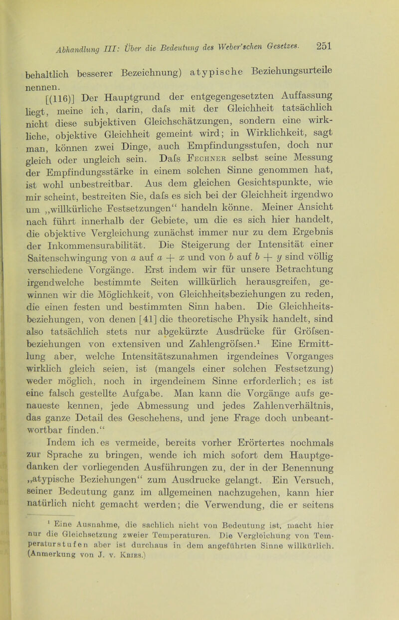 behältlich besserer Bezeichnung) atypische Beziehungsurteile nennen. [(116)] Der Hauptgrund der entgegengesetzten Auffassung lie^t, meine ich, darin, dafs mit der Gleichheit tatsächlich nicht diese subjektiven Gleichschätzungen, sondern eine wirk- liche, objektive Gleichheit gemeint wird; in Wirklichkeit, sagt man, können zwei Dinge, auch Empfindungsstufen, doch nur gleich oder ungleich sein. Dafs Fechner selbst seine Messung der Empfindungsstärke in einem solchen Sinne genommen hat, ist wohl unbestreitbar. Aus dem gleichen Gesichtspunkte, wie mir scheint, bestreiten Sie, dafs es sich bei der Gleichheit irgendwo um „willkürliche Festsetzungen“ handeln könne. Meiner Ansicht nach führt innerhalb der Gebiete, um die es sich hier handelt, die objektive Vergleichung zunächst immer nur zu dem Ergebnis der Inkommensurabilität. Die Steigerung der Intensität einer Saitenschwingung von a auf a + x und von b auf b + y sind völlig verschiedene Vorgänge. Erst indem wir für unsere Betrachtung irgendwelche bestimmte Seiten willkürlich herausgreifen, ge- winnen wir die Möglichkeit, von Gleichheitsbeziehungen zu reden, die einen festen und bestimmten Sinn haben. Die Gleichheits- beziehungen, von denen [41] die theoretische Physik handelt, sind also tatsächlich stets nur abgekürzte Ausdrücke für Gröfsen- beZiehungen von extensiven und Zahlengröfsen.1 Eine Ermitt- lung aber, welche Intensitätszunahmen irgendeines Vorganges wirklich gleich seien, ist (mangels einer solchen Festsetzung) weder möglich, noch in irgendeinem Sinne erforderlich; es ist eine falsch gestellte Aufgabe. Man kann die Vorgänge aufs ge- naueste kennen, jede Abmessung und jedes Zahlen Verhältnis, das ganze Detail des Geschehens, und jene Frage doch unbeant- wortbar finden.“ Indem ich es vermeide, bereits vorher Erörtertes nochmals zur Sprache zu bringen, wende ich mich sofort dem Hauptge- danken der vorhegenden Ausführungen zu, der in der Benennung „atypische Beziehungen“ zum Ausdrucke gelangt. Ein Versuch, seiner Bedeutung ganz im allgemeinen nachzugehen, kann hier natürlich nicht gemacht werden; die Verwendung, die er seitens 1 Eine Ausnahme, die sachlich nicht von Bedeutung ist, macht hier nur die Gleichsetzung zweier Temperaturen. Die Vergleichung von Tem- peraturstufen aber ist durchaus in dem angeführten Sinne willkürlich. (Anmerkung von J. v. Kkies.)