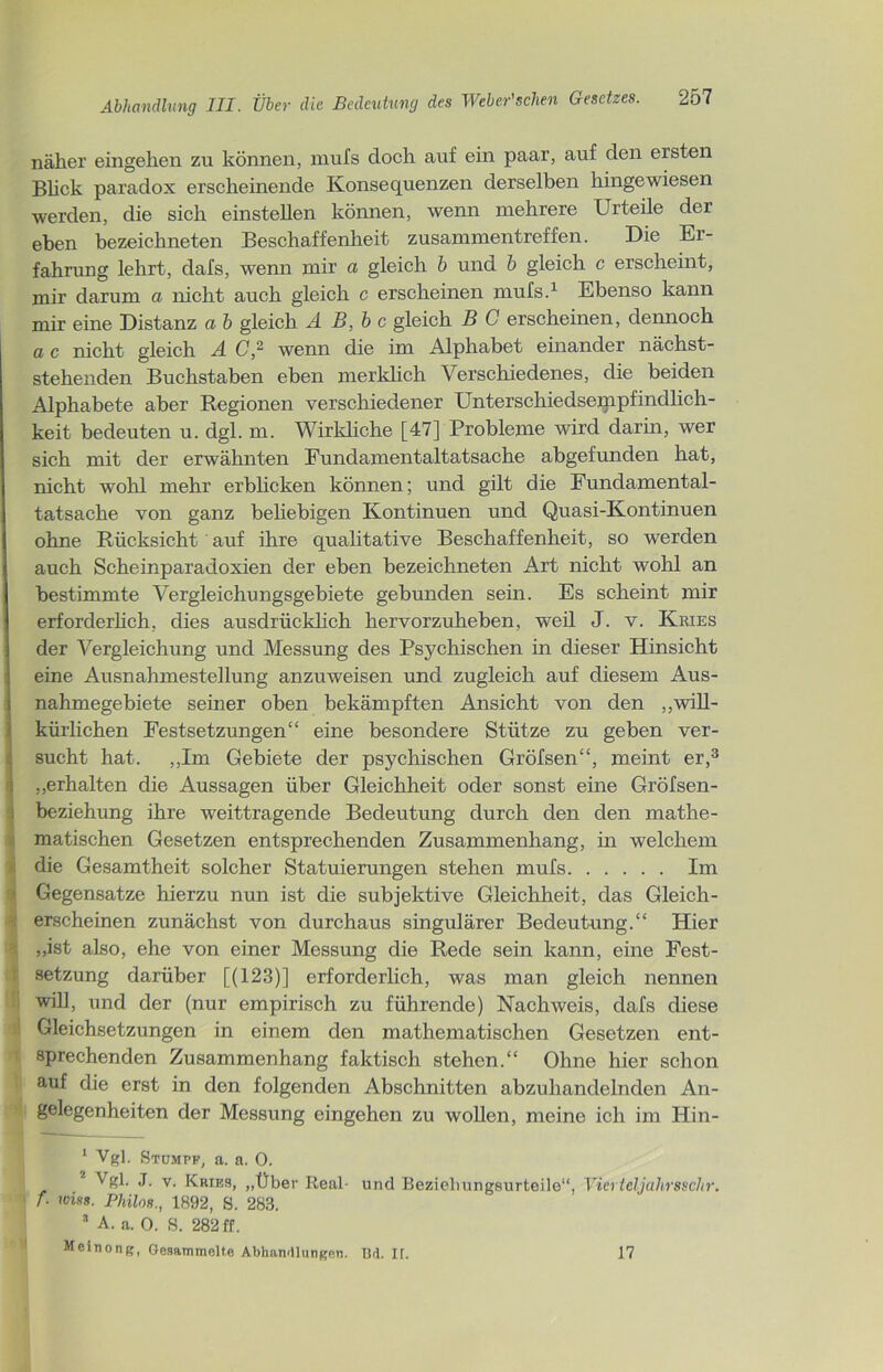 näher eingelien zu können, mufs doch auf ein paar, auf den ersten Blick paradox erscheinende Konsequenzen derselben hingewiesen werden, die sich einstellen können, wenn mehrere Urteile der eben bezeichneten Beschaffenheit Zusammentreffen. Die Er- fahrung lehrt, dafs, wenn mir a gleich b und b gleich c erscheint, mir darum a nicht auch gleich c erscheinen mufs.1 Ebenso kann mir eine Distanz a b gleich Ä B,bc gleich B C erscheinen, dennoch a c nicht gleich A C,2 wenn die im Alphabet einander nächst- stehenden Buchstaben eben merklich Verschiedenes, die beiden Alphabete aber Regionen verschiedener Unterschiedsempfindlich- keit bedeuten u. dgl. m. Wirkliche [47] Probleme wird darin, wer sich mit der erwähnten Fundamentaltatsache abgefunden hat, nicht wohl mehr erblicken können; und gilt die Fundamental- tatsache von ganz beliebigen Kontinuen und Quasi-Kontinuen ohne Rücksicht auf ihre qualitative Beschaffenheit, so werden auch Scheinparadoxien der eben bezeichneten Art nicht wohl an bestimmte Vergleichungsgebiete gebunden sein. Es scheint mir erforderlich, dies ausdrücklich hervorzuheben, weil J. v. Kries der Vergleichung und Messung des Psychischen in dieser Hinsicht eine Ausnahmestellung anzuweisen und zugleich auf diesem Aus- nahmegebiete seiner oben bekämpften Ansicht von den „will- Skürlichen Festsetzungen“ eine besondere Stütze zu geben ver- sucht hat. ,,Im Gebiete der psychischen Gröfsen“, meint er,3 „erhalten die Aussagen über Gleichheit oder sonst eine Gröfsen- beziehung ihre weittragende Bedeutung durch den den mathe- matischen Gesetzen entsprechenden Zusammenhang, in welchem die Gesamtheit solcher Statuierungen stehen mufs Im Gegensätze hierzu nun ist die subjektive Gleichheit, das Gleich- erscheinen zunächst von durchaus singulärer Bedeutung.“ Hier „ist also, ehe von einer Messung die Rede sein kann, eine Fest- setzung darüber [(123)] erforderlich, was man gleich nennen will, und der (nur empirisch zu führende) Nachweis, dafs diese Gleichsetzungen in einem den mathematischen Gesetzen ent- sprechenden Zusammenhang faktisch stehen.“ Ohne hier schon auf die erst in den folgenden Abschnitten abzuhandelnden An- gelegenheiten der Messung eingehen zu wollen, meine ich im Hin- 1 Vgl. Stumpf, a. a. 0. Vgl. J. y. Kries, „Über Real- und Bezieliungsurteile“, Viertcljahrsschr. f. miss. Philos., 1892, S. 283. 3 A. a. 0. S. 282 ff. Meinong, Gesammelte Abhandlungen. IM. H. 17