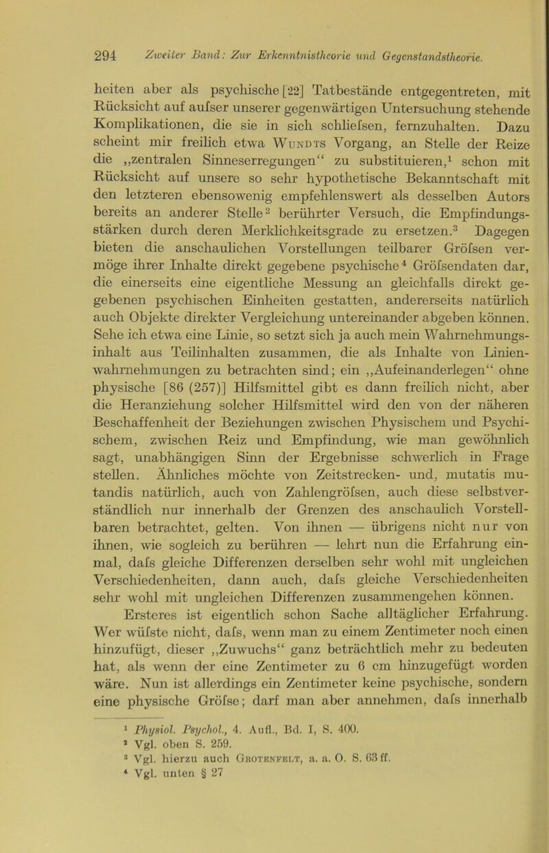 heiten aber als psychische [22] Tatbestände entgegentreten, mit Rücksicht auf aufser unserer gegenwärtigen Untersuchung stehende Komplikationen, die sie in sich schliefsen, fernzuhalten. Dazu scheint mir freilich etwa Wundts Vorgang, an Stelle der Reize die „zentralen Sinneserregungen“ zu substituieren,1 schon mit Rücksicht auf unsere so sehr hypothetische Bekanntschaft mit den letzteren ebensowenig empfehlenswert als desselben Autors bereits an anderer Stelle2 berührter Versuch, die Empfindungs- stärken durch deren Merklichkeitsgrade zu ersetzen.3 Dagegen bieten die anschaulichen Vorstellungen teilbarer Gröfsen ver- möge ihrer Inhalte direkt gegebene psychische4 Gröfsendaten dar, die einerseits eine eigentliche Messung an gleichfalls direkt ge- gebenen psychischen Einheiten gestatten, andererseits natürlich auch Objekte direkter Vergleichung untereinander abgeben können. Sehe ich etwa eine Linie, so setzt sich ja auch mein Wahrnehmungs- inhalt aus Teilinhalten zusammen, die als Inhalte von Linien- wahrnehmungen zu betrachten sind; ein „Aufeinanderlegen“ ohne physische [86 (257)] Hilfsmittel gibt es dann freilich nicht, aber die Heranziehung solcher Hilfsmittel wird den von der näheren Beschaffenheit der Beziehungen zwischen Physischem und Psychi- schem, zwischen Reiz und Empfindung, wie man gewöhnlich sagt, unabhängigen Sinn der Ergebnisse schwerlich in Frage stellen. Ähnliches möchte von Zeitstrecken- und, mutatis mu- tandis natürlich, auch von Zahlengröfsen, auch diese selbstver- ständlich nur innerhalb der Grenzen des anschaulich Vorstell- baren betrachtet, gelten. Von ihnen — übrigens nicht nur von ihnen, wie sogleich zu berühren — lehrt nun die Erfahrung ein- mal, dafs gleiche Differenzen derselben sehr wohl mit ungleichen Verschiedenheiten, dann auch, dafs gleiche Verschiedenheiten sehr wohl mit ungleichen Differenzen Zusammengehen können. Ersteres ist eigentlich schon Sache alltäglicher Erfahrung. Wer wüfste nicht, dafs, wenn man zu einem Zentimeter noch einen hinzufügt, dieser „Zuwuchs“ ganz beträchtlich mehr zu bedeuten hat, als wenn der eine Zentimeter zu 6 cm hinzugefügt worden wäre. Nun ist allerdings ein Zentimeter keine psychische, sondern eine physische Gröfse; darf man aber annehmen, dafs innerhalb 1 Physiol. Psycliol., 4. Au fl., Bd. I, S. 400. 2 Vgl. oben S. 259. 3 Vgl. hierzu auch Gkotenfklt, a. a. 0. S. 63 ff. 4 Vgl. unten § 27