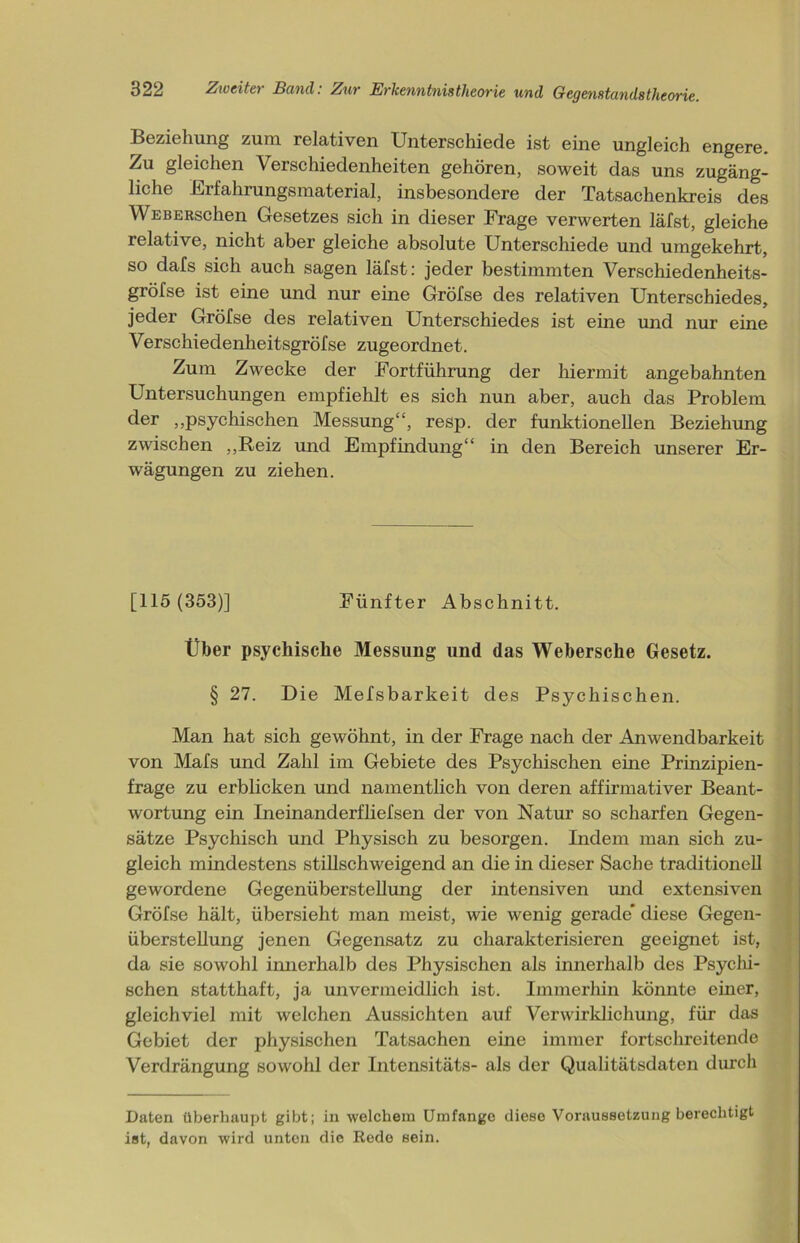 Beziehung zum relativen Unterschiede ist eine ungleich engere. Zu gleichen Verschiedenheiten gehören, soweit das uns zugäng- liche Erfahrungsmaterial, insbesondere der Tatsachenkreis des WEBERschen Gesetzes sich in dieser Frage verwerten läfst, gleiche relative, nicht aber gleiche absolute Unterschiede und umgekehrt, so dafs sich auch sagen läfst: jeder bestimmten Verschiedenheits- gröfse ist eine und nur eine Gröfse des relativen Unterschiedes, jeder Gröfse des relativen Unterschiedes ist eine und nur eine Verschiedenheitsgröfse zugeordnet. Zum Zwecke der Fortführung der hiermit angebahnten Untersuchungen empfiehlt es sich nun aber, auch das Problem der „psychischen Messung“, resp. der funktionellen Beziehung zwischen „Reiz und Empfindung“ in den Bereich unserer Er- wägungen zu ziehen. [115 (353)] Fünfter Abschnitt. Über psychische Messung und das Webersche Gesetz. § 27. Die Mefsbarkeit des Psychischen. Man hat sich gewöhnt, in der Frage nach der Anwendbarkeit von Mafs und Zahl im Gebiete des Psychischen eine Prinzipien- frage zu erblicken und namentlich von deren affirmativer Beant- wortung ein Ineinanderfliefsen der von Natur so scharfen Gegen- sätze Psychisch und Physisch zu besorgen. Indem man sich zu- gleich mindestens stillschweigend an die in dieser Sache traditionell gewordene Gegenüberstellung der intensiven und extensiven Gröfse hält, übersieht man meist, wie wenig gerade diese Gegen- überstellung jenen Gegensatz zu charakterisieren geeignet ist, da sie sowohl innerhalb des Physischen als innerhalb des Psychi- schen statthaft, ja unvermeidlich ist. Immerhin könnte einer, gleichviel mit welchen Aussichten auf Verwirklichung, für das Gebiet der physischen Tatsachen eine immer fortschreitende Verdrängung sowohl der Intensitäts- als der Qualitätsdaten durch Daten überhaupt gibt; in welchem Umfange diese Voraussetzung berechtigt ist, davon wird unten die Rede sein.