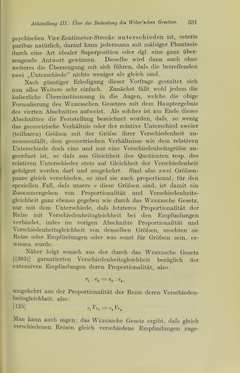 psychischen Vier-Zentimeter-Strecke unterschieden ist, ceteris paribus natürlich, darauf kann jedermann mit mäfsiger Phantasie durch eine Art idealer Superposition oder dgl. eine ganz über- zeugende Antwort gewinnen. Dieselbe wird dann auch ohne weiteres die Überzeugung mit sich führen, dafs die betreffenden zwei „Unterschiede“ nichts weniger als gleich sind. Nach günstiger Erledigung dieser Vorfrage gestaltet sich nun alles Weitere sehr einfach. Zunächst fällt wohl jedem die äufserliche Übereinstimmung in die Augen, welche die obige Formulierung des WEBERschen Gesetzes mit dem Hauptergebnis des vierten Abschnittes aufweist. Als solches ist am Ende dieses Abschnittes die Feststellung bezeichnet worden, dafs, so wenig das geometrische Verhältnis oder der relative Unterschied zweier (teilbaren) Gröfsen mit der Gröfse ihrer Verschiedenheit zu- sammenfällt, dem geometrischen Verhältnisse wie dem relativen Unterschiede doch eine und nur eine Verschiedenheitsgröfse zu- geordnet ist, so dafs aus Gleichheit des Quotienten resp. des relativen Unterschiedes stets auf Gleichheit der Verschiedenheit gefolgert werden darf und umgekehrt. Sind also zwei Gröfsen- paare gleich verschieden, so sind sie auch proportional; für den speziellen Fall, dafs unsere e diese Gröfsen sind, ist damit ein Zusammengehen von Proportionalität und Verschiedenheits- gleichheit ganz ebenso gegeben wie durch das WEBERsche Gesetz, nur mit dem Unterschiede, dafs letzteres Proportionalität der Reize mit Verschiedenheitsgleichheit bei den Empfindungen verbindet, indes im vorigen Abschnitte Proportionalität und Verschiedenheitsgleichheit von denselben Gröfsen, mochten sie Reize oder Empfindungen oder was sonst für Gröfsen sein, er- wiesen wurde. Näher folgt sonach aus der durch das WEBERsche Gesetz [(363)] garantierten Verschiedenheitsgleichheit bezüglich der extensiven Empfindungen deren Proportionalität, also: C1 ■ e2 ~ es ’ e41 umgekehrt aus der Proportionalität der Reize deren Verschieden- heitsgleichheit, also: [!2ö] riVr, = rtVu. Man kann auch sagen: das WEBERsche Gesetz ergibt, dafs gleich verschiedenen Reizen gleich verschiedene Empfindungen zuge-