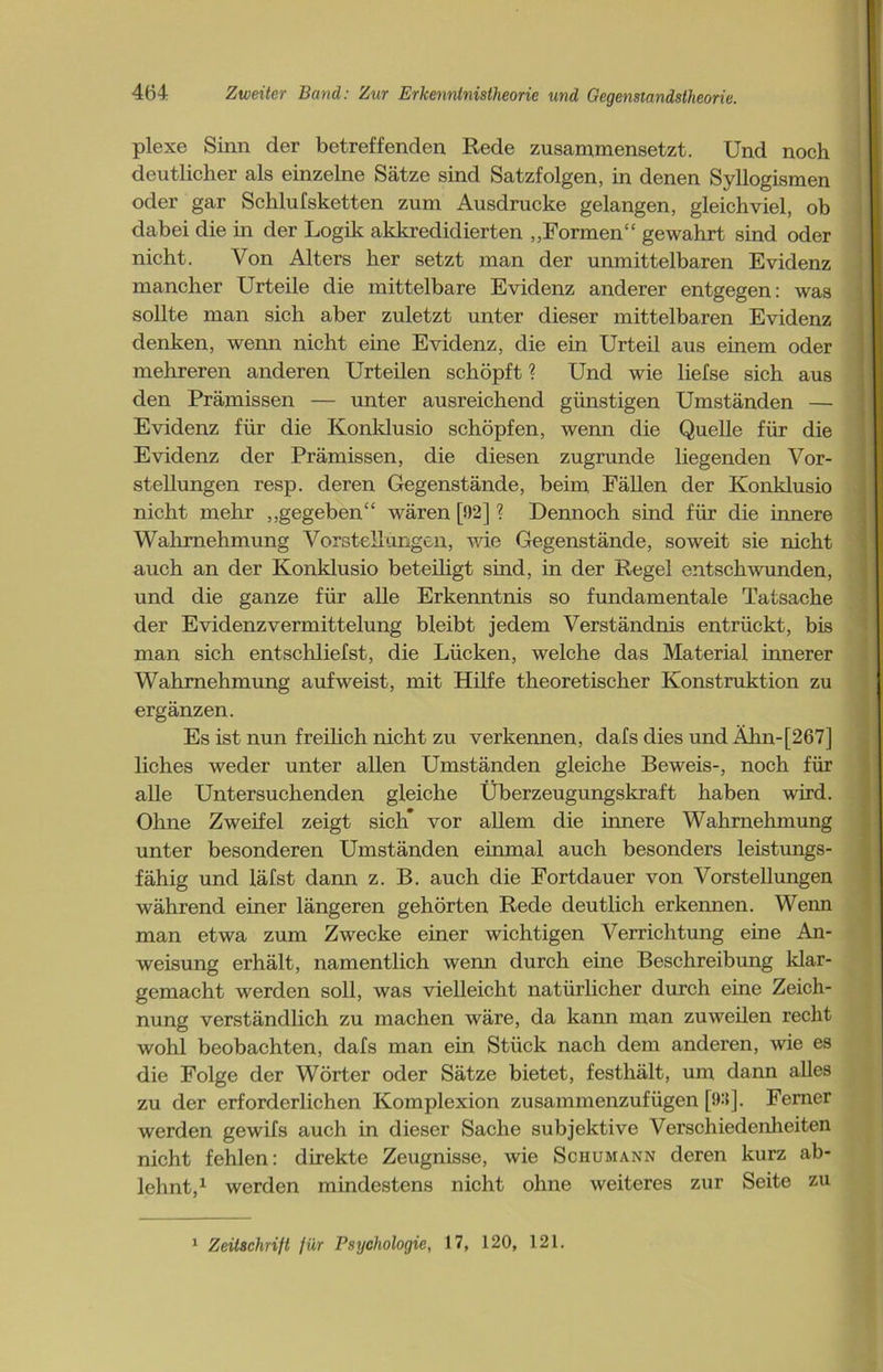 plexe Sinn der betreffenden Rede zusammensetzt. Und noch deutlicher als einzelne Sätze sind Satzfolgen, in denen Syllogismen oder gar Schlufsketten zum Ausdrucke gelangen, gleichviel, ob dabei die in der Logik akkreditierten „Formen“ gewahrt sind oder nicht. Von Alters her setzt man der unmittelbaren Evidenz mancher Urteile die mittelbare Evidenz anderer entgegen: was sollte man sich aber zuletzt unter dieser mittelbaren Evidenz denken, wenn nicht eine Evidenz, die ein Urteil aus einem oder mehreren anderen Urteilen schöpft ? Und wie liefse sich aus den Prämissen — unter ausreichend günstigen Umständen — Evidenz für die Konklusio schöpfen, wenn die Quelle für die Evidenz der Prämissen, die diesen zugrunde liegenden Vor- stellungen resp. deren Gegenstände, beim Fällen der Konklusio nicht mehr „gegeben“ wären [92] ? Dennoch sind für die innere Wahrnehmung Vorstellungen, wie Gegenstände, soweit sie nicht auch an der Konklusio beteiligt sind, in der Regel entschwunden, und die ganze für alle Erkenntnis so fundamentale Tatsache der Evidenz Vermittelung bleibt jedem Verständnis entrückt, bis man sich entschliefst, die Lücken, welche das Material innerer Wahrnehmung aufweist, mit Hilfe theoretischer Konstruktion zu ergänzen. Es ist nun freilich nicht zu verkennen, dafs dies und Ähn-[267] liches weder unter allen Umständen gleiche Beweis-, noch für alle Untersuchenden gleiche Überzeugungskraft haben wird. Ohne Zweifel zeigt sich* vor allem die innere Wahrnehmung unter besonderen Umständen einmal auch besonders leistungs- fähig und läfst dann z. B. auch die Fortdauer von Vorstellungen während einer längeren gehörten Rede deutlich erkennen. Wenn man etwa zum Zwecke einer wichtigen Verrichtung eine An- weisung erhält, namentlich wenn durch eine Beschreibung klar- gemacht werden soll, was vielleicht natürlicher durch eine Zeich- nung verständlich zu machen wäre, da kann man zuweilen recht wohl beobachten, dafs man ein Stück nach dem anderen, wie es die Folge der Wörter oder Sätze bietet, festhält, um dann alles zu der erforderlichen Komplexion zusammenzufügen [!):{]. Ferner werden gewifs auch in dieser Sache subjektive Verschiedenheiten nicht fehlen: direkte Zeugnisse, wie Schumann deren kurz ab- lehnt,1 werden mindestens nicht ohne weiteres zur Seite zu 1 Zeitschrift für Psychologie, 17, 120, 121.