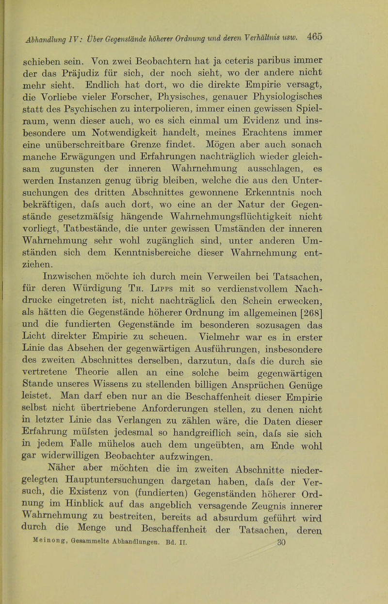 schieben sein. Von zwei Beobachtern hat ja ceteris paribus immer der das Präjudiz für sich, der noch sieht, wo der andere nicht mehr sieht. Endlich hat dort, wo die direkte Empirie versagt, die Vorliebe vieler Forscher, Physisches, genauer Physiologisches statt des Psychischen zu interpolieren, immer einen gewissen Spiel- raum, wenn dieser auch, wo es sich einmal um Evidenz und ins- besondere um Notwendigkeit handelt, meines Erachtens immer eine unüberschreitbare Grenze findet. Mögen aber auch sonach manche Erwägungen und Erfahrungen nachträglich wieder gleich- sam zugunsten der inneren Wahrnehmung ausschlagen, es werden Instanzen genug übrig bleiben, welche die aus den Unter- suchungen des dritten Abschnittes gewonnene Erkenntnis noch bekräftigen, dafs auch dort, wo eine an der Natur der Gegen- stände gesetzmäfsig hängende Wahmehmungsflüchtigkeit nicht vorliegt, Tatbestände, die unter gewissen Umständen der inneren Wahrnehmung sehr wohl zugänglich sind, unter anderen Um- ständen sich dem Kenntnisbereiche dieser Wahrnehmung ent- ziehen. Inzwischen möchte ich durch mein Verweilen bei Tatsachen, für deren Würdigung Th. Lipps mit so verdienstvollem Nach- drucke eingetreten ist, nicht nachträglich den Schein erwecken, als hätten die Gegenstände höherer Ordnung im allgemeinen [268] und die fundierten Gegenstände im besonderen sozusagen das Licht direkter Empirie zu scheuen. Vielmehr war es in erster Linie das Absehen der gegenwärtigen Ausführungen, insbesondere des zweiten Abschnittes derselben, darzutun, dafs die durch sie vertretene Theorie allen an eine solche beim gegenwärtigen Stande unseres Wissens zu stellenden billigen Ansprüchen Genüge leistet. Man darf eben nur an die Beschaffenheit dieser Empirie selbst nicht übertriebene Anforderungen stellen, zu denen nicht in letzter Linie das Verlangen zu zählen wäre, die Daten dieser Erfahrung müfsten jedesmal so handgreiflich sein, dafs sie sich in jedem Falle mühelos auch dem ungeübten, am Ende wohl gar widerwilligen Beobachter auf zwingen. Näher aber möchten die im zweiten Abschnitte nieder- gelegten Hauptuntersuchungen dargetan haben, dafs der Ver- such, die Existenz von (fundierten) Gegenständen höherer Ord- nung im Hinblick auf das angeblich versagende Zeugnis innerer Wahrnehmung zu bestreiten, bereits ad absurdum geführt wird durch die Menge und Beschaffenheit der Tatsachen, deren