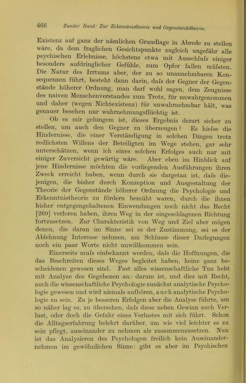Existenz auf ganz der nämlichen Grundlage in Abrede zu stellen wäre, da dem fraglichen Gesichtspunkte zugleich ungefähr alle psychischen Erlebnisse, höchstens etwa mit Ausschlufs einiger besonders aufdringlicher Gefühle, zum Opfer fallen müfsten. Die Natur des Irrtums aber, der zu so unannehmbaren Kon- sequenzen führt, besteht dann darin, dafs der Gegner der Gegen- stände höherer Ordnung, man darf wohl sagen, dem Zeugnisse des naiven Menschenverstandes zum Trotz, für unwahrgenommen und daher (wegen Nichtexistenz) für unwahrnehmbar hält, was genauer besehen nur wahrnehmungsflüchtig ist. Ob es mir gelungem ist, dieses Ergebnis derart sicher zu stellen, um auch den Gegner zu überzeugen % Es hiefse die Hindernisse, die einer Verständigung in solchen Dingen trotz redlichsten Willens der Beteiligten im Wege stehen, gar sehr unterschätzen, wenn ich eines solchen Erfolges auch nur mit einiger Zuversicht gewärtig wäre. Aber eben im Hinblick auf jene Hindernisse möchten die vorliegenden Ausführungen ihren Zweck erreicht haben, wenn durch sie dargetan ist, dafs die- jenigen, die bisher durch Konzeption und Ausgestaltung der Theorie der Gegenstände höherer Ordnung die Psychologie und Erkenntnistheorie zu fördern bemüht waren, durch die ihnen bisher entgegengehaltenen Einwendungen noch nicht das Recht [269] verloren haben, ihren Weg in der eingeschlagenen Richtung fortzusetzen. Zur Charakteristik von Weg und Ziel aber mögen denen, die daran im Sinne sei es der Zustimmung, sei es der Ablehnung Interesse nehmen, am Schlüsse dieser Darlegungen noch ein paar Worte nicht unwillkommen sein. Einerseits mufs einbekannt werden, dafs die Hoffnungen, die das Beschreiten dieses Weges begleitet haben, keine ganz be- scheidenen gewesen sind. Fast alles wissenschaftliche Tun hebt mit Analyse des Gegebenen an: darum ist, und dies mit Recht, auch die wissenschaftliche Psychologie zunächst analytische Psycho- logie gewesen und wird niemals aufhören, auch analytische Psycho- logie zu sein. Zu je besseren Erfolgen aber die Analyse führte, um so näher lag es, zu übersehen, dafs diese neben Gewinn auch Ver- lust, oder doch die Gefahr eines Verlustes mit sich führt. Schon die Alltagserfahrung belehrt darüber, um wie viel leichter es zu sein pflegt, auseinander zu nehmen als zusammenzusetzen. Nun ist das Analysieren des Psychologen freilich kein Auseinander- nehmen im gewöhnlichen Sinne: gibt es aber im Psychischen