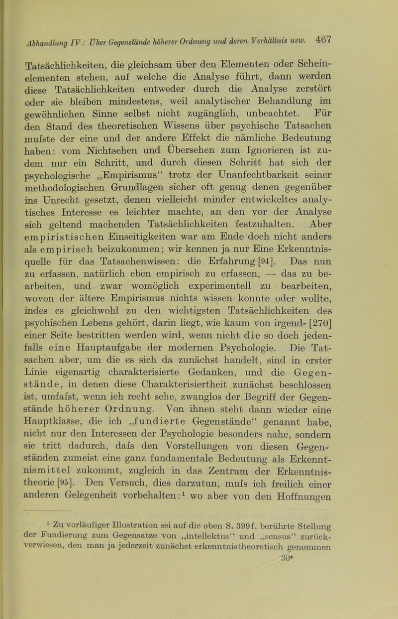 Tatsächlichkeiten, die gleichsam über den Elementen oder Schein- elementen stehen, auf welche die Analyse führt, dann werden diese Tatsächlichkeiten entweder durch die Analyse zerstört oder sie bleiben mindestens, weil analytischer Behandlung im gewöhnlichen Sinne selbst nicht zugänglich, unbeachtet. Für den Stand des theoretischen Wissens über psychische Tatsachen mufste der eine und der andere Effekt die nämliche Bedeutung haben: vom Nichtsehen und Übersehen zum Ignorieren ist zu- dem nur ein Schritt, und durch diesen Schritt hat sich der psychologische „Empirismus“ trotz der Unanfechtbarkeit seiner methodologischen Grundlagen sicher oft genug denen gegenüber ins Unrecht gesetzt, denen vielleicht minder entwickeltes analy- tisches Interesse es leichter machte, an den vor der Analyse sich geltend machenden Tatsächlichkeiten festzuhalten. Aber empiristischen Einseitigkeiten war am Ende doch nicht anders als empirisch beizukommen; wir kennen ja nur Eine Erkenntnis- quelle für das Tatsachen wissen: die Erfahrung [94], Das nun zu erfassen, natürlich eben empirisch zu erfassen, — das zu be- arbeiten, und zwar womöglich experimentell zu bearbeiten, wovon der ältere Empirismus nichts wissen konnte oder wollte, indes es gleichwohl zu den wichtigsten Tatsächlichkeiten des psychischen Lebens gehört, darin liegt, wie kaum von irgend- [270] einer Seite bestritten werden wird, wenn nicht die so doch jeden- falls eine Hauptaufgabe der modernen Psychologie. Die Tat- sachen aber, um die es sich da zunächst handelt, sind in erster Linie eigenartig charakterisierte Gedanken, und die Gegen- stände, in denen diese Charakterisiertheit zunächst beschlossen ist, umfafst, wenn ich recht sehe, zwanglos der Begriff der Gegen- stände höherer Ordnung. Von ihnen steht dann wieder eine Hauptklasse, die ich „fundierte Gegenstände“ genannt habe, nicht nur den Interessen der Psychologie besonders nahe, sondern sie tritt dadurch, dafs den Vorstellungen von diesen Gegen- ständen zumeist eine ganz fundamentale Bedeutung als Erkennt- nismittel zukommt, zugleich in das Zentrum der Erkenntnis- theorie [95]. Den Versuch, dies darzutun, mufs ich freilich einer anderen Gelegenheit Vorbehalten:1 wo aber von den Hoffnungen 1 Zu vorläufiger Illustration sei auf die oben S. 399 f. berührte Stellung der Fundierung zum Gegensätze von „intellektus“ und „sensus“ zurück- verwiesen, den man ja jederzeit zunächst erkenntnistlieoretiseh genommen 30*