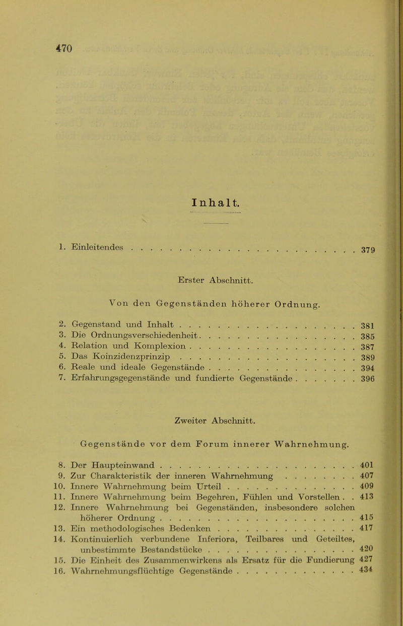 1. Einleitendes . 379 Erster Abschnitt. Von den Gegenständen höherer Ordnung. 2. Gegenstand und Inhalt 381 3. Die Ordnungsverschiedenheit 385 4. Relation und Komplexion 387 5. Das Koinzidenzprinzip 389 6. Reale und ideale Gegenstände 394 7. Erfahrungsgegenstände und fundierte Gegenstände 396 Zweiter Abschnitt. Gegenstände vor dem Forum innerer Wahrnehmung. 8. Der Haupteinwand 401 9. Zur Charakteristik der inneren Wahrnehmung 407 10. Innere Wahrnehmung beim Urteil 409 11. Innere Wahrnehmung beim Begehren, Fühlen und Vorstellen. . 413 12. Innere Wahrnehmung bei Gegenständen, insbesondere solchen höherer Ordnung 415 13. Ein methodologisches Bedenken 417 14. Kontinuierlich verbundene Inferiora, Teilbares und Geteiltes, unbestimmte Bestandstücke 420 15. Die Einheit des Zusammenwirkens als Ersatz für die Fundierung 427
