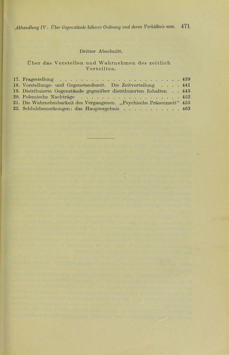 Dritter Abschnitt. Über das Vorstellen und Wahrnehmen des zeitlich Verteilten. 17. Fragestellung 439 18. Vorstellungs- und Gegenstandszeit. Die Zeitverteilung . . . .441 19. Distribuierte Gegenstände gegenüber distribuierten Inhalten . . 445 20. Polemische Nachträge 452 21. Die Wahrnehmbarkeit des Vergangenen. „Psychische Präsenzzeit“ 455 22. Schlufsbemerkungen: das Hauptergebnis 463