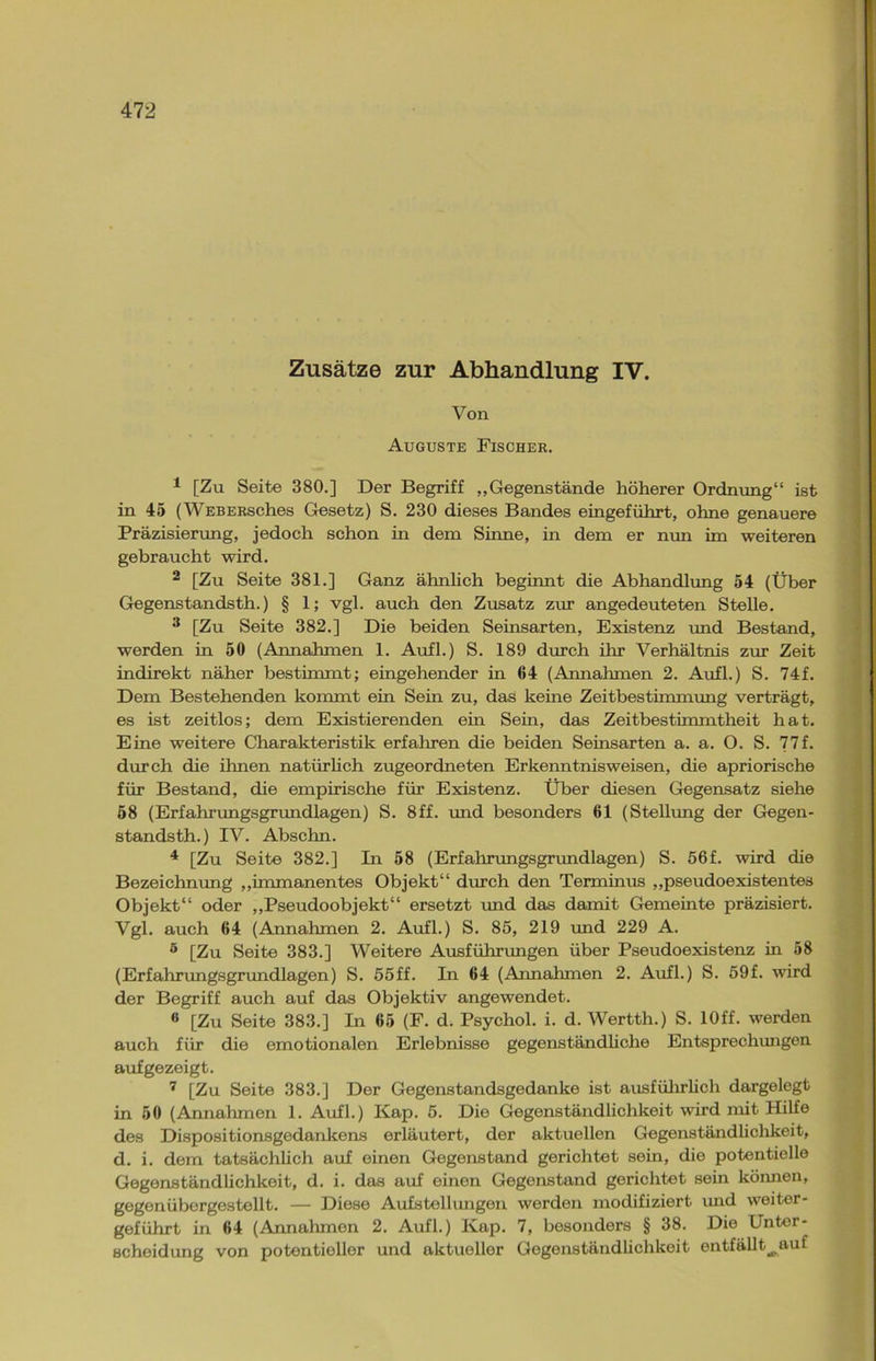 Zusätze zur Abhandlung IV. Von Auguste Fischer. 1 [Zu Seite 380.] Der Begriff „Gegenstände höherer Ordnung“ ist in 45 (WEBERsehes Gesetz) S. 230 dieses Bandes eingeführt, ohne genauere Präzisierung, jedoch schon in dem Sinne, in dem er nun im weiteren gebraucht wird. 2 [Zu Seite 381.] Ganz ähnlich beginnt die Abhandlung 54 (Über Gegenstandsth.) § 1; vgl. auch den Zusatz zur angedeuteten Stelle. 3 [Zu Seite 382.] Die beiden Seinsarten, Existenz und Bestand, werden in 50 (Annahmen 1. Aufl.) S. 189 durch ihr Verhältnis zur Zeit indirekt näher bestimmt; eingehender in 64 (Annahmen 2. Aufl.) S. 74f. Dem Bestehenden kommt ein Sein zu, das keine Zeitbestimmung verträgt, es ist zeitlos; dem Existierenden ein Sein, das Zeitbestimmtheit hat. Eine weitere Charakteristik erfahren die beiden Seinsarten a. a. O. S. 77f. durch die ihnen natürlich zugeordneten Erkenntnisweisen, die apriorische für Bestand, die empirische für Existenz. Über diesen Gegensatz siehe 58 (Erfahrungsgrundlagen) S. 8ff. und besonders 61 (Stellung der Gegen- standsth.) IV. Abschn. 4 [Zu Seite 382.] In 58 (Erfahrungsgrundlagen) S. 56f. wird die Bezeichnung „immanentes Objekt“ durch den Terminus „pseudoexistentes Objekt“ oder „Pseudoobjekt“ ersetzt und das damit Gemeinte präzisiert. Vgl. auch 64 (Annahmen 2. Aufl.) S. 85, 219 und 229 A. 5 [Zu Seite 383.] Weitere Ausführungen über Pseudoexistenz in 58 (Erfahrungsgrundlagen) S. 55ff. In 64 (Annahmen 2. Aufl.) S. 59f. wird der Begriff auch auf das Objektiv angewendet. « [Zu Seite 383.] In 65 (F. d. Psychol. i. d. Wertth.) S. lOff. werden auch für die emotionalen Erlebnisse gegenständliche Entsprechungen aufgezeigt. 7 [Zu Seite 383.] Der Gegenstandsgedanke ist ausführlich dargelegt in 50 (Annahmen 1. Aufl.) Kap. 5. Die Gegenständlichkeit wird mit Hilfe des Dispositionsgedankens erläutert, der aktuellen Gegenständlichkeit, d. i. dem tatsächlich auf einen Gegenstand gerichtet sein, die potentielle Gegenständlichkeit, d. i. das auf einen Gegenstand gerichtet sein können, gegenübergestellt. — Diese Aufstellungen werden modifiziert und weiter- geführt in 64 (Annahmen 2. Aufl.) Kap. 7, besonders § 38. Die Unter- scheidung von potentieller und aktueller Gegenständlichkeit entfällt^auf