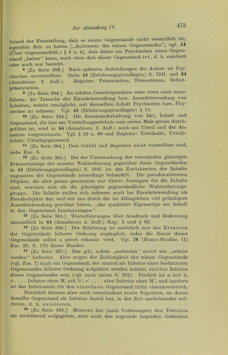 Grund der Feststellung, dafs es einem Gegenstände nicht wesentlich ist, irgendein Sein zu haben [„Aufsersein des reinen Gegenstandes“, vgl. 54 (Über Gegenstandsth.) § 3 u. 4], dafs daher ein Psychisches einen Gegen- stand „haben“ kann, auch ohne dals dieser Gegenstand ist, d. h. existiert oder auch nur besteht. 8 [Zu Seite 384.] Nach späteren Aufstellungen des Autors ist Psy- chisches imvorstellbar. Siehe 58 (Erfahrungsgrundlagen) S. 72ff. und 64 (Annahmen 2. Aufl.). Register: Präsentation, Präsentieren, Selbst- präsentation. 9 [Zu Seite 384.] An solchen Gesichtspunkten wäre etwa noch anzu- führen: die Tatsache der Einwärtswendung bzw. Auswärtswendung von Inhalten, welche ermöglicht, mit demselben Inhalt Psychisches bzw. Phy- sisches zu erfassen. Vgl. 58 (Erfahrungsgrundlagen) § 11. 10 [Zu Seite 384.] Die Auseinanderhaltung von Akt, Inhalt und Gegenstand, die hier am Vorstellungserlebnis zum ersten Male genau durch- geführt ist, wird in 64 (Annahmen 2. Aufl.) auch am Urteil und der An- nahme vor genommen. Vgl. § 59 u. 60 und Register: Urteilsakt, Urteils- inhalt, Urteilsgegenstand. 11 [Zu Seite 384.] Dafs Gefühl und Begehren nicht vorstellbar sind, siehe Zus. 8. 12 [Zu Seite 385.] Bei der Untersuchung der verschieden günstigen Erkenntnislage der inneren Wahrnehmung gegenüber ihren Gegenständen in 58 (Erfahrungsgrundlagen) S. 58ff. ist das Zurücktreten der Inhalte zugunsten der Gegenstände neuerdings behandelt. Die pseudoexistenten Objekte, die aber genau genommen nur fiktive Surrogate für die Inhalte sind, erweisen sich als die günstigste gegenständliche Wahmehmungs- gruppe. Die Inhalte stellen sich indessen auch bei Einwärtswendung als Pseudoobjekte dar, weil wir uns durch die im Alltagsleben viel geläufigere Auswärtswendung gewöhnt haben, „das qualitativ Eigenartige am Inhalt in den Gegenstand hineinzutragen“. 13 [Zu Seite 385.] Weiterführungen über Ausdruck und Bedeutung namentlich in 64 (Annahmen 2. Aufl.) Kap. 2 und § 62. 14 [Zu Seite 386.] Der Erfahrung ist natürlich nur das Erfassen der Gegenstände höherer Ordnung zugänglich, indes die Natur dieser Gegenstände selbst a priori erkannt wird. Vgl. 29 (Hume-Studien II) Zus. 20, S. 175 dieses Bandes. 15 [Zu Seite 387.] Das gilt, sofern „auftreten“ soviel wie „erfafst werden“ bedeutet. Aber wegen der Zeitlosigkeit der reinen Gegenstände (vgl. Zus. 7) mufs ein Gegenstand, der einmal als Inferius eines bestimmten Gegenstandes höherer Ordnung aufgefafst werden konnte, zeitlos Inferius dieses Gegenstandes sein (vgl. auch unten S. 202). Freilich ist a mit b, c . . . . Inferius eines M, mit b', c' . . . . aber Inferius eines M', und insofern ist das Inferiussein für den einzelnen Gegenstand nicht charakteristisch. Natürlich können aber auch verschiedene reale Superiora, an denen derselbe Gegenstand als Inferius Anteil hat, in der Zeit nacheinander auf- treten, d. h. existieren. 10 [Zu Seite 388.] Meinong hat (nach Vorlesungen) den Terminus als irreführend aufgegeben, aber auch den zugrunde liegenden Gedanken