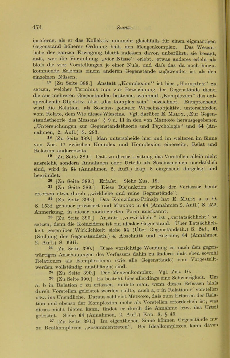 insoferne, als er das Kollektiv nunmehr gleichfalls für einen eigenartigen Gegenstand höherer Ordnung hält, den Mengenkomplex. Das Wesent- liche der ganzen Erwägung bleibt indessen davon unberührt: sie besagt, dafs, wer die Vorstellung „vier Nüsse“ erlebt, etwas anderes erlebt als blofs die vier Vorstellungen je einer Nufs, und dafs das da noch hinzu- kommende Erlebnis einem anderen Gegenstände zugewendet ist als den einzelnen Nüssen. 17 [Zu Seite 388.] Anstatt „Komplexion“ ist hier „Komplex“ zu setzen, welcher Terminus nun zur Bezeichnung der Gegenstände dient, die aus mehreren Gegenständen bestehen, während „Komplexion“ das ent- sprechende Objektiv, also „das komplex sein“ bezeichnet. Entsprechend wird die Relation, als Soseins- genauer Wieseinsobjektiv, unterschieden vom Relate, dem Wie dieses Wieseins. Vgl. darüber E. Mally, „Zur Gegen- standstheorie des Messens“ § 9 u. 11 in den von Meinong herausgegebenen „Untersuchungen zur Gegenstandstheorie und Psychologie“ und 64 (An- nahmen, 2. Aufl.) S. 283. 18 [Zu Seite 389.] Man unterscheide hier und im weiteren im Sinne von Zus. 17 zwischen Komplex und Komplexion einerseits, Relat und Relation andererseits. 19 [Zu Seite 389.] Dafs zu dieser Leistung das Vorstellen allein nicht ausreicht, sondern Annahmen oder Urteile als Soseinsmeinen unerläfslich sind, wird in 64 (Annahmen 2. Aufl.) Kap. 8 eingehend dargelegt und begründet. 20 [Zu Seite 389.] Erfafst. Siehe Zus. 19. 21 [Zu Seite 389.] Diese Disjunktion würde der Verfasser heute ersetzen etwa durch „wirkliche und reine Gegenstände“. 22 [Zu Seite 390.] Das Koinzidenz-Prinzip hat E. Mally a. a. O. S. 153f. genauer präzisiert und Meinong in 64 (Annahmen 2. Aufl.) S. 252, Anmerkung, in dieser modifizierten Form anerkannt. 23 [Zu Seite 390.] Anstatt „verwirklicht“ ist „vertatsächlicht“ zu setzen; denn die Koinzidenz ist ein idealer Gegenstand. Über Tatsächlich- keit gegenüber Wirklichkeit siehe 54 (Über Gegenstandsth.) S. 24f„ 61 (Stellung der Gegenstandsth.) 4. Abschnitt und Register, 64 (Annahmen 2. Aufl.) S. 69ff. 24 [Zu Seite 390.] Diese vorsichtige Wendung ist nach den gegen- wärtigen Anschauungen des Verfassers dahin zu ändern, dafs eben sowohl Relationen als Komplexionen (wie alle Gegenstände) vom \ orgestellt- werden vollständig unabhängig sind. 25 [Zu Seite 390.] Der Mengenkomplex. Vgl. Zus. 16. 2,1 [Zu Seite 390.] Es besteht hier allerdings eine Schwierigkeit. Um a, b in Relation r zu erfassen, müfste man, wenn dieses Erfassen blofs durch Vorstellen geleistet werden sollte, auch a, r in Relation r vorstellen usw. ins Unendliche. Daraus schliefst Meinong, dafs zum Erfassen dor Rela- tion und ebenso der Komplexion mehr als Vorstellen orforderlich ist; was dieses nicht bieten kann, findet er durch die Annahme bzw. das Urteil geleistet. Siehe 64 (Annahmen, 2. Aufl.) Kap. 8, § 45. 27 [Zu Seite 391.] Im eigentlichen Sinne können Gegenstände nur zu Realkomplexen „zusammentreten“. Bei Idoalkomploxen kann davon