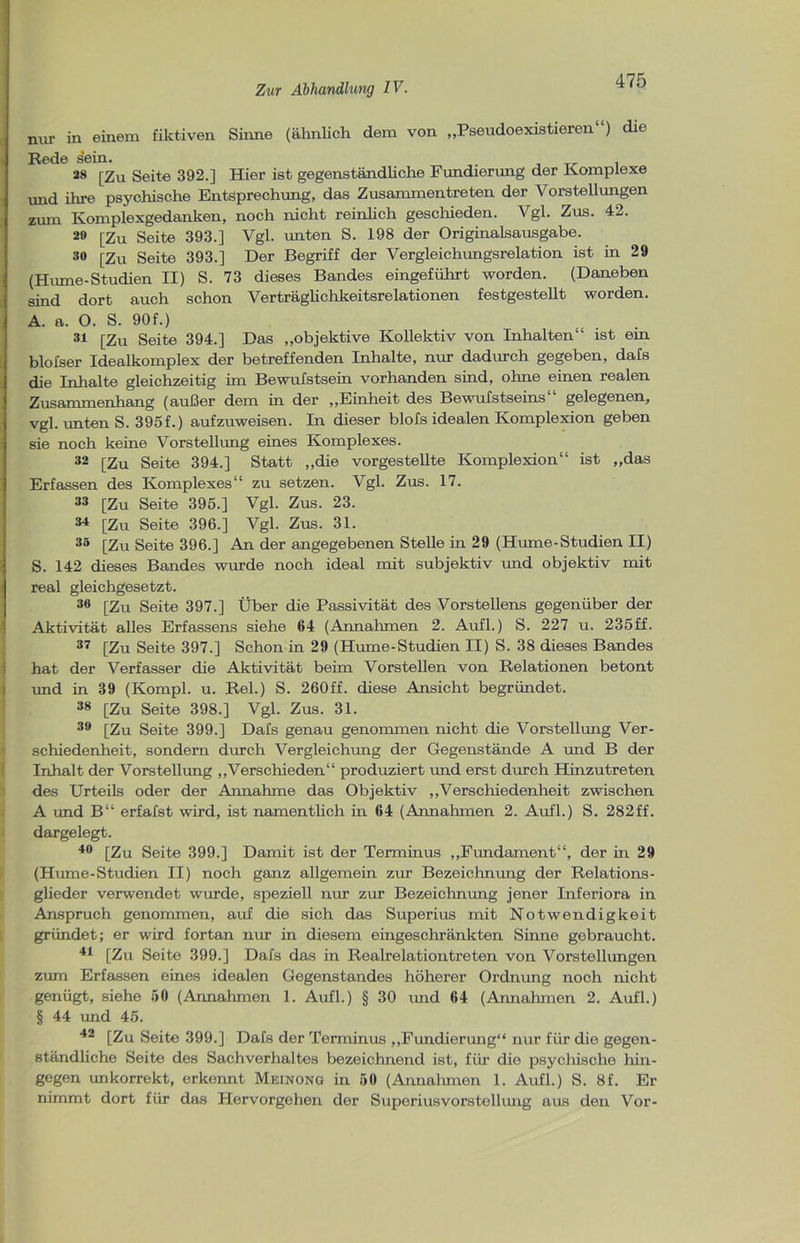 nur in einem fiktiven Sinne (ähnlich dem von „Pseudoexistieren“) die . Rede sein. _ . 28 [Zu Seite 392.] Hier ist gegenständliche Fundierung der Komplexe und ihre psychische Entsprechung, das Zusammentreten der Vorstellungen zum Komplexgedanken, noch nicht reinlich geschieden. Vgl. Zus. 42. 29 [Zu Seite 393.] Vgl. unten S. 198 der Originalsausgabe. 30 [Zu Seite 393.] Der Begriff der Vergleichungsrelation ist in 29 (Hume-Studien II) S. 73 dieses Bandes eingeführt worden. (Daneben sind dort auch schon Verträglichkeitsrelationen festgestellt worden. A. a. O. S. 90f.) 31 [Zu Seite 394.] Das „objektive Kollektiv von Inhalten“ ist ein blofser Idealkomplex der betreffenden Inhalte, nur dadurch gegeben, dafs die Inhalte gleichzeitig im Bewufstsein vorhanden sind, ohne einen realen Zusammenhang (außer dem in der „Einheit des Bewufstseins“ gelegenen, vgl. unten S. 395f.) aufzuweisen. In dieser blofs idealen Komplexion geben sie noch keine Vorstellung eines Komplexes. 32 [Zu Seite 394.] Statt „die vorgestellte Komplexion“ ist „das Erfassen des Komplexes“ zu setzen. Vgl. Zus. 17. 33 [Zu Seite 395.] Vgl. Zus. 23. 34 [Zu Seite 396.] Vgl. Zus. 31. 35 [Zu Seite 396.] An der angegebenen Stelle in 29 (Hume-Studien II) S. 142 dieses Bandes wurde noch ideal mit subjektiv und objektiv mit real gleichgesetzt. 36 [Zu Seite 397.] Über die Passivität des Vorstellens gegenüber der Aktivität alles Erfassens siehe 64 (Annahmen 2. Aufl.) S. 227 u. 235ff. 37 [Zu Seite 397.] Schon in 29 (Hume-Studien II) S. 38 dieses Bandes hat der Verfasser die Aktivität beim Vorstellen von Relationen betont und in 39 (Kompl. u. Rel.) S. 260ff. diese Ansicht begründet. 38 [Zu Seite 398.] Vgl. Zus. 31. 39 [Zu Seite 399.] Dafs genau genommen nicht die Vorstellung Ver- schiedenheit, sondern durch Vergleichung der Gegenstände A und B der Inhalt der Vorstellung „Verschieden“ produziert und erst durch Hinzutreten des Urteils oder der Annahme das Objektiv „Verschiedenheit zwischen A und B“ erfafst wird, ist namentlich in 64 (Annahmen 2. Aufl.) S. 282ff. dargelegt. 40 [Zu Seite 399.] Damit ist der Terminus „Fundament“, der irr 29 (Hume-Studien II) noch ganz allgemein zur Bezeichnung der Relations- glieder verwendet wurde, speziell nur zur Bezeichnung jener Inferiora in Anspruch genommen, auf die sich das Superius mit Notwendigkeit gründet; er wird fortan nur in diesem eingeschränkten Sinne gebraucht. 41 [Zu Seite 399.] Dafs das in Realrelationtreten von Vorstellungen zum Erfassen eines idealen Gegenstandes höherer Ordnung noch nicht genügt, siehe 50 (Annahmen 1. Aufl.) § 30 und 64 (Annahmen 2. Aufl.) § 44 und 45. 42 [Zu Seite 399.] Dafs der Terminus „Fundierung“ nur für die gegen- ständliche Seite des Sachverhaltes bezeichnend ist, für die psychische hin- gegen unkorrekt, erkennt Meinong in 50 (Annahmen 1. Aufl.) S. 8f. Er nimmt dort für das Hervorgehen der Superiusvorstellung aus den Vor-