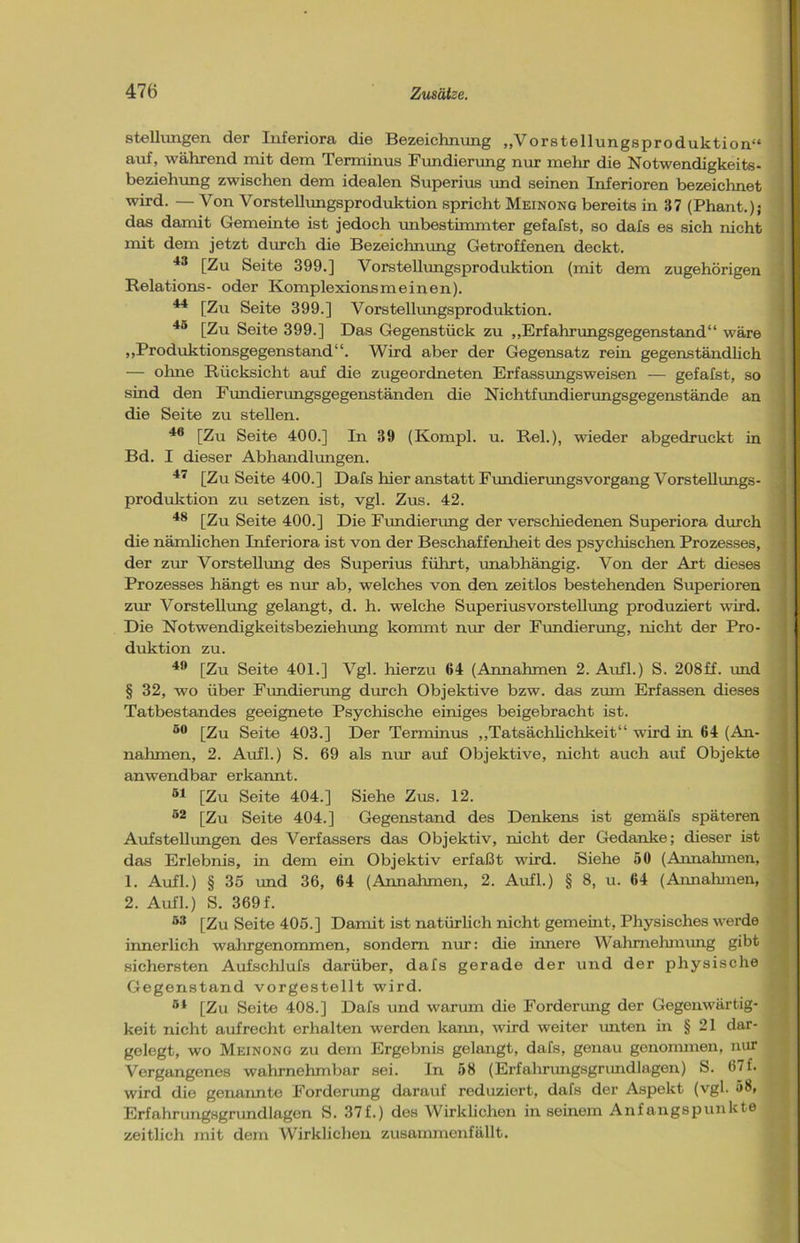 Stellungen der Inferiora die Bezeichnung „Vorstellungsproduktion“ auf, während mit dem Terminus Fundierung nur mehr die Notwendigkeits- beziehung zwischen dem idealen Superius und seinen Inferioren bezeichnet wird. — Von Vorstellungsproduktion spricht Meinong bereits in 37 (Phant.); das damit Gemeinte ist jedoch unbestimmter gefafst, so dafs es sich nicht mit dem jetzt durch die Bezeichnung Getroffenen deckt. 43 [Zu Seite 399.] Vorstellungsproduktion (mit dem zugehörigen Relations- oder Komplexionsmeinen). 44 [Zu Seite 399.] Vorstellungsproduktion. 45 [Zu Seite 399.] Das Gegenstück zu „Erfahrungsgegenstand“ wäre „Produktionsgegenstand“. Wird aber der Gegensatz rein gegenständlich — ohne Rücksicht auf die zugeordneten Erfassungsweisen — gefafst, so sind den Fundierungsgegenständen die Nichtfundierungsgegenstände an die Seite zu stellen. 46 [Zu Seite 400.] In 39 (Kompl. u. Rel.), wieder abgedruckt in Bd. I dieser Abhandlungen. 47 [Zu Seite 400.] Dafs hier anstatt Fundierungsvorgang Vorstellungs- produktion zu setzen ist, vgl. Zus. 42. 48 [Zu Seite 400.] Die Fundierung der verschiedenen Superiora durch die nämlichen Inferiora ist von der Beschaffenheit des psychischen Prozesses, der zur Vorstellung des Superius führt, unabhängig. Von der Art dieses Prozesses hängt es nur ab, welches von den zeitlos bestehenden Superioren zur Vorstellung gelangt, d. h. welche Superiusvorstellung produziert wird. Die Notwendigkeitsbeziehung kommt nur der Fundierung, nicht der Pro- duktion zu. 40 [Zu Seite 401.] Vgl. hierzu 64 (Annahmen 2. Aufl.) S. 208ff. und § 32, wo über Fundierung durch Objektive bzw. das zum Erfassen dieses Tatbestandes geeignete Psychische einiges beigebracht ist. 50 [Zu Seite 403.] Der Terminus „Tatsächlichkeit“ wird in 64 (An- nahmen, 2. Aufl.) S. 69 als nur auf Objektive, nicht auch auf Objekte anwendbar erkannt. 51 [Zu Seite 404.] Siehe Zus. 12. 52 [Zu Seite 404.] Gegenstand des Denkens ist gemäfs späteren Aufstellungen des Verfassers das Objektiv, nicht der Gedanke; dieser ist das Erlebnis, in dem ein Objektiv erfaßt wird. Siehe 50 (Annahmen, 1. Aufl.) § 35 und 36, 64 (Annahmen, 2. Aufl.) § 8, u. 64 (Annahmen, 2. Aufl.) S. 369f. 53 [Zu Seite 405.] Damit ist natürlich nicht gemeint, Physisches werde innerlich wahrgenommen, sondern nur: die innere Wahrnehmung gibt sichersten Aufschlufs darüber, dafs gerade der und der physische Gegenstand vorgestellt wird. r*1 [Zu Seite 408.] Dafs und warum die Forderung der Gegenwärtig- keit nicht aufrecht erhalten werden kann, wird weiter unten in § 21 dar- gelegt, wo Meinong zu dem Ergebnis gelangt, dafs, genau genommen, nur Vergangenes wahrnehmbar sei. In 58 (Erfahrungsgrundlagen) S. 67 f. wird die genannte Forderung darauf reduziert, dafs der Aspekt (vgl. 58, Erfahrungsgrundlagen S. 37f.) des Wirklichen in seinem Anfangspunkte zeitlich mit dem Wirklichen zusammenfällt.