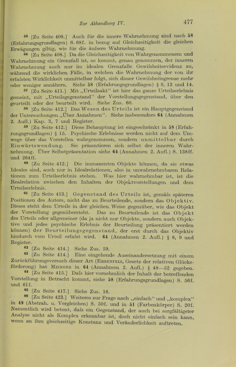55 [Zu Seite 408.] Auch für die innere Wahrnehmung sind nach 58 (Erfahrungsgrundlagen) S. 68f. in bezug auf Gleichzeitigkeit die gleichen Erwägungen gütig, wie für die äufsere Wahrnehmung. 5(1 [Zu Seite 408.] Da die Gleichzeitigkeit von Wahrgenommenem und Wahrnehmung ein Grenzfall ist, so kommt, genau genommen, der inneren Wahrnehmung auch nur im idealen Grenzfalle Gewifsheitsevidenz zu, während die wirklichen Fälle, in welchen die Wahrnehmung der von ihr erfafsten Wirklichkeit unmittelbar folgt, sich dieser Gewifsheitsgrenze mehr oder weniger annähem. Siehe 58 (Erfahrungsgrundlagen) § 9, 13 und 14. 57 [Zu Seite 411.] Mit „Urteilsakt“ ist liier das ganze Urteilserlebnis gemeint, mit „Urteilsgegenstand“ der Vorstellungsgegenstand, über den geurteilt oder der beurteilt wird. Siehe Zus. 60. 58 ]Zu Seite 412.] Das Wesen des Urteils ist ein Hauptgegenstand der Untersuchungen „Über Annahmen“. Siehe insbesondere 64 (Annahmen 2. Aufl.) Kap. 3, 7 und Register. 59 [Zu Seite 412.] Diese Behauptung ist eingeschränkt in 58 (Erfah- rungsgrundlagen) § 15. Psychische Erlebnisse werden nicht auf dem Um- wege über das Vorstellen wahrgenommen, sondern unmittelbar durch Einwärtswendung. Sie präsentieren sich selbst der inneren Wahr- nehmung. Über Selbstpräsentation siehe 64 (Annahmen 2. Aufl.) S. 138ff. und 264ff. 60 [Zu Seite 412.] Die immanenten Objekte können, da sie etwas Ideales sind, auch nur in Idealrelationen, also in tinwahmehmbaren Rela- tionen zum Urteilserlebnis stehen. Was hier wahrnehmbar ist, ist die Realrelation zwischen den Inhalten der Objektvorstellungen und dem Urteilserlebnis. 61 [Zu Seite 413.] Gegenstand des Urteils ist, gemäfs späteren Positionen des Autors, nicht das zu Beurteilende, sondern das Objektiv. Dieses steht dem Urteile in der gleichen Weise gegenüber, wie das Objekt der Vorstellung gegenübersteht. Das zu Beurteilende ist das Objekt des Urteils oder allgemeiner (da ja nicht nur Objekte, sondern auch Objek- tive und jedes psychische Erlebnis der Beurteilung präsentiert werden können) der Beurteilungsgegenstand, der erst durch das Objektiv hindurch vom Urteil erfafst wird. 64 (Annahmen 2. Aufl.) § 8, 9 und Register. 92 [Zu Seite 414.] Siehe Zus. 59. 63 [Zu Seite 414.] Eine eingehende Auseinandersetzung mit einem Zurückführungsversuch dieser Art (Ehrenfels, Gesetz der relativen Glücks- förderung) hat Meinong in 64 (Annahmen 2. Aufl.) § 48—52 gegeben. 04 [Zu Seite 415.] Dafs hier vornehmlich der Inhalt der betreffenden Vorstellung in Betracht kommt, siehe 58 (Erfahrungsgrundlagen) S 56f und 61 f. 85 [Zu Seite 417.] Siehe Zns. 16. 86 [Zu Seite 423.] Weiteres zur Frage nach „einfach“ und „komplex“ in 49 (Abstrah. u. Vergleichen) S. 50f. und in 51 (Farbenkörper) S. 20f. Namentlich wird betont, dafs ein Gegenstand, der auch bei sorgfältigster Analyse nicht als Komplex erkennbar ist, doch nicht einfach sein kann, wenn an ihm gleichzeitige Konstanz und Veränderlichkeit auftreten.