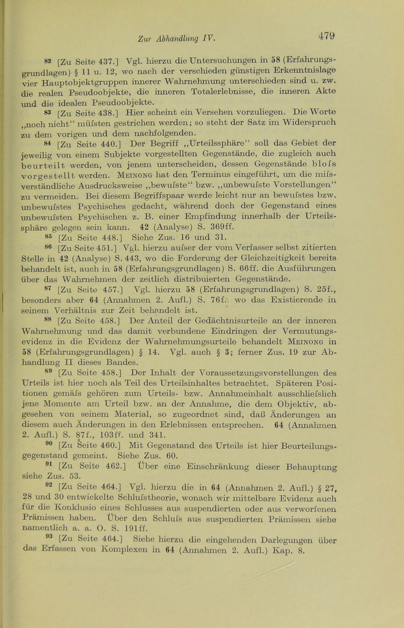 82 [Zu Seite 437.] Vgl. hierzu die Untersuchungen in 58 (Erfahrungs- grundlagen) § 11 u. 12, wo nach der verschieden günstigen Erkenntnislage vier Hauptobjektgruppen innerer Wahrnehmung unterschieden sind u. zw. die realen Pseudoobjekte, die inneren Totalerlebnisse, die inneren Akte und die idealen Pseudoobjekte. 83 [Zu Seite 438.] Hier scheint ein Versehen vorzuliegen. Die Worte ,,noch nicht“ müfsten gestrichen werden; so steht der Satz im Widerspruch zu dem vorigen und dem nachfolgenden. 84 [Zu Seite 440.] Der Begriff „Urteilssphäre“ soll das Gebiet der jeweiüg von einem Subjekte vorgestellten Gegenstände, die zugleich auch beurteilt werden, von jenem unterscheiden, dessen Gegenstände blofs vorgestellt werden. Meinong hat den Terminus eingeführt, um die mifs- verständliche Ausdrucksweise „bewufste“ bzw. „unbewufste Vorstellungen“ zu vermeiden. Bei diesem Begriffspaar werde leicht nur an bewufstes bzw. unbewufstes Psychisches gedacht, während doch der Gegenstand eines unbewufsten Psychischen z. B. einer Empfindung innerhalb der Urteils- sphäre gelegen sein kann. 42 (Analyse) S. 369ff. 85 [Zu Seite 448.] Siehe Zus. 16 und 31. 86 [Zu Seite 451.] Vgl. hierzu aufser der vom Verfasser selbst zitierten Stelle in 42 (Analyse) S. 443, wo die Forderung der Gleichzeitigkeit bereits behandelt ist, auch in 58 (Erfahrungsgrundlagen) S. 66ff. die Ausführungen über das Wahrnehmen der zeitlich distribuierten Gegenstände. 87 [Zu Seite 457.] Vgl. hierzu 58 (Erfahrungsgrundlagen) S. 25f., besonders aber 64 (Annahmen 2. Aufl.) S. 76f. wo das Existierende in seinem Verhältnis zur Zeit behandelt ist. 88 [Zu Seite 458.] Der Anteil der Gedächtnisurteile an der inneren Wahrnehmung und das damit verbundene Eindringen der Vermutungs- evidenz in die Evidenz der Wahrnehmungsurteile behandelt Meinong in 58 (Erfahrungsgrundlagen) § 14. Vgl. auch § 3; ferner Zus. 19 zur Ab- handlung II dieses Bandes. 89 [Zu Seite 458.] Der Inhalt der Voraussetzungsvorstellungen des Urteils ist hier noch als Teil des Urteilsinhaltes betrachtet. Späteren Posi- tionen gemäfs gehören zum Urteils- bzw. Annahmeinhalt ausschliefslich jene Momente am Urteil bzw. an der Annahme, die dem Objektiv, ab- gesehen von seinem Material, so zugeordnet sind, daß Änderungen an diesem auch Änderungen in den Erlebnissen entsprechen. 64 (Annahmen 2. Aufl.) S. 87f., 103ff. und 341. 90 [Zu Seite 460.] Mit Gegenstand des Urteils ist hier Beurteilungs- gegenstand gemeint. Siehe Zus. 60. 94 [Zu Seite 462.] Über eine Einschränkung dieser Behauptung siehe Zus. 53. 92 [Zu Seite 464.] Vgl. hierzu die in 64 (Annahmen 2. Aufl.) § 27, 28 und 30 entwickelte Schlufstheorie, wonach wir mittelbare Evidenz auch für die Konklusio eines Schlusses aus suspendierten oder aus verworfenen Prämissen haben. Über den Schlufs aus suspendierten Prämissen siehe namentlich a. a. O. S. 191 ff. 93 [Zu Seite 464.] Siehe hierzu die eingehenden Darlegungen über das Erfassen von Komplexen in 64 (Annahmen 2. Aufl.) Kap. 8.