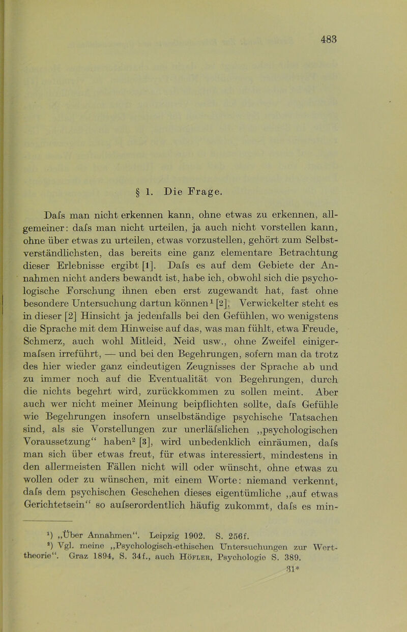 § 1. Die Frage. Dafs man nicht erkennen kann, ohne etwas zu erkennen, all- gemeiner: dafs man nicht urteilen, ja auch nicht vorstellen kann, ohne über etwas zu urteilen, etwas vorzustellen, gehört zum Selbst- verständlichsten, das bereits eine ganz elementare Betrachtung dieser Erlebnisse ergibt [l]. Dals es auf dem Gebiete der An- nahmen nicht anders bewandt ist, habe ich, obwohl sich die psycho- logische Forschung ihnen eben erst zugewandt hat, fast ohne besondere Untersuchung dartun können1 [2], Verwickelter steht es in dieser [2] Hinsicht ja jedenfalls bei den Gefühlen, wo wenigstens die Sprache mit dem Hinweise auf das, was man fühlt, etwa Freude, Schmerz, auch wohl Mitleid, Neid usw., ohne Zweifel einiger- mafsen irreführt, — und bei den Begehrungen, sofern man da trotz des hier wieder ganz eindeutigen Zeugnisses der Sprache ab und zu immer noch auf die Eventualität von Begehrungen, durch die nichts begehrt wird, zurückkommen zu sollen meint. Aber auch wer nicht meiner Meinung beipflichten sollte, dafs Gefühle wie Begehrungen insofern unselbständige psychische Tatsachen sind, als sie Vorstellungen zur unerläfslichen „psychologischen Voraussetzung“ haben2 [3], wird unbedenklich einräumen, dafs man sich über etwas freut, für etwas interessiert, mindestens in den allermeisten Fällen nicht will oder wünscht, ohne etwas zu wollen oder zu wünschen, mit einem Worte: niemand verkennt, dafs dem psychischen Geschehen dieses eigentümliche „auf etwas Gerichtetsein“ so aufserordentlich häufig zukommt, dafs es min- *) „Über Annahmen“. Leipzig 1902. S. 256f. 2) Vgl. meine „Psychologisch-ethischen Untersuchungen zur Wert- theorie“. Graz 1894, S. 34f., auch Höfler, Psychologie S. 389. 31*