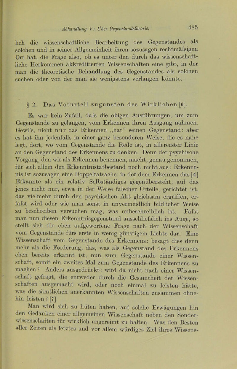 lieh die wissenschaftliche Bearbeitung des Gegenstandes als solchen und in seiner Allgemeinheit ihren sozusagen rechtmäfsigen Ort hat, die Frage also, ob es unter den durch das wissenschaft- liche Herkommen akkreditierten Wissenschaften eine gibt, in der man die theoretische Behandlung des Gegenstandes als solchen suchen oder von der man sie wenigstens verlangen könnte. § 2. Das Vorurteil zugunsten des Wirklichen [6], Es war kein Zufall, clafs die obigen Ausführungen, um zum Gegenstände zu gelangen, vom Erkennen ihren Ausgang nahmen. Gewifs, nicht nur das Erkennen „hat“ seinen Gegenstand: aber es hat ihn jedenfalls in einer ganz besonderen Weise, die es nahe legt, dort, wo vom Gegenstände die Rede ist, in allererster Linie an den Gegenstand des Erkennens zu denken. Denn der psychische Vorgang, den wir als Erkennen benennen, macht, genau genommen, für sich allein den Erkenntnistatbestand noch nicht aus: Erkennt- nis ist sozusagen eine Doppeltatsache, in der dem Erkennen das [4] Erkannte als ein relativ Selbständiges gegenübersteht, auf das jenes nicht nur, etwa in der Weise falscher Urteile, gerichtet ist, das vielmehr durch den psychischen Akt gleichsam ergriffen, er- fafst wird oder wie man sonst in unvermeidlich bildlicher Weise zu beschreiben versuchen mag, was unbeschreiblich ist. Fafst man nun diesen Erkenntnisgegenstand ausschliefslich ins Auge, so stellt sich die eben aufgeworfene Frage nach der Wissenschaft vom Gegenstände fürs erste in wenig günstigem Lichte dar. Eine Wissenschaft vom Gegenstände des Erkennens: besagt dies denn mehr als die Forderung, das, was als Gegenstand des Erkennens eben bereits erkannt ist, nun zum Gegenstände einer Wissen- schaft, somit ein zweites Mal zum Gegenstände des Erkennens zu machen ? Anders ausgedrückt: wird da nicht nach einer Wissen- schaft gefragt, die entweder durch die Gesamtheit der Wissen- schaften ausgemacht wird, oder noch einmal zu leisten hätte, was die sämtlichen anerkannten Wissenschaften zusammen ohne- hin leisten ? [7] Man wird sich zu hüten haben, auf solche Erwägungen hin den Gedanken einer allgemeinen Wissenschaft neben den Sonder- wissenschaften für wirklich ungereimt zu halten. Was den Besten aller Zeiten als letztes und vor allem würdiges Ziel ihres Wissens-