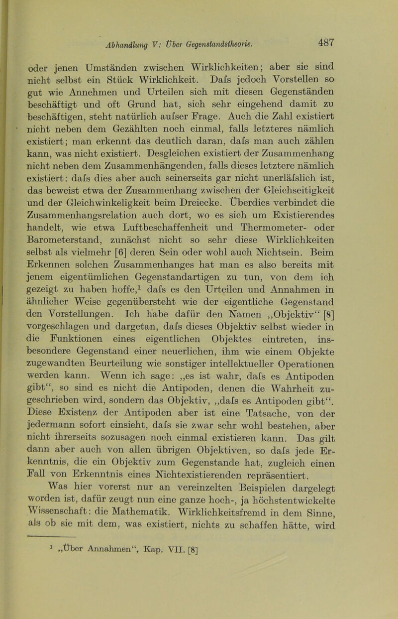 oder jenen Umständen zwischen Wirklichkeiten; aber sie süid nicht selbst ein Stück Wirklichkeit. Dals jedoch Vorstellen so gut wie Annehmen und Urteilen sich mit diesen Gegenständen beschäftigt und oft Grund hat, sich sehr eüigehend damit zu beschäftigen, steht natürlich aufser Frage. Auch die Zahl existiert nicht neben dem Gezählten noch einmal, falls letzteres nämlich existiert; man erkennt das deutlich daran, dafs man auch zählen kann, was nicht existiert. Desgleichen existiert der Zusammenhang nicht neben dem Zusammenhängenden, falls dieses letztere nämlich existiert: dafs dies aber auch seinerseits gar nicht unerläfslich ist, das beweist etwa der Zusammenhang zwischen der Gleichseitigkeit und der Gleich winkeligkeit beim Dreiecke. Überdies verbindet die Zusammenhangsrelation auch dort, wo es sich um Existierendes handelt, wie etwa Luftbeschaffenheit und Thermometer- oder Barometerstand, zunächst nicht so sehr diese Wirklichkeiten selbst als vielmehr [6] deren Sein oder wohl auch Nichtsein. Beim Erkennen solchen Zusammenhanges hat man es also bereits mit jenem eigentümlichen Gegenstandartigen zu tun, von dem ich gezeigt zu haben hoffe,1 dafs es den Urteilen und Annahmen in ähnlicher Weise gegenübersteht wie der eigentliche Gegenstand den Vorstellungen. Ich habe dafür den Namen „Objektiv“ [8] vorgeschlagen und dargetan, dafs dieses Objektiv selbst wieder in die Funktionen eines eigentlichen Objektes eintreten, ins- besondere Gegenstand einer neuerlichen, ihm wie einem Objekte zugewandten Beurteilung wie sonstiger intellektueller Operationen werden kann. Wenn ich sage: ,,es ist wahr, dafs es Antipoden gibt“, so sind es nicht die Antipoden, denen die Wahrheit zu- geschrieben wird, sondern das Objektiv, „dafs es Antipoden gibt“. Diese Existenz der Antipoden aber ist eine Tatsache, von der jedermann sofort einsieht, dafs sie zwar sehr wohl bestehen, aber nicht ihrerseits sozusagen noch einmal existieren kann. Das gilt dann aber auch von allen übrigen Objektiven, so dafs jede Er- kenntnis, die ein Objektiv zum Gegenstände hat, zugleich einen Fall von Erkenntnis eines Nichtexistierenden repräsentiert. Was hier vorerst nur an vereinzelten Beispielen dargelegt worden ist, dafür zeugt nun eine ganze hoch-, ja höchstentwickelte Wissenschaft: die Mathematik. Wirklichkeitsfremd in dem Sinne, aJs ob sie mit dem, was existiert, nichts zu schaffen hätte, wird