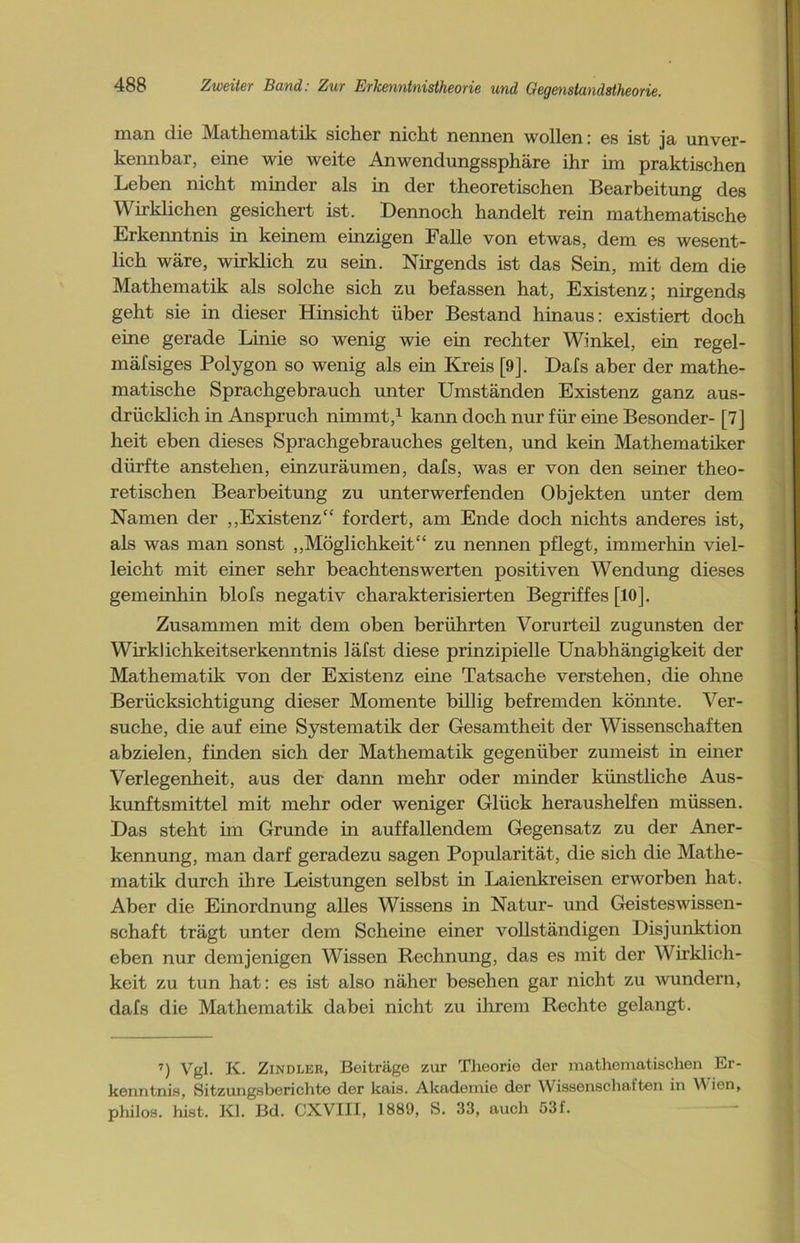 man die Mathematik sicher nicht nennen wollen: es ist ja unver- kennbar, eine wie weite Anwendungssphäre ihr im praktischen Leben nicht minder als in der theoretischen Bearbeitung des Wirklichen gesichert ist. Dennoch handelt rein mathematische Erkenntnis in keinem einzigen Falle von etwas, dem es wesent- lich wäre, wirklich zu sein. Nirgends ist das Sein, mit dem die Mathematik als solche sich zu befassen hat, Existenz; nirgends geht sie in dieser Hinsicht über Bestand hinaus: existiert doch eine gerade Linie so wenig wie ein rechter Winkel, ein regel- mäfsiges Polygon so wenig als ein Kreis [9]. Dafs aber der mathe- matische Sprachgebrauch unter Umständen Existenz ganz aus- drücklich in Anspruch nimmt,1 kann doch nur für eine Besonder- [7] heit eben dieses Sprachgebrauches gelten, und kein Mathematiker dürfte anstehen, einzuräumen, dafs, was er von den seiner theo- retischen Bearbeitung zu unterwerfenden Objekten unter dem Namen der „Existenz“ fordert, am Ende doch nichts anderes ist, als was man sonst „Möglichkeit“ zu nennen pflegt, immerhin viel- leicht mit einer sehr beachtenswerten positiven Wendung dieses gemeinhin blofs negativ charakterisierten Begriffes [10]. Zusammen mit dem oben berührten Vorurteü zugunsten der Wirklichkeitserkenntnis läfst diese prinzipielle Unabhängigkeit der Mathematik von der Existenz eine Tatsache verstehen, die ohne Berücksichtigung dieser Momente billig befremden könnte. Ver- suche, die auf eine Systematik der Gesamtheit der Wissenschaften abzielen, finden sich der Mathematik gegenüber zumeist in einer Verlegenheit, aus der dann mehr oder minder künstliche Aus- kunftsmittel mit mehr oder weniger Glück heraushelfen müssen. Das steht im Grunde in auffallendem Gegensatz zu der Aner- kennung, man darf geradezu sagen Popularität, die sich die Mathe- matik durch ihre Leistungen selbst in Laienkreisen erworben hat. Aber die Einordnung alles Wissens in Natur- und Geisteswissen- schaft trägt unter dem Scheine einer vollständigen Disjunktion eben nur demjenigen Wissen Rechnung, das es mit der Wirklich- keit zu tun hat: es ist also näher besehen gar nicht zu wundern, dafs die Mathematik dabei nicht zu ihrem Rechte gelangt. 7) Vgl. K. Zindler, Beiträge zur Theorie der mathematischen Er- kenntnis, Sitzungsberichte der kais. Akademie der Wissenschaften in Wien, philos. hist. Kl. Bd. CXVIII, 1889, S. 33, auch 53f.